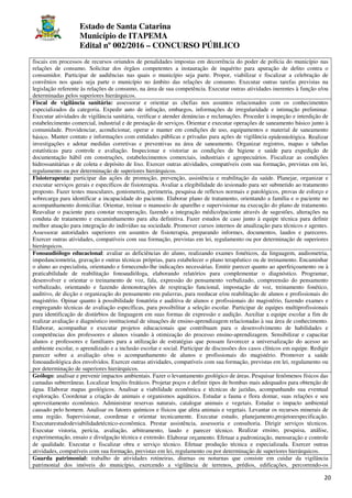 Estado de Santa Catarina
Município de ITAPEMA
Edital nº 002/2016 – CONCURSO PÚBLICO
20
fiscais em processos de recursos oriundos de penalidades impostas em decorrência do poder de polícia do município nas
relações de consumo. Solicitar dos órgãos competentes a instauração de inquérito para apuração de delito contra o
consumidor. Participar de audiências nas quais o município seja parte. Propor, viabilizar e fiscalizar a celebração de
convênios nos quais seja parte o município no âmbito das relações de consumo. Executar outras tarefas previstas na
legislação referente às relações de consumo, na área de sua competência. Executar outras atividades inerentes à função e/ou
determinadas pelos superiores hierárquicos.
Fiscal de vigilância sanitária: assessorar e orientar as chefias nos assuntos relacionados com os conhecimentos
especializados da categoria. Expedir auto de infração, embargos, informações de irregularidade e intimação preliminar.
Executar atividades de vigilância sanitária, verificar e atender denúncias e reclamações. Proceder à inspeção e interdição de
estabelecimento comercial, industrial e de prestação de serviços. Orientar e executar operações de saneamento básico junto à
comunidade. Providenciar, acondicionar, operar e manter em condições de uso, equipamentos e material de saneamento
básico. Manter contato e informações com entidades públicas e privadas para ações de vigilância epidemiológica. Realizar
investigações e adotar medidas corretivas e preventivas na área de saneamento. Organizar registros, mapas e tabelas
estatísticas para controle e avaliação. Inspecionar e vistoriar as condições de higiene e saúde para expedição de
documentação hábil em construções, estabelecimentos comerciais, industriais e agropecuários. Fiscalizar as condições
hidrossanitárias e de coleta e depósito de lixo. Exercer outras atividades, compatíveis com sua formação, previstas em lei,
regulamento ou por determinação de superiores hierárquicos.
Fisioterapeuta: participar das ações de promoção, prevenção, assistência e reabilitação da saúde. Planejar, organizar e
executar serviços gerais e específicos de fisioterapia. Avaliar a elegibilidade do iesionado para ser submetido ao tratamento
proposto. Fazer testes musculares, goniometria, perimetria, pesquisa de reflexos normais e patológicos, provas de esforço e
sobrecarga para identificar a incapacidade do paciente. Elaborar plano de tratamento, orientando a família e o paciente no
acompanhamento domiciliar. Orientar, treinar o manuseio de aparelho e supervisionar na execução do plano de tratamento.
Reavaliar o paciente para conotar recuperação, fazendo a integração médico/paciente através de sugestões, alterações na
conduta de tratamento e encaminhamento para alta definitiva. Fazer estudos de caso junto à equipe técnica para definir
melhor atuação para integração do indivíduo na sociedade. Promover cursos internos de atualização para técnicos e agentes.
Assessorar autoridades superiores em assuntos de fisioterapia, preparando informes, documentos, laudos e pareceres.
Exercer outras atividades, compatíveis com sua formação, previstas em lei, regulamento ou por determinação de superiores
hierárquicos.
Fonoaudiólogo educacional: avaliar as deficiências do aluno, realizando exames fonéticos, da linguagem, audiometria,
impedanciometria, gravação e outras técnicas próprias, para estabelecer o plano terapêutico ou de treinamento. Encaminhar
o aluno ao especialista, orientando e fornecendo-lhe indicações necessárias. Emitir parecer quanto ao aperfeiçoamento ou à
praticabilidade de reabilitação fonoaudióloga, elaborando relatórios para complementar o diagnóstico. Programar,
desenvolver e orientar o treinamento de voz, fala, expressão do pensamento verbalizado, compreensão do pensamento
verbalizado, orientando e fazendo demonstrações de respiração funcional, impostação de voz, treinamento fonético,
auditivo, de dicção e organização do pensamento em palavras, para reeducar e/ou reabilitação de alunos e profissionais do
magistério. Opinar quanto à possibilidade fonatória e auditiva de alunos e profissionais do magistério, fazendo exames e
empregando técnicas de avaliação específicas, para possibilitar a seleção escolar. Participar de equipes multiprofissionais
para identificação de distúrbios de linguagem em suas formas de expressão e audição. Auxiliar a equipe escolar a fim de
realizar avaliação e diagnóstico institucional de situações de ensino-aprendizagem relacionadas à sua área de conhecimento.
Elaborar, acompanhar e executar projetos educacionais que contribuam para o desenvolvimento de habilidades e
competências dos professores e alunos visando à otimização do processo ensino-aprendizagem. Sensibilizar e capacitar
alunos e professores e familiares para a utilização de estratégias que possam favorecer a universalização do acesso ao
ambiente escolar, o aprendizado e a inclusão escolar e social. Participar de discussões dos casos clínicos em equipe. Redigir
parecer sobre a avaliação e/ou o acompanhamento de alunos e profissionais do magistério. Promover a saúde
fonoaudiológica dos envolvidos. Exercer outras atividades, compatíveis com sua formação, previstas em lei, regulamento ou
por determinação de superiores hierárquicos.
Geólogo: analisar e prevenir impactos ambientais. Fazer o levantamento geológico de áreas. Pesquisar fenômenos físicos das
camadas subterrâneas. Localizar lençóis freáticos. Projetar poços e definir tipos de bombas mais adequados para obtenção de
água. Elaborar mapas geológicos. Analisar a viabilidade econômica e técnicas de jazidas, acompanhando sua eventual
exploração. Coordenar a criação de animais e organismos aquáticos. Estudar a fauna e flora domar, suas relações e seu
aproveitamento econômico. Administrar reservas naturais, catalogar animais e vegetais. Estudar o impacto ambiental
causado pelo homem. Analisar os fatores químicos e físicos que afeta animais e vegetais. Levantar os recursos minerais de
uma região. Supervisionar, coordenar e orientar tecnicamente. Executar estudo, planejamento,projetoeespecificação.
Executarestudodeviabilidadetécnico-econômica. Prestar assistência, assessoria e consultoria. Dirigir serviços técnicos.
Executar vistoria, perícia, avaliação, arbitramento, laudo e parecer técnico. Realizar ensino, pesquisa, análise,
experimentação, ensaio e divulgação técnica e extensão. Elaborar orçamento. Efetuar a padronização, mensuração e controle
de qualidade. Executar e fiscalizar obra e serviço técnico. Efetuar produção técnica e especializada. Exercer outras
atividades, compatíveis com sua formação, previstas em lei, regulamento ou por determinação de superiores hierárquicos.
Guarda patrimonial: trabalho de atividades rotineiras, diurnas ou noturnas que consiste em cuidar da vigilância
patrimonial dos imóveis do município, exercendo a vigilância de terrenos, prédios, edificações, percorrendo-os
 