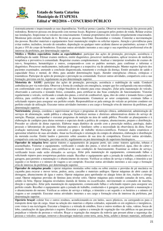 Estado de Santa Catarina
Município de ITAPEMA
Edital nº 002/2016 – CONCURSO PÚBLICO
21
sistematicamente e inspecionando as suas dependências. Verificar portas e janelas. Observar movimentação das pessoas pela
redondeza. Remover pessoas em desacordo com normas locais. Registrar a passagem pelos pontos de ronda. Relatar avarias
nas instalações. Inspecionar os veículos no estacionamento. Contatar proprietários dos veículos irregularmente estacionados.
Monitorar pelo circuito fechado de tv. Revistar as pessoas. Interfonar. Encaminhar o visitante. Controlar a movimentação
das pessoas. Receber materiais e equipamentos fazer manutenção simples ou solicitar reparos. Atenção e providências para
evitar roubos, incêndios, invasão de estranhos, depredação ou qualquer outro acidente danoso ao patrimônio, acionar o 190
da pm e 193 do corpo de bombeiros. Executar outras atividades inerentes a seu cargo e sua experiência profissional e/ou de
interesse da prefeitura, por determinação superior.
Médico e Médico especialista (todos as especialidades): participar das ações de promoção, prevenção, assistência e
reabilitação da saúde. Efetuar exames médicos, emitir diagnóstico, prescrever medicamentos, aplicar recursos de medicina
terapêutica e preventiva à comunidade. Requisitar exames complementares. Analisar e interpretar resultados de exames de
raio-x, bioquímico, hematológico e outros, comparando-os com os padrões normais, para confirmar e informar o
diagnóstico. Prescrever medicamentos, indicando dosagem e a respectiva via de administração. Manter registro legíveis dos
pacientes examinados, anotando a conclusão diagnosticada, tratamento e evolução da doença. Emitir atestados de saúde e
capacidade física e mental, de óbito, para atender determinações legais. Atender emergências clínicas, cirúrgicas e
traumáticas. Participar de ações de promoção e prevenção na comunidade. Exercer outras atividades, compatíveis com a sua
formação, previstas em lei, regulamento ou por determinação superior.
Motorista do SAMU: participar das ações de promoção, prevenção, assistência e reabilitação da saúde. Conduzir
ambulâncias por via rodoviária. Observar a forma de condução em emergência, sempre que for configurada esta necessidade,
em conformidade com o disposto no código brasileiro de trânsito para estas situações. Zelar pela manutenção do veículo,
observando a carroceria e testando freios, comandos, para certificar-se das boas condições de funcionamento. Vistoriar
regularmente o veículo, verificando o estado dos pneus, o nível de combustível, água, óleo do cárter e testando freios e parte
elétrica, para certificar-se de suas condições de funcionamento. Comunicar ao setor competente, eventuais falhas e
solicitando reparos para assegurar seu perfeito estado. Responsabilizar-se pela entrega do veículo ao próximo condutor em
perfeito estado de utilização. Executar outras atividades inerentes a seu cargo e formação e/ou de interesse da prefeitura, por
determinação superior.
Nutricionista: planeja, coordena e supervisionar serviços e programas de nutrição clínica, ambulatorial, administração de
serviços de alimentação, saúde pública e educação. Estabelecer normas e diretrizes administrativas dentro do serviço de
nutrição. Planejar, acompanhar e executar programas de nutrição na área de saúde pública. Proceder ao planejamento e à
elaboração de cardápios para dietas normais e especiais desde a política de compras, abastecimento, preparo e distribuição.
Proceder ao cálculo de dietas especiais. Elaborar mapa dietético de acordo com a prescrição médica, patologia, dados
pessoais e laboratoriais do paciente. Orientar pacientes e familiares sobre a necessidade da observância da dieta. Fazer
avaliação nutricional. Participar de comissões e grupos de trabalho técnico-científicos. Fornecer dados estatísticos e
apresentar relatórios de suas atividades. Atuar na fiscalização e orientação da compra de alimentos, elaboração e distribuição
da merenda escolar. Emitir laudos e pareceres sobre assuntos de sua área de competência. Exercer outras atividades,
compatíveis com sua formação, previstas em lei, regulamento ou por determinação de superiores hierárquicos.
Operador de máquina leve: operar tratores e equipamentos de pequeno porte, tais como: tratores agrícolas, tobatas e
assemelhados. Vistoriar o equipamento, verificando o estado dos pneus, o nível de combustível, água, óleo do cárter e
testando freios e parte elétrica, para certificar-se de suas condições de funcionamento. Examinar as ordens de serviço,
verificando locais onde serão efetuados os serviços. Zelar pela manutenção do equipamento, comunicando falhas e
solicitando reparos para assegurarseu perfeito estado. Recolher o equipamento após a jornada de trabalho, conduzindo-o à
garagem, para permitir a manutenção e o abastecimento do mesmo. Verificar as ordens de serviço e tráfego, o itinerário a ser
seguido e os horários e o número de viagens a ser cumprido. Executar outras atividades inerentes a seu cargo e formação
e/ou de interesse da prefeitura, por determinação superior.
Operador de máquina pesada : operar máquinas montadas sobre rodas ou sobre esteiras e providas de pá mecânica ou
caçamba para escavar e mover terras, pedras, areia, cascalho e materiais análogos. Operar máquinas de abrir canais de
drenagem, abastecimento de água e outros. Operar máquinas para aprofundar ou alargar leitos de rios, riachos e córrego
canal. Operar máquinas providas de lâminas para nivelar solos. Operar máquinas para estender camadas de terra, areia,
asfalto ou brita. Operar máquina niveladora munida de lâmina ou escarificador, movimentado os comandos de marchas,
direção e operações. Zelar pela manutenção do equipamento, comunicando falhas e solicitando reparos para assegurar seu
perfeito estado. Recolher o equipamento após a jornada de trabalho, conduzindo-o à garagem, para permitir a manutenção e
o abastecimento do mesmo. Verificar as ordens de serviço e tráfego, o itinerário a ser seguido e os horários e o número de
viagens a ser cumprido. Executar outras atividades inerentes a seu cargo e formação e/ou de interesse da prefeitura, por
determinação superior.
Operário braçal: coletar lixo e outros resíduos, acondicionando-os em latões, sacos plásticos, ou carregando-os para o
transporte deste tipo de carga. Atuar na seleção dos materiais e objetos coletados, separando-os em orgânicos e inorgânicos,
com vistas à sua reciclagem. Executar a limpeza e a retirada de entulhos, lixos e outros resíduos de valas, valetas, bocas de
lobo, canalizações de água pluviais e esgotos. Executar a capina e a remoção de vegetação das vias públicas ou que possam
prejudicar o trânsito de pessoas e veículos. Roçar a vegetação das margens da rodovia que possam afetar a segurança das
pessoas e veículos: carregar, remover e descarregar materiais como terra, areia, brita, asfalto e demais materiais, utilizando
 