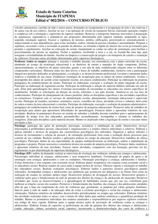 Estado de Santa Catarina
Município de ITAPEMA
Edital nº 002/2016 – CONCURSO PÚBLICO
22
veículos automotores, carrinho de mão e outros meios, destinados ao recapeamento e à recuperação do leito e das rodovias e
de outras vias de uso coletivo. Auxiliar no uso e na operação de veículo de transporte fluvial, realizando operações simples
e complexas sob a orientação e supervisão do superior imediato. Remover e transportar materiais necessários à preparação
de argamassas, separando-os e juntando-os nas proporções determinadas pelo superior imediato, preparando as ligas,
seguindo orientação superior. Exercer a vigilância de terrenos, prédios, edificações, percorrendo-os sistematicamente e
inspecionando as suas dependências, para evitar incêndios, roubos, entrada de pessoas estranhas e anormalidades. Preparar a
sepultura, escavando a terra e escorando as paredes da abertura, ou retirando a lápide do interior das covas já existentes para
permitir o sepultamento. Auxiliar na colocação do caixão, manipulando as cordas ou cabos de sustentação, para facilitar o
posicionamento do mesmo na sepultura. Fechar a sepultura, recobrindo a terra e a cal, ou fixando-lhe uma laje, para
assegurar a inviolabilidade do túmulo. Auxiliar na limpeza e a conservação de jazigos e no transporte de caixões e exumação
de cadáveres. Executar outras atividades determinadas pelos superiores hierárquicos.
Professor (todos os cargos): planejar e executar o trabalho docente, em consonância com o plano curricular da escola,
atendendo ao avanço da tecnologia educacional e as diretrizes de ensino e manadas do órgão competente. Definir,
operacionalmente, os objetivos do plano curricular, quanto a sua sala de aula, estabelecendo relações entre os diferentes
componentes curriculares. Ministrar aulas nos dias letivos e horas de trabalho estabelecidas, inclusive com a participação
integral nos períodos dedicados ao planejamento, a avaliação e ao desenvolvimento profissional. Levantar e interpretar dados
relativos a realidade de sua classe. Estabelecer estratégias de recuperação para os alunos de menor rendimento. Avaliar o
desempenho dos alunos de acordo como regimento escolar, nos prazos estabelecidos. Participar na elaboração da proposta
pedagógica do estabelecimento de ensino. Participar na elaboração, execução e avaliação do plano integrado da escola.
Participar na elaboração do regimento escolar. Participar da elaboração e seleção do material didático utilizado em sala de
aula. Zelar pela aprendizagem dos alunos. Constatar necessidades de encaminhar os educandos aos setores específicos de
atendimento. Atender as solicitações da direção da escola, referentes a sua ação docente. Atualizar-se em sua área de
conhecimentos. Participar do planejamento de classes paralelas, diária ou disciplinas específicas e das atividades específicas
ou extraclasses. Cooperar com os serviços de administração escolar, planejamento, orientação educacional e supervisão
escolar. Participar de reuniões, encontros, seminários, cursos, conselhos de classe, atividades cívicas e culturais, bem como
de outros eventos da área educacional e correlata. Participar da elaboração, execução e avaliação da proposta administrativo-
pedagógico do estabelecimento de ensino bem como de projetos de pesquisas educacionais. Promover aulas de trabalhos de
recuperação para alunos que apresentem dificuldades de aprendizagem. Fornecer dados e apresentar relatórios de suas
atividades. Realizar levantamentos diversos no sentido de subsidiar o trabalho docente contribuir para o aprimoramento da
qualidade do tempo livre dos educandos, prestando-lhes aconselhamento. Acompanhar e orientar os trabalhos dos
estagiários. Zelar pela disciplina e pelo material docente. Manter-se atualizado sobre a legislação do ensino e executar outras
atividades a fins.
Psicólogo: participar das ações de promoção, prevenção, assistência e reabilitação da saúde. Desenvolver serviços
relacionados à problemática pessoal, educacional e organizacional e a estudos clínicos individuais e coletivos. Elaborar e
aplicar métodos e técnicas de pesquisa das características psicológicas dos indivíduos. Organizar e aplicar métodos e
técnicas de recrutamento e seleção de pessoal e de orientação profissional, bem como a avaliação desses processos para
controle de sua validade. Realizar estudos e aplicações práticas no campo da educação. Desenvolver trabalhos de clínica
psicológica. Participar, dentro de sua especialidade, de equipes multiprofissionais na elaboração, análise e implantação de
programas e projetos. Prestar assessoria e consultoria técnica em assunto de natureza psicológica. Fornecer dados estatísticos
e apresentar relatórios de suas atividades. Exercer outras atividades, compatíveis com sua formação, previstas em lei,
regulamento ou por determinação de superiores hierárquicos.
Psicólogo (EP): análise da demanda: realizar as entrevistas de revelação das violências sofridas por crianças e adolescentes.
Psicoterapia individual às crianças, adolescentes e seus respectivos familiares. Coordenação de grupos de apoio e de
orientação com crianças, adolescentes e com os cuidadores. Orientação psicológica a crianças, adolescentes e famílias.
Visitas domiciliar e sem conjunto com assistente social. Elaborar planos terapêuticos em conjunto coma assistente social e
os educadores sociais. Realizar estudos de casos junto à equipe técnica do serviço. Oferecer suporte e orientação ao trabalho
dos educadores sociais. Realizar avaliações psicológicas. Elaborar laudos e pareceres técnicos psicológicos quando
solicitados. Acompanhar crianças e adolescentes nas audiências que acontecem nas delegacias e no fórum, bem como na
realização de exames no instituto médico legal. Desenvolver projetos de divulgação do serviço. Desenvolver projetos e
viabilizar ações para o fortalecimento da rede de garantia dos direitos da criança e do adolescente do município. Promover
atividades que visam ao desenvolvimento e à aprendizagem de habilidades sociais que, por sua vez, contribuam para
melhorar as relações sociais dos usuários. Promover o fortalecimento das famílias, das crianças e dos adolescentes atendidos
afim de que o haja um rompimento do ciclo de violências que, geralmente, se perpetua por várias gerações familiares.
Intervir junto à rede de saúde e da educação afim de evitar a exclusão psicológica e social das crianças e adolescentes
vitimizados. Elaborar relatórios de trabalhos desenvolvidos periodicamente ou sempre que solicitados. Elaborar relatórios
das atividades realizadas todos os meses, com o intuito de obter dados para análises estatísticas e quantificara produção de
trabalho. Manter os prontuários individuais dos usuários atualizados e responsabilizar-se por arquivos sigilosos conforme
seu código de ética vigente. Elaborar junto à equipe técnica ações de prevenção de violências contra as crianças e
adolescentes. Elaborar formas de capacitar os profissionais da rede de garantia dos direitos das crianças e adolescentes
(saúde, educação, cultura, assistência social, esportes), incentivando a denúncia/revelação dos casos de violência e
 
