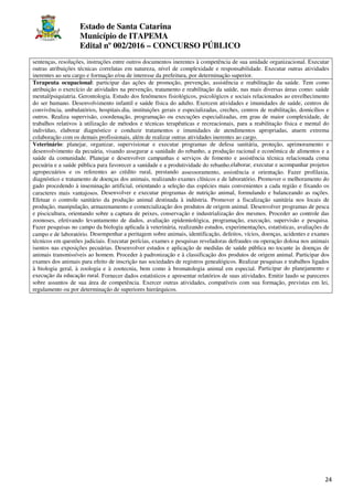 Estado de Santa Catarina
Município de ITAPEMA
Edital nº 002/2016 – CONCURSO PÚBLICO
24
sentenças, resoluções, instruções entre outros documentos inerentes à competência de sua unidade organizacional. Executar
outras atribuições técnicas correlatas em natureza, nível de complexidade e responsabilidade. Executar outras atividades
inerentes ao seu cargo e formação e/ou de interesse da prefeitura, por determinação superior.
Terapeuta ocupacional: participar das ações de promoção, prevenção, assistência e reabilitação da saúde. Tem como
atribuição o exercício de atividades na prevenção, tratamento e reabilitação da saúde, nas mais diversas áreas como: saúde
mental/psiquiatria. Gerontologia. Estudo dos fenômenos fisiológicos, psicológicos e sociais relacionados ao envelhecimento
do ser humano. Desenvolvimento infantil e saúde física do adulto. Exercem atividades e imunidades de saúde, centros de
convivência, ambulatórios, hospitais.dia, instituições gerais e especializadas, creches, centros de reabilitação, domicílios e
outros. Realiza supervisão, coordenação, programação ou execuções especializadas, em grau de maior complexidade, de
trabalhos relativos à utilização de métodos e técnicas terapêuticas e recreacionais, para a reabilitação física e mental do
indivíduo, elaborar diagnóstico e conduzir tratamentos e imunidades de atendimentos apropriadas, atuem extrema
colaboração com os demais profissionais, além de realizar outras atividades inerentes ao cargo.
Veterinário: planejar, organizar, supervisionar e executar programas de defesa sanitária, proteção, aprimoramento e
desenvolvimento da pecuária, visando assegurar a sanidade do rebanho, a produção racional e econômica de alimentos e a
saúde da comunidade. Planejar e desenvolver campanhas e serviços de fomento e assistência técnica relacionada coma
pecuária e a saúde pública para favorecer a sanidade e a produtividade do rebanho.elaborar, executar e acompanhar projetos
agropecuários e os referentes ao crédito rural, prestando assessoramento, assistência e orientação. Fazer profilaxia,
diagnóstico e tratamento de doenças dos animais, realizando exames clínicos e de laboratório. Promover o melhoramento do
gado procedendo à inseminação artificial, orientando a seleção das espécies mais convenientes a cada região e fixando os
caracteres mais vantajosos. Desenvolver e executar programas de nutrição animal, formulando e balanceando as rações.
Efetuar o controle sanitário da produção animal destinada à indústria. Promover a fiscalização sanitária nos locais de
produção, manipulação, armazenamento e comercialização dos produtos de origem animal. Desenvolver programas de pesca
e piscicultura, orientando sobre a captura de peixes, conservação e industrialização dos mesmos. Proceder ao controle das
zoonoses, efetivando levantamento de dados, avaliação epidemiológica, programação, execução, supervisão e pesquisa.
Fazer pesquisas no campo da biologia aplicada à veterinária, realizando estudos, experimentações, estatísticas, avaliações de
campo e de laboratório. Desempenhar a peritagem sobre animais, identificação, defeitos, vícios, doenças, acidentes e exames
técnicos em questões judiciais. Executar perícias, exames e pesquisas reveladoras defraudes ou operação dolosa nos animais
isentos nas exposições pecuárias. Desenvolver estudos e aplicação de medidas de saúde pública no tocante às doenças de
animais transmissíveis ao homem. Proceder à padronização e à classificação dos produtos de origem animal. Participar dos
exames dos animais para efeito de inscrição nas sociedades de registros genealógicos. Realizar pesquisas e trabalhos ligados
à biologia geral, à zoologia e à zootecnia, bem como à bromatologia animal em especial. Participar do planejamento e
execução da educação rural. Fornecer dados estatísticos e apresentar relatórios de suas atividades. Emitir laudo se pareceres
sobre assuntos de sua área de competência. Exercer outras atividades, compatíveis com sua formação, previstas em lei,
regulamento ou por determinação de superiores hierárquicos.
 
