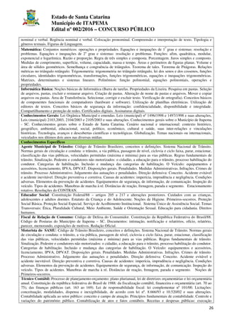 Estado de Santa Catarina
Município de ITAPEMA
Edital nº 002/2016 – CONCURSO PÚBLICO
26
nominal e verbal. Regência nominal e verbal. Colocação pronominal. Compreensão e interpretação de texto. Tipologia e
gêneros textuais. Figuras de Linguagem.
Matemática: Conjuntos numéricos: operações e propriedades. Equações e inequações de 1
o
grau e sistemas: resolução e
problemas. Equações e inequações de 2o
grau e sistemas: resolução e problemas. Funções: afim, quadrática, modular,
exponencial e logarítmica. Razão e proporção. Regra de três simples e composta. Porcentagem. Juros simples e composto.
Medidas de comprimento, superfície, volume, capacidade, massa e tempo. Áreas e perímetros de figuras planas. Volume e
área de sólidos geométricos. Semelhança e congruência de triângulos. Teorema de tales. Teorema de Pitágoras. Relações
métricas no triângulo retângulo. Trigonometria: trigonometria no triângulo retângulo, lei dos senos e dos cossenos, funções
circulares, identidades trigonométricas, transformações, funções trigonométricas, equações e inequações trigonométricas.
Matrizes, determinantes e sistemas lineares. Polinômios: função polinomial, equações polinomiais, operações e
propriedades.
Informática Básica: Noções básicas de Informática (Barra de tarefas. Propriedades da Lixeira. Pesquisa em pastas. Seleção
de arquivos, pastas, excluir e restaurar arquivo. Criação de pastas. Alteração de nome de pastas e arquivos. Mover e copiar
arquivos ou pastas. Área de Transferência. Selecionar, corrigir e excluir texto. Verificação de ortografia). Conceitos básicos
de componentes funcionais de computadores (hardware e software). Utilização de planilhas eletrônicas. Utilização de
editores de textos. Conceitos básicos de segurança da informação: confidencialidade, disponibilidade e integridade.
Compartilhamento e proteção de redes. Certificados digitais. Assinaturas digitais.
Conhecimentos Gerais: Lei Orgânica Municipal e emendas. Leis (municipal) nº 1496/1998 e 1497/1998 e suas alterações,
Leis (municipal) 2103,2003, 2104/2003 e 2105/2003 e suas alterações. Conhecimentos gerais sobre o Município de Itapema
- SC. Conhecimentos gerais sobre o Estado de Santa Catarina. Cenário nacional e internacional: contexto histórico,
geográfico, ambiental, educacional, social, político, econômico, cultural e saúde, suas inter-relações e vinculações
históricas. Tecnologia, avanços e descobertas científicas e tecnológicas. Globalização. Temas nacionais ou internacionais,
veiculados nos últimos dois anos nas diversas mídias.
Conhecimentos Específicos
Agente Municipal de Trânsito: Código de Trânsito Brasileiro, conceitos e definições. Sistema Nacional de Trânsito.
Normas gerais de circulação e conduta: o trânsito, a via pública, passagem de nível, ciclovia e ciclo faixa, parar, estacionar,
classificação das vias públicas, velocidades permitidas (máxima e mínima) para as vias públicas. Regras fundamentais de
trânsito. Sinalização. Pedestre e condutores não motorizados: o cidadão, a educação para o trânsito, processo habilitação do
condutor. Categorias de habilitação. Inclusão e mudança das categorias de habilitação. O Veículo: equipamentos e
acessórios, licenciamento, IPVA, DPVAT. Disposições gerais. Penalidades. Medidas Administrativas. Infrações. Crimes de
trânsito. Processo Administrativo. Julgamento das autuações e penalidades. Direção defensiva: Conceito. Acidente evitável
e acidente inevitável. Direção preventiva e corretiva. Causas de acidentes: imperícia, imprudência e negligência. Condições
adversas. Elementos da prevenção de acidentes. Equipamentos de segurança, de informação, de comunicação. Inspeção do
veículo. Tipos de acidentes. Manobras de marcha à ré. Distâncias de reação, frenagem, parada e segmento. Estacionamento
rotativo. Resoluções do CONTRAN.
Educador Social: Constituição Federal/88 – artigos 205 a 217 e alterações posteriores. Cuidados com as crianças,
adolescentes e adultos doentes. Estatuto da Criança e do Adolescente. Noções de Higiene. Primeiros-socorros. Proteção
Social Básica. Proteção Social Especial. Serviço de Acolhimento Institucional. Sistema Único de Assistência Social. Temas
Transversais: Ética, Pluralidade Cultural, Meio Ambiente, Saúde e Orientação Sexual. Educação para cidadania. Direitos
humanos.
Fiscal de Relação de Consumo: Código de Defesa do Consumidor. Constituição da República Federativa do Brasil/88.
Código de Posturas do Município de Itapema – SC. Documentos: intimação, notificação e relatórios, ofício, relatório,
parecer, memorando, exposições de motivos. Redação Oficial.
Motorista do SAMU: Código de Trânsito Brasileiro, conceitos e definições. Sistema Nacional de Trânsito. Normas gerais
de circulação e conduta: o trânsito, a via pública, passagem de nível, ciclovia e ciclo faixa, parar, estacionar, classificação
das vias públicas, velocidades permitidas (máxima e mínima) para as vias públicas. Regras fundamentais de trânsito.
Sinalização. Pedestre e condutores não motorizados: o cidadão, a educação para o trânsito, processo habilitação do condutor.
Categorias de habilitação. Inclusão e mudança das categorias de habilitação. O Veículo: equipamentos e acessórios,
licenciamento, IPVA, DPVAT. Disposições gerais. Penalidades. Medidas Administrativas. Infrações. Crimes de trânsito.
Processo Administrativo. Julgamento das autuações e penalidades. Direção defensiva: Conceito. Acidente evitável e
acidente inevitável. Direção preventiva e corretiva. Causas de acidentes: imperícia, imprudência e negligência. Condições
adversas. Elementos da prevenção de acidentes. Equipamentos de segurança, de informação, de comunicação. Inspeção do
veículo. Tipos de acidentes. Manobras de marcha à ré. Distâncias de reação, frenagem, parada e segmento. Noções de
Primeiros-socorros.
Técnico Contábil: Processo de planejamento-orçamento: plano plurianual, lei de diretrizes orçamentárias e lei orçamentária
anual. Constituição da república federativa do Brasil de 1988: da fiscalização contábil, financeira e orçamentária (art. 70 ao
75), das finanças públicas (art. 163 ao 169). Lei de responsabilidade fiscal: lei complementar nº 101/00. Licitações:
conceituação, modalidades, dispensa e inexigibilidade, de acordo com lei nº. 8.666/93 e 10.520/02 e suas alterações.
Contabilidade aplicada ao setor público: conceito e campo de atuação. Princípios fundamentais de contabilidade. Controle e
variações do patrimônio público. Contabilização de atos e fatos contábeis. Receitas e despesas públicas: execução
 