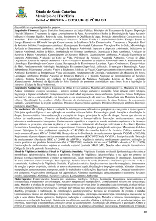 Estado de Santa Catarina
Município de ITAPEMA
Edital nº 002/2016 – CONCURSO PÚBLICO
30
disponibilizar arquivos digitais dos projetos.
Engenheiro Florestal: Esgoto Sanitário: Fundamentos de Saúde Pública. Princípios do Tratamento de Esgoto. Disposição
Final de Efluentes. Tratamento de Água: Abastecimento de Água. Reservatórios e Redes de Distribuição de Água. Recursos
hídricos e efluentes líquidos. Reúso da Água. Parâmetros de Qualidade da Água. Poluição Atmosférica: Características da
Atmosfera. Emissões atmosféricas e mudanças climáticas. O Efeito Estufa e o Aquecimento Global. Energia: Fontes de
Energia Renováveis. O Uso da Energia. Gerenciamento de Resíduos e Solos Contaminados. Tratamento e Disposição Final
de Resíduos Sólidos: Planejamento ambiental. Planejamento Territorial. Urbanismo. Vocação e Uso do Solo. Microbiologia
Aplicada ao Saneamento Ambiental. Avaliação de Impacto Ambiental: Impactos e Aspectos Ambientais. Indicadores de
Impacto Ambiental. Análise de Risco. Interferência nos Sistemas Ambientais. Degradação e Dano Ambiental. Avaliação de
Recursos e Danos Ambientais. Gerenciamento de Recursos Hídricos. Licenciamento Ambiental. Avaliação Econômica de
Impactos Ambientais. Avaliação do Ciclo de Vida. Prevenção da Poluição. Auditoria Ambiental. Gestão de Áreas
Degradadas, Estudo de Impacto Ambiental – EIA e respectivo Relatório de Impacto Ambiental – RIMA. Fundamentos de
Limnologia: Eutrofização em Corpos d’agua. Recuperação de Ecossistemas Lacustres. Águas Continentais, Características
do Meio. Fundamentos de Hidrologia: Precipitação. Escoamento Superficial. Infiltração. Evaporação e Transpiração. Águas
Subterrâneas. Hidrograma Unitário. Vazões e Enchentes. Medição de Vazão. Geoprocessamento: Sensoriamento Remoto do
Ambiente. Elementos da Interpretação Visual da Imagem. Fundamentos de Geologia. Fundamentos de Mecânica dos Solos.
Legislação Ambiental: Política Nacional de Recursos Hídricos e o Sistema Nacional de Gerenciamento de Recursos
Hídricos. Sistema Nacional de Unidades de Conservação da Natureza. Atividades Lesivas ao Meio Ambiente
,Gerenciamento Ambiental da Qualidade do Solo. Emissão de poluentes atmosféricos para fontes ﬁxas e legislação de
Interesse. Código de Ética Profissional.
Engenheiro Sanitarista: Projeto e Execução de Obras Civil e sanitária, Materiais de Construção Civil, Mecânica dos Solos.
Análise Estrutural: esforços seccionais – esforço normal, esforço cortante e momento fletor; relação entre esforços.
Segurança e higiene no trabalho: proteção coletiva e individual; ergonomia; riscos ambientais (químicos, físicos, biológicos,
mecânicos); riscos em eletricidade, em transporte e em movimentação de materiais. Resistência dos Materiais Resíduos
sólidos. Classificação dos resíduos sólidos. Sistemas de abastecimento e tratamento de água. Sistemas de esgotamento
sanitário. Características do esgoto doméstico. Processos físicos e físico-químicos. Processos biológicos aeróbios. Processos
biológicos anaeróbios.
Farmacêutico: Microbiologia básica, avaliação de microrganismos indicadores e patogênicos, emergentes e re-emergentes.
Princípios epidemiológicos e sua aplicação na assistência farmacêutica. Farmacologia geral: absorção e distribuição de
drogas, farmacocinética, biotransformação e excreção de drogas, princípios de ações de drogas, fatores que alteram os
efeitos de medicamentos. Conceito de biodisponibilidade e bioequivalência. Interações medicamentosas. Interação
alimentos e medicamentos. Iatrogenias. Conhecimentos específicos a respeito do uso de mediadores químicos e de fármacos
que afetam os principais sistemas orgânicos e os usados no tratamento de doenças infecciosas e do câncer. Química
farmacêutica. Imunologia geral: sistema e resposta imune. Estrutura, função e produção de anticorpos. Mecanismo de defesa
imune. Princípios de ética profissional (resolução n.º 417/2004 do conselho federal de farmácia. Política nacional de
medicamentos (Portaria GM n.º 3916/1998). Boas práticas de distribuição de medicamentos (portaria SVS/MS n.º 802/98).
Regulamento técnico referente ao fracionamento de medicamentos (RDC 80/2006 da ANVISA). Boas práticas de fabricação
de medicamentos (Resolução RDC n.º 210/03 da ANVISA). Vigilância sanitária, medicamento genérico, utilização de
nomes genéricos em produtos farmacêuticos (lei n.º 9787/1999, resolução rdc anvisa n.º 84/2002 e decreto n.º 3181/1999).
Escrituração de medicamentos sujeitos ao controle especial (portaria 344/98 MS). Noções sobre atenção farmacêutica.
Código de ética da profissão farmacêutica).
Fiscal de Vigilância Sanitária: Fiscal de Vigilância Sanitária: Vigilância Sanitária no Brasil. Epidemiologia descritiva e
metodologia epidemiológica. Endemia e epidemia. Sistema de Vigilância Epidemiológica e sua ação no controle de
doenças. Doenças transmissíveis e modos de transmissão. Saúde materno-infantil. Programas de imunização. Saneamento
do meio ambiente. Saúde e nutrição. Biossegurança. Sistema único de saúde. Problemas ambientais que afetam a vida da
comunidade. Atribuições da Vigilância Sanitária. Vigilância sanitária: função, conceito, área de abrangência, instrumentos
de atuação, o poder de polícia, emissão de autos e documentos legais, fiscalização e inspeção sanitária. Vistorias Alimento:
manipulação, armazenamento, transporte, saúde do trabalhador e edificações. Legislação municipal. Doenças transmissíveis
por alimentos; Noções sobre intoxicação por Agrotóxicos; Alimento: manipulação, armazenamento e transporte. Resíduos
Sólidos. Saneamento Ambiental. Recursos Hídricos. Licenciamento Ambiental.
Fisioterapeuta: Conhecimentos básicos em: anatomia, fisiologia, biologia, histologia, bioquímica, neuroanatomia e
fisiopatologia. Fundamentos de fisioterapia. Recursos terapêuticos manipulativos. Conhecimentos básicos em farmacologia
geral. Métodos e técnicas de avaliação fisioterapêutica em suas diversas áreas de abrangência da fisioterapia.técnicas básicas
em: cinesioterapia motora e respiratória. Técnicas preventivas nas: alterações musculoesqueléticas, prevenção de ulceras de
decúbito, prevenção e reabilitação de complicações cardiorespiratória. Técnicas de treinamento de postura e marcha.
Conhecimentos básicos em eletroterapia, fototerapia, hidroterapia, crioterapia, mecanoterapia, termoterapia, mecanismo de
ação e seus efeitos físicos, químicos, biológicos, indicações e contraindicações. Métodos e técnicas cinesioterápicas que
promovam a reeducação funcional. Fisioterapia nos diferentes aspectos clínicos e cirúrgicos no pré ou pós-operatórios, em
ortopedia, neurologia e traumatologia em vários graus de acometimento. Reabilitação de amputados e queimados. Órtese e
prótese. Fisioterapia em pacientes no pré ou pós-operatórios de cirurgias abdominais ou torácicas, tratamento ou prevenção
 