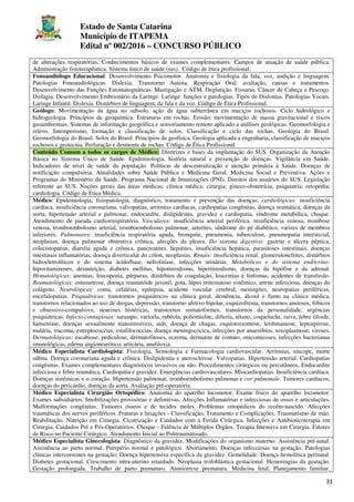 Estado de Santa Catarina
Município de ITAPEMA
Edital nº 002/2016 – CONCURSO PÚBLICO
31
de alterações respiratórias. Conhecimentos básicos de exames complementares. Campos de atuação de saúde pública.
Administração fisioterapêutica. Sistema único de saúde (sus). Código de ética profissional.
Fonoaudiólogo Educacional: Desenvolvimento Psicomotor. Anatomia e fisiologia da fala, voz, audição e linguagem.
Patologias Fonoaudiológicas. Dislexia. Transtorno Autista. Respiração Oral: avaliação, causas e tratamentos.
Desenvolvimento das Funções Estomatognáticas. Mastigação e ATM. Deglutição. Fissuras. Câncer de Cabeça e Pescoço.
Disfagia. Desenvolvimento Embrionário da Laringe. Laringe: funções e patologias. Tipos de Disfonias. Patologias Vocais.
Laringe Infantil. Dislexia. Distúrbios de linguagem, da fala e da voz. Código de Ética Profissional.
Geólogo: Movimentação da água no subsolo, ação da água subterrânea em maciços rochosos. Ciclo hidrológico e
hidrogeologia. Princípios de geoquímica. Estruturas em rochas. Erosão, movimentação de massa gravitacional e riscos
geoambientais. Sistemas de informação geográfica e sensoriamento remoto aplicado a análises geológicas. Geomorfologia e
relevo. Intemperismo, formação e classificação de solos. Classificação e ciclo das rochas. Geologia do Brasil.
Geomorfologia do Brasil. Solos do Brasil. Princípios de geofísica. Geologia aplicada a engenharia, classificação de maciços
rochosos e geotecnia. Perfuração e desmonte de rochas. Código de Ética Profissional.
Conteúdo Comum a todos os cargos de Médico: Diretrizes e bases da implantação do SUS. Organização da Atenção
Básica no Sistema Único de Saúde. Epidemiologia, história natural e prevenção de doenças. Vigilância em Saúde.
Indicadores de nível de saúde da população. Políticas de descentralização e atenção primária à Saúde. Doenças de
notificação compulsória. Atualidades sobre Saúde Pública e Medicina Geral. Medicina Social e Preventiva. Ações e
Programas do Ministério da Saúde. Programa Nacional de Imunizações (PNI). Direitos dos usuários do SUS. Legislação
referente ao SUS. Noções gerais das áreas médicas: clínica médica; cirurgia; gineco-obstetrícia; psiquiatria; ortopedia;
cardiologia. Código de Ética Médica.
Médico: Epidemiologia, fisiopatologia, diagnóstico, tratamento e prevenção das doenças: cardiológicas: insuficiência
cardíaca, insuficiência coronariana, valvopatias, arritmias cardíacas, cardiopatias congênitas, doença reumática, doenças da
aorta, hipertensão arterial e pulmonar, endocardite, dislipidemia, gravidez e cardiopatia, síndrome metabólica, choque.
Atendimento de parada cardiorrespiratória. Vasculares: insuficiência arterial periférica, insuficiência venosa, trombose
venosa, tromboembolismo arterial, tromboembolismo pulmonar, arterites, síndrome do pé diabético, varizes de membros
inferiores. Pulmonares: insuficiência respiratória aguda, bronquite, pneumonia, tuberculose, pneumopatia intersticial,
neoplasias, doença pulmonar obstrutiva crônica, afecções da pleura. Do sistema digestivo: gastrite e úlcera péptica,
colecistopatias, diarréia aguda e crônica, pancreatites, hepatites, insuficiência hepática, parasitoses intestinais, doenças
intestinais inflamatórias, doença diverticular do cólon, neoplasias. Renais: insuficiência renal, glomerulonefrites, distúrbios
hidroeletrolíticos e do sistema ácido/base, nefrolitíase, infecções urinárias. Metabólicas e do sistema endócrino:
hipovitaminoses, desnutrição, diabetes mellitus, hipotireodismo, hipertireodismo, doenças da hipófise e da adrenal.
Hematológicas: anemias, leucopenia, púrpuras, distúrbios de coagulação, leucemias e linfomas, acidentes de transfusão.
Reumatológicas: osteoartrose, doença reumatóide juvenil, gota, lúpus eritematoso sistêmico, artrite infecciosa, doenças do
colágeno. Neurológicas: coma, cefaléias, epilepsia, acidente vascular cerebral, meningites, neuropatias periféricas,
encefalopatias. Psiquiátricas: transtornos psiquiátricos na clínica geral, demêmcia, álcool e fumo na clínica médica,
transtornos relacionados ao uso de drogas, depressão, transtorno afetivo bipolar, esquizofrenia, transtornos ansiosos, fóbicos
e obsessivo-compulsivo, neuroses histéricas, transtornos somatoformes, transtornos da personalidade, urgências
psiquiátricas. Infecto-contagiosas: sarampo, varicela, rubéola, poliomielite, difteria, tétano, coqueluche, raiva, febre tifoide,
hanseníase, doenças sexualmente transmissíveis, aids, doença de chagas, esquistossomose, leishmaniose, leptospirose,
malária, tracoma, estreptococcias, estafilococcias, doença meningocócica, infecções por anaeróbios, toxoplasmose, viroses.
Dermatológicas: escabiose, pediculose, dermatofitoses, eczema, dermatite de contato, onicomicoses, infecções bacterianas
imunológicas, edema angioneurótico, urticária, anafiloxia.
Médico Especialista Cardiologista: Fisiologia, Semiologia e Farmacologia cardiovascular. Arritmias, síncope, morte
súbita. Doença coronariana aguda e crônica. Dislipidemia e aterosclerose. Valvopatias. Hipertensão arterial. Cardiopatias
congênitas. Exames complementares diagnósticos invasivos ou não. Procedimentos cirúrgicos ou percutâneos. Endocardite
infecciosa e febre reumática. Cardiopatia e gravidez. Emergências cardiovasculares. Miocardiopatias. Insuficiência cardíaca.
Doenças sistêmicas e o coração. Hipertensão pulmonar, tromboembolismo pulmonar e cor pulmonale. Tumores cardíacos,
doenças do pericárdio, doenças da aorta. Avaliação pré-operatória.
Médico Especialista Cirurgião Ortopédico: Anatomia do aparelho locomotor. Exame físico do aparelho locomotor.
Exames subsidiários. Imobilizações provisórias e definitivas. Afecções Inflamatórias e infecciosas de ossos e articulações.
Malformações congênitas. Tumores ósseos e de tecidos moles. Problemas ortopédicos do recém-nascido. Afecções
traumáticas dos nervos periféricos. Fraturas e luxações - Classificação, Tratamento e Complicações. Traumatismo de mão.
Reabilitação. Nutrição em Cirurgia. Cicatrização e Cuidados com a Ferida Cirúrgica. Infecções e Antibioticoterapia em
Cirurgia. Cuidados Pré e Pós-Operatórios. Choque - Falência de Múltiplos Órgãos. Terapia Intensiva em Cirurgia. Fatores
de Risco no Paciente Cirúrgico. Atendimento Inicial ao Politraumatizado.
Médico Especialista Ginecologista: Diagnóstico da gravidez. Modificações do organismo materno. Assistência pré-natal.
Assistência ao parto normal. Puerpério normal e patológico. Abortamento. Doenças infecciosas na gestação. Patologias
clínicas intercorrentes na gestação; Doença hipertensiva específica da gravidez. Gemelidade. Doença hemolítica perinatal.
Diabetes gestacional. Crescimento intra-uterino retardado. Neoplasia trofoblástica gestacional. Hemorragias da gestação.
Gestação prolongada. Trabalho de parto prematuro. Amniorrexe prematura. Medicina fetal. Planejamento familiar.
 