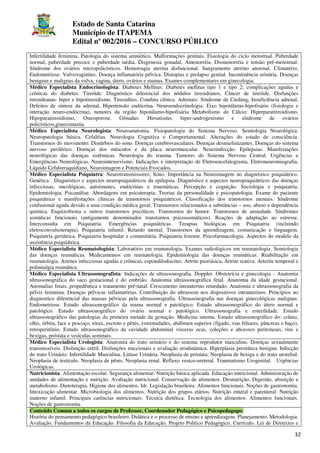 Estado de Santa Catarina
Município de ITAPEMA
Edital nº 002/2016 – CONCURSO PÚBLICO
32
Infertilidade feminina. Patologia do sistema amniótico. Malformações genitais. Fisiologia do ciclo menstrual. Puberdade
normal, puberdade precoce e puberdade tardia. Disgenesia gonadal. Amenorréia. Dismenorréia e tensão pré-menstrual.
Síndrome dos ovários micropolicísticos. Hemorragia uterina disfuncional. Sangramento uterino anormal. Climatério.
Endometriose. Vulvovaginites. Doença inflamatória pélvica. Distopias e prolapso genital. Incontinência urinária. Doenças
benignas e malignas da vulva, vagina, útero, ovários e mamas. Exames complementares em ginecologia.
Médico Especialista Endocrinologista: Diabetes Mellitus: Diabetes mellitus tipo 1 e tipo 2; complicações agudas e
crônicas do diabetes. Tireóide: Diagnóstico diferencial dos nódulos tireoidianos, Câncer de tireóide. Disfunções
tireoideanas: hiper e hipotireoidismo. Tireoidites. Conduta clínica. Adrenais: Síndrome de Cushing, Insuficiência adrenal,
Defeitos de síntese da adrenal, Hipertensão endócrina. Neuroendocrinologia: Eixo hipotálamo-hipofisário (fisiologia e
interação neuro-endócrina), tumores da região hipotálamo-hipofisária Metabolismo do Cálcio: Hiperparatireoidismo,
Hipoparatireoidismo, Osteoporose. Gônadas: Hirsutismo, hiper-androgenismo e síndrome de ovários
policísticos,ginecomastia.
Médico Especialista Neurologista: Neuroanatomia. Fisiopatologia do Sistema Nervoso. Semiologia Neurológica.
Neuropatologia básica. Cefaléias. Neurologia Cognitiva e Comportamental. Alterações do estado de consciência.
Transtornos do movimento. Distúrbios do sono. Doenças cerebrovasculares. Doenças desmielinizantes. Doenças do sistema
nervoso periférico. Doenças dos músculos e da placa neuromuscular. Neuroinfecção. Epilepsias. Manifestações
neurológicas das doenças sistêmicas. Neurologia do trauma. Tumores do Sistema Nervoso Central. Urgências e
Emergências Neurológicas. Neurointensivismo. Indicações e interpretação de Eletroencefalograma, Eletroneuromiografia,
Líquido Cefalorraquidiano, Neuroimagem e Potenciais Evocados.
Médico Especialista Psiquiatra: Neurotransmissores; Sono. Importância na Neuroimagem no diagnóstico psiquiátrico.
Genética. Diagnóstico e aspectos neuropsiquiátricos da epilepsia. Diagnóstico e aspectos neuropsiquiátricos das doenças
infecciosas, oncológicas, autoimunes, endócrinas e traumáticas. Percepção e cognição. Sociologia e psiquiatria.
Epidemiologia. Psicanálise. Abordagens em psicoterapia. Teorias da personalidade e psicopatologia. Exame do paciente
psiquiátrico e manifestações clínicas de transtornos psiquiátricos. Classificação dos transtornos mentais. Síndrome
confusional aguda devido a uma condição médica geral; Transtornos relacionados a substâncias – uso, abuso e dependência
química. Esquizofrenia e outros transtornos psicóticos. Transtornos do humor. Transtornos de ansiedade. Síndromes
somáticas funcionais (antigamente denominados transtornos psicossomáticos). Reações de adaptação ao estresse.
Interconsulta em Psiquiatria. Emergências psiquiátricas. Terapias biológicas em Psiquiatria (incluindo
eletroconvulsoterapia). Psiquiatria infantil. Retardo mental. Transtornos da aprendizagem, comunicação e linguagem.
Psiquiatria geriátrica. Psiquiatria hospitalar e comunitária. Psiquiatria forense. Psicofarmacologia. Aspectos do modelo da
assistência psiquiátrica.
Médico Especialista Reumatologista: Laboratório em reumatologia. Exames radiológicos em reumatologia. Semiologia
das doenças reumáticas. Medicamentos em reumatologia. Epidemiologia das doenças reumáticas. Reabilitação em
reumatologia. Artrites infecciosas agudas e crônicas, espondilodiscites. Artrite psoriásica, Artrite reativa. Arterite temporal e
polimialgia reumática.
Médico Especialista Ultrassonografista: Indicações de ultrassonografia. Doppler. Obstetrícia e ginecologia - Anatomia
ultrassonográfica do saco gestacional e do embrião. Anatomia ultrassonográfica fetal. Anatomia da idade gestacional.
Anomalias fetais, propedêutica e tratamento pré-natal. Crescimento intrauterino retardado. Anatomia e ultrassonografia da
pélvis feminina. Doenças pélvicas inflamatórias. Contribuição do ultrassom nos dispositivos intrauterinos. Princípios no
diagnostico diferencial das massas pélvicas pela ultrassonografia. Ultrassonografia nas doenças ginecológicas malignas.
Endometriose. Estudo ultrassonográfico da mama normal e patológico. Estudo ultrassonográfico do útero normal e
patológico. Estudo ultrassonográfico do ovário normal e patológico. Ultrassonografia e esterilidade. Estudo
ultrassonográfico das patologias da primeira metade da gestação. Medicina interna. Estudo ultrassonográfico do: crânio,
olho, órbita, face e pescoço, tórax, escroto e pênis, extremidades, abdômen superior (fígado, vias biliares, pâncreas e baço),
retroperitônio. Estudo ultrassonográfico da cavidade abdominal vísceras ocas, coleções e abcessos peritoneais, rins e
bexigas, próstata e vesículas seminais.
Médico Especialista Urologista: Anatomia do trato urinário e do sistema reprodutor masculino. Doenças sexualmente
transmissíveis. Disfunção erétil. Disfunções miccionais e avaliação urodinâmica. Hiperplasia prostática benigna. Infecção
do trato Urinário. Infertilidade Masculina. Litíase Urinária. Neoplasia de próstata. Neoplasia de bexiga e do trato urotelial.
Neoplasia de testículo. Neoplasia de pênis. Neoplasia renal. Refluxo vesico-ureteral. Traumatismo Urogenital. Urgências
Urológicas.
Nutricionista: Alimentação escolar. Segurança alimentar. Nutrição básica aplicada. Educação nutricional. Administração de
unidades de alimentação e nutrição. Avaliação nutricional. Conservação de alimentos. Desnutrição. Digestão, absorção e
metabolismo. Dietoterapia. Higiene dos alimentos. Idr. Legislação brasileira. Alimentos funcionais. Noções de gastronomia.
Intoxicação alimentar. Microbiologia dos alimentos. Nutrição dos grupos etários. Nutrição enteral e parenteral. Nutrição
materno infantil. Principais carências nutricionais. Técnica dietética. Tecnologia dos alimentos. Alimentos funcionais.
Noções de gastronomia.
Conteúdo Comum a todos os cargos de Professor, Coordenador Pedagógico e Psicopedagogo:
História do pensamento pedagógico brasileiro. Didática e o processo de ensino e aprendizagem. Planejamento. Metodologia.
Avaliação. Fundamentos da Educação. Filosofia da Educação. Projeto Político Pedagógico. Currículo. Lei de Diretrizes e
 