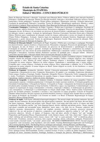 Estado de Santa Catarina
Município de ITAPEMA
Edital nº 002/2016 – CONCURSO PÚBLICO
33
Bases da Educação Nacional e alterações. Legislação para Educação Básica. Políticas públicas para educação brasileira.
Princípios e finalidades da educação. História da educação brasileira. Educação e diversidade. Educação inclusiva. Gestão
democrática. Gestão pedagógica. Avaliação. Projeto político pedagógico. Organização curricular. Avaliação educacional.
Avaliação da aprendizagem. Educação e tecnologia. Teorias da educação. Aprendizagem significativa. História e cultura
afro-brasileira e indígena. Plano nacional de educação. Plano Municipal de Educação do Município de Itapema – SC.
Coordenador Pedagógico: Contribuições de Piaget, Vygotsky e Wallon para a psicologia e a pedagogia. Psicologia do
desenvolvimento: aspectos históricos e biopsicossociais. Pensamento e linguagem. Processos de aprendizagem. O papel da
linguagem, da arte, do brincar e do movimento nos processos de desenvolvimento e aprendizagem da criança. Concepções
de educação, ensinar e aprender. Avaliação da Aprendizagem. Diretrizes Curriculares Nacionais Gerais para a Educação
Básica. Diretrizes para o atendimento de educação escolar de crianças, adolescentes e jovens em situação de itinerância.
Projeto Político Pedagógico. Avaliação. Aspectos legais da organização da educação brasileira. Organização curricular.
Planejamento e gestão educacional. Teorias da aprendizagem. Regimento Escolar. Plano nacional de educação. Plano
Municipal de Educação do Município de Itapema – SC.
Professor de Educação Infantil: Contribuições de Piaget, Vygotsky e Wallon para a psicologia e a pedagogia. Psicologia
do desenvolvimento: aspectos históricos e biopsicossociais. Pensamento e linguagem. Processos de aprendizagem. O papel
da linguagem, da arte, do brincar e do movimento nos processos de desenvolvimento e aprendizagem da criança.
Concepções de educação, ensinar e aprender. Avaliação da Aprendizagem. Princípios e características da avaliação na
educação infantil e nos anos iniciais do ensino fundamental. Alfabetização e letramento. Leitura e escrita. Pró-letramento.
Brinquedo e brincadeiras. Literatura Infantil. Parâmetros nacionais de qualidade para a educação infantil. Diretrizes
curriculares nacionais para a educação infantil. Pacto nacional pela educação na idade certa.
Professor de Ensino Religioso: A experiência do sagrado e a instituição da religião. O problema religioso. Conhecendo as
religiões: história das principais crenças das grandes religiões mundiais. Cultura e tradições religiosas: ritos, teologias,
textos sagrados e ethos. História do ensino religioso. Fenômeno religioso e diversidade. Conhecimento religioso.
Concepções de ensino religioso. Objetivos do ensino religioso. Fundamentos e metodologia para o ensino religioso.
Conteúdos para o ensino religioso. Avaliação do ensino religioso. Ética, religiosidade e cidadania. Lei nº 9.394/1996 –
legalização do ensino religioso. O ensino religioso no Brasil. Ensino religioso na escola. As leis brasileiras e o ensino
religioso na escola pública.
Professor de Espanhol: Acentuación. Adverbio. Artículo. Colocación pronominal. Complemento Directo e Indirecto.
Comprensión e Interpretación de texto. Conjunción. Demostrativo. El español y sus variedades. Expresiones idiomáticas.
Falsos amigos. Fonética y Fonología. Nombre. Numerales. Ortografía. Posesivo. Preposición. Verbo: conjugación, tiempos
y modos. Vocabulario. Adquisición/Aprendizaje de segundas lenguas y lengua extranjera. Los métodos de Enseñanza y
Aprendizaje. Análisis contrastivo. Análisis de errores. Interlengua.
Professor de Geografia: A atmosfera e a dinâmica climática. A dimensão simbólica do espaço geográfico. Cultura e
representações espaciais. A dinâmica populacional. A formação dos estados nacionais modernos. A formação geográfica das
Sociedades Contemporâneas. A Geografia da Natureza. A Geografia no Tempo: o alargamento das fronteiras de apropriação
do planeta pelas sociedades humanas ao longo da história. A hidrosfera, a água e sua importância. A industrialização e seus
impactos na organização do espaço contemporâneo. A litosfera, composição e dinâmica. A modernização da agricultura e
suas consequências. A urbanização e as transformações na relação cidade-campo. África. América Latina. Características
gerais das atividades primárias, secundárias e terciárias e suas expressões no espaço geográfico. Conceito de Geografia.
Ditadura militar brasileira. Divisões regionais do território brasileiro, histórico e situação atual. Grandes blocos econômicos.
Os espaços da Produção, da Circulação e do Consumo no mundo e no Brasil. O Pantanal. Regionalização do Espaço
Brasileiro. Rússia e Europa Oriental.
Professor de Inglês: Verb Forms (affirmative/interrogative/negative): The present simple; the present continuous; the past
simple; the past continuous; the present perfect; the present perfect continuous ; the past perfect; the future; the near future;
the future continuous . Modals and auxiliary verbs. Phrasal Verbs. Used to/get used to/be used to. If clauses and other
conditionals. The Infinitive and the “-ing” form. Reported Speech. Articles: indefinite and definite articles . Nouns: singular
and plural; countable and uncountable nouns. Quantifiers: much, many, a lot, little, few etc. Pronouns: subjective and
objective pronouns; demonstratives; reflexive and emphatic pronouns: indefinite pronouns; possessive pronouns.
Adjectives: the use and position of adjectives; comparatives and superlatives; adjectives ending in “-ed” and “-ing”;
possessive adjectives. Adverbs: of manner, of frequency, time and place; adverbs of degree; “too” and “enough”.
Prepositions and Preposition Phrases. Prepositions/Link words. Relative clauses: with “who, which, that”; “where, whose,
what”; defining and non-defining relative clauses; clauses with “-ing” or a past participle; “with” in identifying phases.
Word order. Vocabulary, antonyms, synonyms, false cognates, meanings, idioms, collocations, ambiguity. Pronunciation:
vowel sounds, consonant sounds, “-ed sounds”, plural sounds. READING COMPREHENSION. PCN’S. Second Language
Acquisition: some taxonomies, some hypotheses, and some models. Teaching Methodologies/Approaches and Techniques.
The Listening-Speaking Skills. The Reading Process: techniques and strategies. Writing Phonetics and Phonology.
Professor de Língua Portuguesa: Aprendizagem da língua materna: estrutura, uso e funções. Ensino e aprendizagem da
gramática normativa. Linguagem: uso, funções, análise. Língua falada e escrita. Variações linguísticas. Norma padrão. O
texto: tipologia textual. Intertextualidade. Coesão e coerência textuais. O texto e a prática de análise linguística. Leitura e
produção de textos. Literatura brasileira. Fonologia. Estrutura e formação das palavras. Morfologia e Morfossintaxe.
 