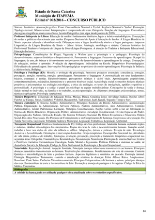 Estado de Santa Catarina
Município de ITAPEMA
Edital nº 002/2016 – CONCURSO PÚBLICO
34
Sintaxe. Semântica. Acentuação gráfica. Crase. Concordância Nominal e Verbal. Regência Nominal e Verbal. Pontuação.
Tipologia textual. Gênero textual. Interpretação e compreensão de texto. Ortografia. Funções da Linguagem. Coexistência
das regras ortográficas atuais com o Novo Acordo Ortográfico (em vigor desde janeiro de 2009).
Professor Intérprete de Libras: Educação de surdos: fundamentos históricos, legais e teórico-metodológicos. Concepções
de surdez e políticas educacionais para surdos. Programa Nacional de Apoio à Educação de Surdos. A Língua Brasileira de
Sinais: aspectos culturais e identidade surda. Diferenças entre a língua brasileira de sinais e a língua portuguesa. Aspectos
Linguísticos de Língua Brasileira de Sinais – Libras: léxico, fonologia, morfologia e sintaxe. Contexto histórico do
Profissional Tradutor e Intérprete de Língua de Sinais/Língua Portuguesa. A atuação do Tradutor e Intérprete Educacional.
Educação Inclusiva.
Psicopedagogo: Contribuições de Piaget, Vygotsky e Wallon para a psicologia e a pedagogia. Psicologia do
desenvolvimento: aspectos históricos e biopsicossociais. Pensamento e linguagem. Processos de aprendizagem. O papel da
linguagem, da arte, do brincar e do movimento nos processos de desenvolvimento e aprendizagem da criança. Concepções
de educação, ensinar e aprender. Avaliação da Aprendizagem. Indisciplina na Escola. Diagnóstico Psicopedagógico.
Dificuldades de aprendizagem. Intervenções Psicopedagógicas no processo de ensino-aprendizagem. Psicologia da Infância
e Adolescência. Bullying.
Psicólogo e Psicólogo (EP): História e evolução da psicologia. Processos psíquicos essenciais: consciência, sensação,
percepção, atenção, memória, emoção, aprendizagem. Pensamento e linguagem. A personalidade em seus fundamentos
básicos, estruturas e teorias. Desenvolvimento: pressupostos teóricos e ciclos vitais. Aprendizagem: cognitivismo,
comportamentalismo, psicanálise, humanismo e o processo histórico social. A psicologia social e conceitos básicos: técnicas
projetivas e psicométricas na avaliação psicológica, a ética da avaliação, os testes de inteligência, aptidões cognitivas e
personalidade. A psicologia e a saúde: o papel do psicólogo na equipe multidisciplinar. Concepções de saúde e doença.
Saúde mental no individuo, na família e no trabalho, as psicopatologias. As diferentes abordagens psicoterápicas, temas,
técnicas e aplicações. Psicologia ocupacional.
Técnico Desportivo: Concepção de Educação Física. Música. Dança. Ginástica Jogos Atividades lúdicas. Noções sobre:
Futebol de Campo, Futsal, Handebol, Voleibol, Basquetebol, Taekwondo, Judô, Karatê, Segundo Tempo e Surf.
Técnico Judiciário: O Sistema Jurídico Administrativo. Princípios Basilares do Direito Administrativo. Administração
Pública. Organização da Administração. Serviços Públicos. Poderes Administrativos. Atos Administrativos. Contrato
Administrativo. Gestão Patrimonial. Licitação. Princípios Constitucionais. Noções Gerais sobre a Lei de Introdução às
Normas do Direito Brasileiro. Organização Político Administrativo. Jurisdição Constitucional. Divisão Espacial do Poder.
Organização dos Poderes. Defesa do Estado. Do Sistema Tributário Nacional. Da Ordem Econômica e Financeira. Ordem
Social. Dos Atos Processuais. Do Processo de Conhecimento e do Cumprimento de Sentença. Do processo de execução. Da
Tutela Provisória. Legislação Tributária Federal e Municipal. Legislação Trabalhista. Legislação Ambiental.
Terapeuta Ocupacional: História e fundamentos da TO. Código de ética profissional. Anatomia humana incluindo órgãos
e sistemas. Análise cinesiológica dos movimentos. Etapas do ciclo de vida e desenvolvimento humano. Inserção social,
trabalho e lazer nos ciclos de vida: da infância a velhice. Adaptações, órteses e próteses. Terapia de mão. Tecnologia
Assistiva e Acessibilidade. Orientação e intervenção domiciliar. Grupo terapêutico. Desempenho Funcional das Atividades
de vida diária, prática e do trabalho. Patologias, avaliação, prevenção, prescrição e tratamento terapêutico ocupacional nas
seguintes áreas: Ortopedia, Traumatologia, Reumatologia, Neonatologia, Neurologia, Patologias do sistema Nervoso Central
e Periférico, Geriatria, Dermatologia, Oncologia, Saúde Mental e Ergonomia. Políticas Públicas e sistemas de saúde, de
Assistência Social e de Educação. Código de Ética Profissional de Fisioterapia e Terapia Ocupacional.
Veterinário: Reprodução Animal. Inspeção Sanitária. Principais doenças infecciosas transmissíveis ao homem. Principais
doenças parasitárias transmissíveis ao homem. Toxi-infecções alimentares. Beneficiamento do leite de consumo. Controle
Químico e microbiológico de leite e produtos lácticos. Aspectos higiênicos e sanitários do pescado. Patologia Animal.
Etiologia. Diagnóstico. Tratamento, controle e erradicação relativos às doenças: Febre Affosa, Raiva, Anaplasmose,
Brucelose, Peste Suina, Carências Vitamínico-minerais, Principais Ectoparasitoses de bovinos e suínos, principais doenças
das aves. Bovinocultura de corte e bovinocultura de leite: Formação e manejo de pastagem e forrageiras. Código de Ética do
Médico Veterinário.
Bibliografia
A critério da banca pode ser utilizada qualquer obra atualizada sobre os conteúdos especificados.
 
