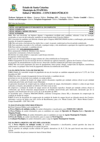 Estado de Santa Catarina
Município de ITAPEMA
Edital nº 002/2016 – CONCURSO PÚBLICO
6
Professor Intérprete de Libras - Emprego Público, Psicólogo (EP) - Emprego Público, Técnico Contábil – Efetivo,
Técnico em Enfermagem – Efetivo, Terapeuta Ocupacional – Efetivo, Veterinário – Efetivo.
5.8. Valor das Inscrições:
Cargos Taxa de Inscrição R$
NÍVEL ALFABETIZADO E FUNDAMENTAL INCOMPLETO 50,00
NÍVEL COMPLETO 50,00
NÍVEL MÉDIO e MÉDIO TÉCNICO 80,00
NÍVEL SUPERIOR 110,00
5.8.1. Não será devolvida, em hipótese alguma, a importância recolhida pelo candidato, referente à taxa de inscrição,
ressalvados os casos de não realização, anulação ou cancelamento deste Concurso Público.
5.9. A inscrição do candidato será deferida somente após a Empresa MSCONCURSOS receber a confirmação, pela instituição
bancária, do respectivo pagamento.
5.10. Não será aceita a inscrição por fac-símile (fax), e-mail, via postal, condicional ou fora do período estabelecido.
5.11. Será cancelada a inscrição se for verificado, a qualquer tempo, o não atendimento a quaisquer dos requisitos aqui fixados.
5.12. Para realizar a inscrição, o candidato deverá:
a) acessar o site: www.msconcursos.com.br;
b) ler atentamente o Edital de Abertura e seus Anexos;
c) preencher corretamente a ficha de inscrição;
d) informar em campo próprio o cargo para o qual deseja concorrer;
e) imprimir o boleto bancário.
5.13. A taxa de inscrição poderá ser paga somente até a data estabelecida no Cronograma.
5.13.1. O pagamento da taxa de inscrição deverá ser efetuado nas agências bancárias, agências dos Correios e Casas Lotéricas,
ou em postos de autoatendimento ou pela internet, observado o horário estabelecido pelo banco para quitação.
5.13.2. Não será aceito pagamento por meio de agendamento, banco postal, cheque, comprovante de depósito, transferência
entre contas, ou qualquer outra forma de pagamento diferente da estabelecida neste Edital.
5.14. DA ISENÇÃO DA TAXA DE INSCRIÇÃO
5.14.1. Poderá ser concedido isenção do pagamento da taxa de inscrição ao candidato amparado pela Lei nº 2.573, de 12 de
dezembro de 2007.
5.14.2. Para obter a isenção do pagamento da taxa de inscrição, o candidato deverá:
a) declarar no ato da inscrição essa condição, no campo próprio;
b) comprovar a condição de doador de sangue através documento expedido por entidade coletora oficial ou por entidade
credenciada pela União, pelo Estado ou por Município;
c) apresentar documento de comprovação da condição de doador de sangue, discriminando o número e a data em que foram
realizadas as doações, não podendo ser inferior a 03 (três) vezes ao ano;
d) comprovar a condição de doador de sangue através de documento específico, firmado por entidade coletora oficial ou
credenciada, que deverá relacionar minuciosamente as atividades desenvolvidas pelo interessado, declarando que ele se
enquadra como beneficiário da Lei nº 2.573, de 12 de dezembro de 2007;
e) encaminhar para a Empresa MSCONCURSOS, conforme Cronograma (Anexo III), o documento de comprovação da
condição de doador de sangue.
5.14.3. O envio do documento de comprovação da condição de doador de sangue deverá ser efetuado através dos Correios,
utilizando o serviço de Sedex com A.R. (Aviso de Recebimento), para a Av. Monte Castelo, 269 – Bairro Monte Castelo –
Campo Grande/MS – CEP 79011-540.
VI. DAS ETAPAS DO CONCURSO PÚBLICO
6.1. Este Concurso Público será constituído de:
a) Prova Objetiva de múltipla escolha, de caráter eliminatório e classificatório, para TODOS OS CARGOS.
b) Prova Prática, de caráter eliminatório, para os candidatos aos cargos de Operador de Máquina Leve e Operador de
Máquina Pesada.
c) Teste de Aptidão Física, de caráter eliminatório, para os candidatos ao cargo de Agente Municipal de Trânsito.
d) Prova de Títulos, de caráter classificatório, para os cargos de Nível Superior.
e) Avaliação Psicológica, de caráter eliminatório, para o cargo de Agente Municipal de Trânsito.
VII. DA PROVA OBJETIVA DE MÚLTIPLA ESCOLHA
7.1. A Prova Objetiva de múltipla escolha, de caráter eliminatório e classificatório, conterá questões das áreas de
conhecimento, conforme estabelecido no quadro de provas.
7.2. As questões de múltipla escolha conterão 04 (quatro) alternativas (A, B, C, D), das quais haverá uma única resposta
correta.
7.3. Os conteúdos das provas constam do Anexo II deste Edital.
 