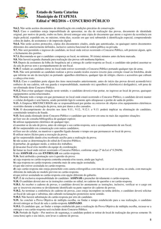 Estado de Santa Catarina
Município de ITAPEMA
Edital nº 002/2016 – CONCURSO PÚBLICO
8
9.6.2. Não serão aceitos documentos de identificação em condições precárias de conservação.
9.6.3. Caso o candidato esteja impossibilitado de apresentar, no dia de realização das provas, documento de identidade
original, por motivo de perda, roubo ou furto, deverá entregar uma cópia do documento que ateste o registro da ocorrência em
órgão policial, expedido em, no máximo, trinta dias, ocasião em que será submetido à identificação especial, compreendendo
coleta de dados, de assinaturas e de impressão digital.
9.6.4. Não serão aceitos protocolos, cópias dos documentos citados, ainda que autenticadas, ou quaisquer outros documentos
diferentes dos anteriormente definidos, inclusive carteira funcional de ordem pública ou privada.
9.7. Não será permitido o ingresso de candidato, no local onde estiver ocorrendo o Concurso Público, sob pretexto algum, após
o fechamento dos portões.
9.7.1. Recomenda-se que o candidato compareça ao local, no mínimo, 30 (trinta) minutos antes da hora marcada.
9.8. Não haverá segunda chamada para realização das provas sob nenhuma hipótese.
9.9. Depois da assinatura da folha de frequência até a entrega do cartão-resposta ao fiscal, o candidato não poderá ausentar-se
da sala de provas sem o acompanhamento de um fiscal.
9.10. É vedado ao candidato entrar no local onde estiver ocorrendo o Concurso Público portando qualquer tipo de arma.
9.11. Não será permitido ao candidato realizar a prova usando óculos escuros (exceto para correção visual ou fotofobia, desde
que informe no ato da inscrição) ou portando: aparelhos eletrônicos, qualquer tipo de relógio, chaves e acessórios que cubram
a cabeça e/ou rosto.
9.11.1. Caso o candidato porte algum dos itens mencionados anteriormente, antes do início das provas deverá acomodá-lo(s)
embaixo de sua cadeira, sob sua guarda e responsabilidade, mantendo o(s) aparelho(s) eletrônico(s) desligado(s), sob pena de
ser eliminado deste Concurso Público.
9.11.2. Para evitar qualquer situação neste sentido, o candidato deverá evitar portar, no ingresso ao local de provas, quaisquer
equipamentos acima relacionados.
9.12. Durante todo o tempo em que permanecer no local onde estará ocorrendo o Concurso Público, o candidato deverá manter
o celular desligado e sem bateria, sendo permitido ligá-lo somente após ultrapassar o portão de saída do prédio.
9.13. A Empresa MSCONCURSOS não se responsabilizará por perdas ou extravios de objetos e/ou equipamentos eletrônicos
ocorridos durante a realização da prova, nem por danos a eles causados.
9.14. O descumprimento do descrito nos itens 9.11., 9.12., 9.12.1. e 9.13. poderá implicar na eliminação do candidato,
constituindo tentativa de fraude.
9.15. Será ainda eliminado deste Concurso Público o candidato que incorrer em uma ou mais das seguintes situações:
a) fizer uso de consulta bibliográfica de qualquer espécie;
b) utilizar equipamento eletrônico de qualquer tipo;
c) ausentar-se da sala de prova, antes de entregar o seu cartão-resposta, sem o acompanhamento de um fiscal;
d) for surpreendido em comunicação com outros candidatos;
e) fizer uso do celular, ou mantiver o aparelho ligado durante o tempo em que permanecer no local de prova;
f) utilizar meios ilícitos para a execução da prova;
g) for surpreendido dando e/ou recebendo auxílio para a realização da prova;
h) não acatar as determinações do edital do Concurso Público;
i) perturbar, de qualquer modo, a ordem dos trabalhos;
j) desacatar fiscal e/ou membro da equipe de coordenação;
k) fumar no local onde estiver ocorrendo o Concurso Público, conforme artigo 2º da Lei nº 9.294/96;
l) não ASSINAR e/ou não ENTREGAR seu cartão-resposta.
9.16. Será atribuída a pontuação zero à questão da prova:
a) cuja resposta no cartão-resposta contenha emenda e/ou rasura, ainda que legível;
b) cuja resposta no cartão-resposta contenha mais de uma opção assinalada;
c) que não estiver assinalada no cartão-resposta;
d) cujo cartão-resposta não esteja preenchido com caneta esferográfica com tinta de cor azul ou preta, ou ainda, com marcação
diferente da indicada no modelo previsto no cartão-resposta;
e) que estiver assinalada no cartão-resposta com opção diferente do gabarito.
9.17. É de exclusiva responsabilidade do candidato: ASSINAR e preencher devidamente o cartão-resposta.
9.18. O candidato deverá ater-se às instruções contidas no edital, no caderno de questões e no cartão-resposta.
9.18.1. Ao receber o caderno de provas, o candidato deverá ler atentamente as instruções, inclusive, verificar se o cargo em
que se inscreveu encontra-se devidamente identificado na parte superior do caderno de provas.
9.18.2. Ao terminar a conferência do caderno de provas, caso esteja incompleto ou tenha defeito, o candidato deverá solicitar
ao fiscal de sala que o substitua, não cabendo reclamações posteriores neste sentido.
9.18.3. Não haverá substituição do cartão-resposta por erro do candidato.
9.19. Ao concluir a Prova Objetiva de múltipla escolha, ou findar o tempo estabelecido para a sua realização, o candidato
deverá entregar ao fiscal de sala o cartão-resposta ASSINADO.
9.19.1. O candidato que, ao findar o tempo estabelecido para a realização da Prova Objetiva de múltipla escolha, recusar-se a
entregar o seu cartão-resposta será excluído deste Concurso Público.
9.20. Período de Sigilo – Por motivos de segurança, o candidato poderá se retirar do local de realização das provas somente 1h
(uma hora) após o seu início, sem levar o caderno de provas.
 