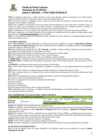 Estado de Santa Catarina
Município de ITAPEMA
Edital nº 002/2016 – CONCURSO PÚBLICO
9
9.20.1. O candidato poderá levar o caderno de provas, assim como anotação contendo transcrição do seu cartão-resposta,
somente 1h30min (uma hora e trinta minutos) após o início da realização das provas.
9.21. Ao término da prova, o candidato deverá se retirar do recinto onde está ocorrendo o certame, não lhe sendo mais
permitido o uso do banheiro e bebedouro.
9.22. Os três candidatos que terminarem a prova por último deverão permanecer na sala onde estiver ocorrendo a prova, só
poderão sair juntos após o fechamento do envelope contendo os cartões-resposta dos candidatos presentes e ausentes, e
assinarem no lacre do referido envelope atestado em ata que este foi devidamente lacrado.
9.22.1. O candidato que se recusar cumprir o que determina o item anterior poderá ser excluído deste Concurso Público.
9.23. Após a publicação do resultado preliminar da Prova Objetiva de múltipla escolha, uma cópia do cartão-resposta estará
disponível no site www.msconcursos.com.br, área do candidato.
9.23.1. O cartão-resposta somente estará disponível durante o período de recurso referente ao resultado preliminar da Prova
Objetiva de múltipla escolha.
X. DA PROVA PRÁTICA
10.1. A Prova Prática, de caráter eliminatório, será aplicada somente aos candidatos aos cargos de Operador de Máquina
Leve e Operador de Máquina Pesada, aprovados e classificados na Prova Objetiva de múltipla escolha até a 25ª colocação,
respeitado o empate na última colocação.
10.1.1. Os candidatos não classificados até a 25ª colocação, respeitado o empate na última colocação, mesmo aprovados na
Prova Objetiva de múltipla escolha, serão excluídos do certame.
10.2. Não haverá segunda chamada ou repetição das provas, seja qual for o motivo alegado.
10.3. A Prova Prática será avaliada na escala de 0 (zero) à 100 (cem) pontos.
10.4. Para o candidato que realizar a Prova Prática será atribuído o seguinte resultado:
a) APROVADO: o candidato que alcançou a pontuação mínima de 50 (cinquenta) pontos, para aprovação na Prova Prática.
b) REPROVADO: o candidato que não alcançou a pontuação mínima de 50 (cinquenta) pontos, para aprovação na Prova
Prática.
c) AUSENTE: o candidato que não compareceu para realizar a Prova Prática.
10.5. A Prova Prática buscará aferir a capacidade do candidato às exigências e ao desempenho eficiente das atividades do
cargo.
10.6. Durante a Prova Prática, o candidato realizará atividades referentes às atribuições do respectivo cargo.
10.7. Após a realização da prova, o candidato deverá retirar-se do local sem comunicação com os demais candidatos que ainda
não a realizaram.
10.8. Poderá ser eliminado deste concurso o candidato que durante o período de realização da Prova Prática:
a) recusar-se a ficar no local determinado pelo fiscal;
b) recusar-se a permanecer no local até a sua liberação pelo fiscal local;
c) provocar tumulto;
d) promover algazarra;
e) manter seu celular ligado;
f) tratar de maneira desrespeitosa o fiscal e equipe de aplicação.
10.9. Imediatamente após a avaliação, os candidatos declararão individualmente, em formulário próprio, a sua concordância
com a pontuação obtida em cada item.
10.10. CRITÉRIOS DE AVALIAÇÃO PARA A PROVA PRÁTICA
CONTEÚDO NÚMERO DE ATIVIDADES PONTUAÇÃO
Conforme
Anexo II
05 (cinco)
20 pontos, para cada atividade
realizada corretamente
Pontuação mínima para
aprovação: 50 Pontos
TOTAL MÁXIMO: 100 pontos
10.10.1. Os candidatos serão submetidos ao teste de percurso de rua.
10.10.2. Os candidatos deverão comparecer ao local da Prova Prática munidos do original da Carteira Nacional de Habilitação,
categoria exigida no requisito do cargo (Operador de Máquina Leve CNH categoria C, Operador de Máquina Pesada
CNH categoria C ou D).
10.10.3. Não realizará a Prova Prática, resultando em sua exclusão deste Concurso Público, o candidato que não apresentar a
CNH com a categoria exigida, ou que apresentar cópia, protocolo ou encaminhamento da CNH ou da Permissão para Dirigir,
ou não apresentar comprovante da realização do curso específico para o cargo.
10.10.4. A Prova Prática será realizada conforme o Cronograma.
10.10.5. A Prova Prática poderá ser realizada em qualquer dia da semana.
10.10.6. As demais informações a respeito da Prova Prática constarão no Edital de convocação específico para essa etapa.
XI. DO TESTE DE APTIDÃO FÍSICA
11.1. O Teste de Aptidão Física, de caráter eliminatório, será aplicado somente para os candidatos ao cargo de Agente
Municipal de Trânsito.
 