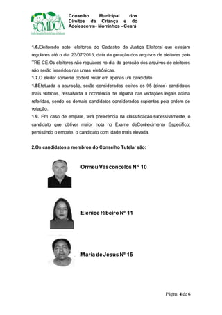 Conselho Municipal dos
Direitos da Criança e do
Adolescente- Morrinhos - Ceará
Página 4 de 6
1.6.Eleitorado apto: eleitores do Cadastro da Justiça Eleitoral que estejam
regulares até o dia 23/07/2015, data da geração dos arquivos de eleitores pelo
TRE-CE.Os eleitores não regulares no dia da geração dos arquivos de eleitores
não serão inseridos nas urnas eletrônicas.
1.7.O eleitor somente poderá votar em apenas um candidato.
1.8Efetuada a apuração, serão considerados eleitos os 05 (cinco) candidatos
mais votados, ressalvada a ocorrência de alguma das vedações legais acima
referidas, sendo os demais candidatos considerados suplentes pela ordem de
votação.
1.9. Em caso de empate, terá preferência na classificação,sucessivamente, o
candidato que obtiver maior nota no Exame deConhecimento Especifico;
persistindo o empate, o candidato com idade mais elevada.
2.Os candidatos a membros do Conselho Tutelar são:
Ormeu Vasconcelos N º 10
Elenice Ribeiro Nº 11
Maria de Jesus Nº 15
 