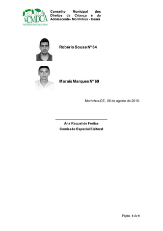 Conselho Municipal dos
Direitos da Criança e do
Adolescente- Morrinhos - Ceará
Página 6 de 6
Robério Sousa Nº 64
MoraisMarquesNº 69
Morrinhos-CE, 06 de agosto de 2015.
____________________________
Ana Raquel de Freitas
Comissão Especial Eleitoral
 
