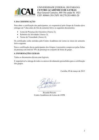 UNIVERSIDADE FEDERAL DO PARANÁ
CENTRO ACADÊMICO DE LETRAS
Rua General Carneiro, 460 10o andar Sl. 1021
CEP: 80060-150 CNPJ: 80.270.283-0001-20
2
5. DA CERTIFICAÇÃO
Para obter a certificação dos participantes, o/a responsável pelo Grupo de Estudos deve
entregar até 7 dias antes do fim do semestre letivo os seguintes documentos:
 Listas de Presença dos Encontros (Anexo 2);
 Relatório de Atividades (Anexo 3);
 Termo de Veracidade (Anexo 4).
Os certificados serão emitidos pelo Centro Acadêmico de Letras no início do semestre
letivo seguinte.
Para a certificação dos/as participantes dos Grupos é necessário comprovar pelas fichas
de presença um total de 70% de presença no conjunto de horas do grupo.
6. INFORMAÇÕES GERAIS
Todos os documentos devem estar legíveis;
É impreterível a entrega de todos os anexos devidamente preenchidos para a certificação
dos grupos.
Curitiba, 09 de março de 2015
_______________________
Ricardo Peixoto
Centro Acadêmico de Letras da UFPR
 
