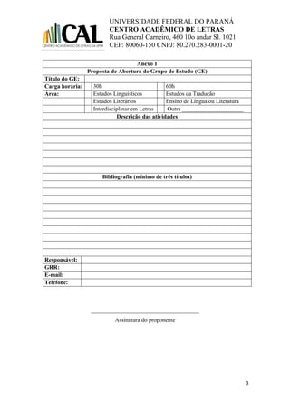 UNIVERSIDADE FEDERAL DO PARANÁ
CENTRO ACADÊMICO DE LETRAS
Rua General Carneiro, 460 10o andar Sl. 1021
CEP: 80060-150 CNPJ: 80.270.283-0001-20
3
Anexo 1
Proposta de Abertura de Grupo de Estudo (GE)
Título do GE:
Carga horária: 30h 60h
Área: Estudos Linguísticos Estudos da Tradução
Estudos Literários Ensino de Língua ou Literatura
Interdisciplinar em Letras Outra _____________________
Descrição das atividades
Bibliografia (mínimo de três títulos)
Responsável:
GRR:
E-mail:
Telefone:
_____________________________________
Assinatura do proponente
 