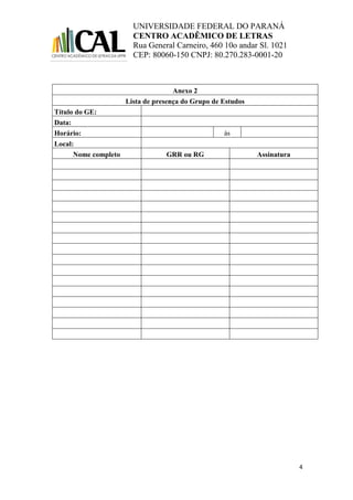 UNIVERSIDADE FEDERAL DO PARANÁ
CENTRO ACADÊMICO DE LETRAS
Rua General Carneiro, 460 10o andar Sl. 1021
CEP: 80060-150 CNPJ: 80.270.283-0001-20
4
Anexo 2
Lista de presença do Grupo de Estudos
Título do GE:
Data:
Horário: às
Local:
Nome completo GRR ou RG Assinatura
 