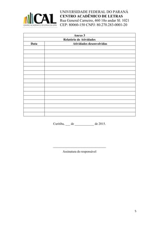 UNIVERSIDADE FEDERAL DO PARANÁ
CENTRO ACADÊMICO DE LETRAS
Rua General Carneiro, 460 10o andar Sl. 1021
CEP: 80060-150 CNPJ: 80.270.283-0001-20
5
Anexo 3
Relatório de Atividades
Data Atividades desenvolvidas
Curitiba, ___ de ____________ de 2015.
_________________________________
Assinatura do responsável
 