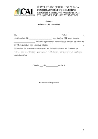 UNIVERSIDADE FEDERAL DO PARANÁ
CENTRO ACADÊMICO DE LETRAS
Rua General Carneiro, 460 10o andar Sl. 1021
CEP: 80060-150 CNPJ: 80.270.283-0001-20
6
Anexo 4
Declaração de Veracidade
Eu, _____________________________________________, GRR ________________,
portador(a) do RG _______________________, inscrito(a) no CPF sob o número
_____________________, estudante regularmente matriculado(a) no curso de Letras da
UFPR, responsável pelo Grupo de Estudos____________________________________,
declaro que são verídicas as informações por mim apresentadas nos relatórios do
referido Grupo de Estudos e que respondo solidariamente por quaisquer discrepâncias
nas informações.
Curitiba, ___ de ____________ de 2015.
_________________________________
Assinatura do responsável
 