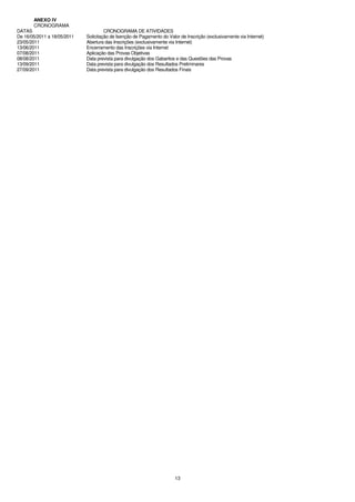 ANEXO IV
       CRONOGRAMA
DATAS                                 CRONOGRAMA DE ATIVIDADES
De 16/05/2011 a 18/05/2011   Solicitação de Isenção de Pagamento do Valor de Inscrição (exclusivamente via Internet)
23/05/2011                   Abertura das Inscrições (exclusivamente via Internet)
13/06/2011                   Encerramento das Inscrições via Internet
07/08/2011                   Aplicação das Provas Objetivas
08/08/2011                   Data prevista para divulgação dos Gabaritos e das Questões das Provas
13/09/2011                   Data prevista para divulgação dos Resultados Preliminares
27/09/2011                   Data prevista para divulgação dos Resultados Finais




                                                                        13
 