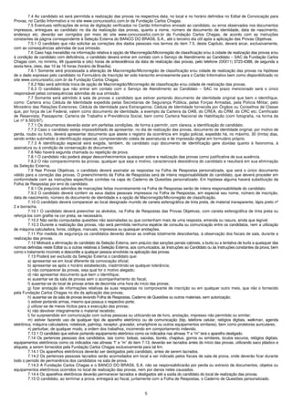 7.4 Ao candidato só será permitida a realização das provas na respectiva data, no local e no horário definidos no Edital de Convocação para
Provas, no Cartão Informativo e no site www.concursosfcc.com.br da Fundação Carlos Chagas.
         7.5 Eventuais retificações de erros de digitação verificados no Cartão Informativo enviado ao candidato, ou erros observados nos documentos
impressos, entregues ao candidato no dia da realização das provas, quanto a nome, número de documento de identidade, data de nascimento,
endereço etc. deverão ser corrigidos por meio do site www.concursosfcc.com.br da Fundação Carlos Chagas, de acordo com as instruções
constantes da página correspondente à Seleção Externa do BANCO DO BRASIL S.A., até o terceiro dia útil após a aplicação das Provas Objetivas.
         7.5.1 O candidato que não solicitar as correções dos dados pessoais nos termos do item 7.5, deste Capítulo, deverá arcar, exclusivamente,
com as consequências advindas de sua omissão.
         7.6 Caso haja inexatidão na informação relativa à opção de Macrorregião/Microrregião de classificação e/ou à cidade de realização das provas e/ou
à condição de candidato com deficiência, o candidato deverá entrar em contato com o Serviço de Atendimento ao Candidato – SAC da Fundação Carlos
Chagas com, no mínimo, 48 (quarenta e oito) horas de antecedência da data de realização das provas, pelo telefone (0XX11) 3723-4388, de segunda a
sexta-feira, úteis, das 10 às 16 horas (horário de Brasília).
         7.6.1 Somente será processada a alteração de Macrorregião/Microrregião de classificação e/ou cidade de realização das provas na hipótese
de o dado expresso pelo candidato no Formulário de Inscrição ter sido transcrito erroneamente para o Cartão Informativo bem como disponibilizado no
site www.concursosfcc.com.br da Fundação Carlos Chagas.
         7.6.2 Não será admitida troca de opção de Macrorregião/Microrregião de classificação e/ou cidade de realização das provas.
         7.6.3 O candidato que não entrar em contato com o Serviço de Atendimento ao Candidato – SAC no prazo mencionado será o único
responsável pelas consequências advindas de sua omissão.
         7.7 Somente será admitido à sala de provas o candidato que estiver portando documento de identidade original que bem o identifique,
como: Carteira e/ou Cédula de Identidade expedida pelas Secretarias de Segurança Pública, pelas Forças Armadas, pela Polícia Militar, pelo
Ministério das Relações Exteriores; Cédula de Identidade para Estrangeiros; Cédula de Identidade fornecida por Órgãos ou Conselhos de Classe
que, por força de Lei Federal, valem como documento de identidade, a exemplo da Carteira da OAB, do CREA, do CRM, do CRC etc; Certificado
de Reservista; Passaporte; Carteira de Trabalho e Previdência Social, bem como Carteira Nacional de Habilitação (com fotografia, na forma da
Lei nº 9.503/97).
         7.7.1 Os documentos deverão estar em perfeitas condições, de forma a permitir, com clareza, a identificação do candidato.
         7.7.2 Caso o candidato esteja impossibilitado de apresentar, no dia de realização das provas, documento de identidade original, por motivo de
perda, roubo ou furto, deverá apresentar documento que ateste o registro da ocorrência em órgão policial, expedido há, no máximo, 30 (trinta) dias,
sendo então submetido à identificação especial, compreendendo coleta de assinaturas e de impressão digital em formulário próprio.
         7.7.3 A identificação especial será exigida, também, do candidato cujo documento de identificação gere dúvidas quanto à fisionomia, à
assinatura ou à condição de conservação do documento.
         7.8 Não haverá segunda chamada ou repetição de prova.
         7.8.1 O candidato não poderá alegar desconhecimentos quaisquer sobre a realização das provas como justificativa de sua ausência.
         7.8.2 O não comparecimento às provas, qualquer que seja o motivo, caracterizará desistência do candidato e resultará em sua eliminação
da Seleção Externa.
         7.9 Nas Provas Objetivas, o candidato deverá assinalar as respostas na Folha de Respostas personalizada, que será o único documento
válido para a correção das provas. O preenchimento da Folha de Respostas será de inteira responsabilidade do candidato, que deverá proceder em
conformidade com as instruções específicas contidas na capa do Caderno de Questões personalizado. Em hipótese alguma haverá substituição da
Folha de Respostas por erro do candidato.
         7.9.1 Os prejuízos advindos de marcações feitas incorretamente na Folha de Respostas serão de inteira responsabilidade do candidato.
         7.9.2 O candidato deverá conferir os seus dados pessoais impressos na Folha de Respostas, em especial seu nome, número de inscrição,
data de nascimento, número do documento de identidade e a opção de Macrorregião/Microrregião de classificação.
         7.10 O candidato deverá comparecer ao local designado munido de caneta esferográfica de tinta preta, de material transparente, lápis preto nº
2 e borracha.
         7.10.1 O candidato deverá preencher os alvéolos, na Folha de Respostas das Provas Objetivas, com caneta esferográfica de tinta preta ou
reforçá-los com grafite na cor preta, se necessário.
         7.10.2 Não serão computadas questões não assinaladas ou que contenham mais de uma resposta, emenda ou rasura, ainda que legível.
         7.10.3 Durante a realização das provas, não será permitida nenhuma espécie de consulta ou comunicação entre os candidatos, nem a utilização
de máquina calculadora, livros, códigos, manuais, impressos ou quaisquer anotações.
         7.11 Por medida de segurança os candidatos deverão deixar as orelhas totalmente descobertas, à observação dos fiscais de sala, durante a
realização das provas.
         7.12 Motivará a eliminação do candidato da Seleção Externa, sem prejuízo das sanções penais cabíveis, a burla ou a tentativa de burla a quaisquer das
normas definidas neste Edital ou a outras relativas à Seleção Externa, aos comunicados, às Instruções ao Candidato ou às Instruções constantes da prova, bem
como o tratamento incorreto e descortês a qualquer pessoa envolvida na aplicação das provas.
         7.13 Poderá ser excluído da Seleção Externa o candidato que:
         a) apresentar-se em local diferente da convocação oficial;
         b) apresentar-se após o horário estabelecido, inadmitindo-se qualquer tolerância;
         c) não comparecer às provas, seja qual for o motivo alegado;
         d) não apresentar documento que bem o identifique;
         e) ausentar-se da sala de provas sem o acompanhamento do fiscal;
         f) ausentar-se do local de provas antes de decorrida uma hora do início das provas;
         g) fizer anotação de informações relativas às suas respostas no comprovante de inscrição ou em qualquer outro meio, que não o fornecido
pela Fundação Carlos Chagas no dia da aplicação das provas;
         h) ausentar-se da sala de provas levando Folha de Respostas, Caderno de Questões ou outros materiais, sem autorização;
         i) estiver portando armas, mesmo que possua o respectivo porte;
         j) utilizar-se de meios ilícitos para a execução das provas;
         k) não devolver integralmente o material recebido;
         l) for surpreendido em comunicação com outras pessoas ou utilizando-se de livro, anotação, impresso não permitido ou similar;
         m) estiver fazendo uso de qualquer tipo de aparelho eletrônico ou de comunicação (bip, telefone celular, relógios digitais, walkman, agenda
eletrônica, máquina calculadora, notebook, palmtop, receptor, gravador, smartphone ou outros equipamentos similares), bem como protetores auriculares;
         n) perturbar, de qualquer modo, a ordem dos trabalhos, incorrendo em comportamento indevido.
         7.13.1 O candidato que estiver portando equipamento eletrônico como os indicados nas alíneas “l” e "m" terá o aparelho desligado.
         7.14 Os pertences pessoais dos candidatos, tais como: bolsas, sacolas, bonés, chapéus, gorros ou similares, óculos escuros, relógios digitais,
equipamentos eletrônicos como os indicados nas alíneas “l” e “m” do item 7.13, deverão ser lacrados antes do início das provas, utilizando saco plástico e
etiqueta, a serem fornecidos pela Fundação Carlos Chagas exclusivamente para tal fim.
         7.14.1 Os aparelhos eletrônicos deverão ser desligados pelo candidato, antes de serem lacrados.
         7.14.2 Os pertences pessoais lacrados serão acomodados em local a ser indicado pelos fiscais de sala de prova, onde deverão ficar durante
todo o período de permanência dos candidatos na sala de prova.
         7.14.3 A Fundação Carlos Chagas e o BANCO DO BRASIL S.A. não se responsabilizarão por perda ou extravio de documentos, objetos ou
equipamentos eletrônicos ocorridos no local de realização das provas, nem por danos neles causados.
         7.14.4 Os aparelhos eletrônicos deverão permanecer lacrados e desligados até a saída do candidato do local de realização das provas.
         7.15 O candidato, ao terminar a prova, entregará ao fiscal, juntamente com a Folha de Respostas, o Caderno de Questões personalizado.


                                                                              5
 