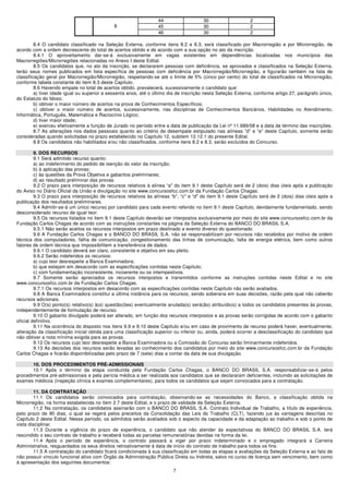 44                   30                    2
                                             8                    45                   30                    2
                                                                  46                   30                    2

         8.4 O candidato classificado na Seleção Externa, conforme itens 8.2 e 8.3, será classificado por Macrorregião e por Microrregião, de
acordo com a ordem decrescente do total de acertos obtido e de acordo com a sua opção no ato da inscrição.
         8.4.1 O aproveitamento dar-se-á exclusivamente em vagas existentes em dependências localizadas nos municípios das
Macrorregiões/Microrregiões relacionadas no Anexo I deste Edital.
         8.5 Os candidatos que, no ato da inscrição, se declararem pessoas com deficiência, se aprovados e classificados na Seleção Externa,
terão seus nomes publicados em lista específica de pessoas com deficiência por Macrorregião/Microrregião, e figurarão também na lista de
classificação geral por Macrorregião/Microrregião, respeitando-se até o limite de 5% (cinco por cento) do total de classificados na Microrregião,
conforme tabela constante do item 8.3 deste Capítulo.
         8.6 Havendo empate no total de acertos obtido, prevalecerá, sucessivamente o candidato que:
         a) tiver idade igual ou superior a sessenta anos, até o último dia de inscrição nesta Seleção Externa, conforme artigo 27, parágrafo único,
do Estatuto do Idoso;
         b) obtiver o maior número de acertos na prova de Conhecimentos Específicos;
         c) obtiver o maior número de acertos, sucessivamente, nas disciplinas de Conhecimentos Bancários, Habilidades no Atendimento,
Informática, Português, Matemática e Raciocínio Lógico;
         d) tiver maior idade;
         e) exerceu efetivamente a função de Jurado no período entre a data de publicação da Lei nº 11.689/08 e a data de término das inscrições.
         8.7 As alterações nos dados pessoais quanto ao critério de desempate estipulado nas alíneas ”d” e “e” deste Capítulo, somente serão
consideradas quando solicitadas no prazo estabelecido no Capítulo 12, subitem 12.12.1 do presente Edital.
         8.8 Os candidatos não habilitados e/ou não classificados, conforme itens 8.2 e 8.3, serão excluídos do Concurso.

         9. DOS RECURSOS
         9.1 Será admitido recurso quanto:
         a) ao indeferimento do pedido de isenção do valor da inscrição;
         b) à aplicação das provas;
         c) às questões da Prova Objetiva e gabaritos preliminares;
         d) ao resultado preliminar das provas.
         9.2 O prazo para interposição de recursos relativos à alínea “a" do item 9.1 deste Capítulo será de 2 (dois) dias úteis após a publicação
do Aviso no Diário Oficial da União e divulgação no site www.concursosfcc.com.br da Fundação Carlos Chagas.
         9.3 O prazo para interposição de recursos relativos às alíneas “b", “c" e “d" do item 9.1 deste Capítulo será de 2 (dois) dias úteis após a
publicação dos resultados preliminares.
         9.4 Admitir-se-á um único recurso por candidato para cada evento referido no item 9.1 deste Capítulo, devidamente fundamentado, sendo
desconsiderado recurso de igual teor.
         9.5 Os recursos listados no item 9.1 deste Capítulo deverão ser interpostos exclusivamente por meio do site www.concursosfcc.com.br da
Fundação Carlos Chagas de acordo com as instruções constantes na página da Seleção Externa do BANCO DO BRASIL S.A.
         9.5.1 Não serão aceitos os recursos interpostos em prazo destinado a evento diverso do questionado.
         9.6 A Fundação Carlos Chagas e o BANCO DO BRASIL S.A. não se responsabilizam por recursos não recebidos por motivo de ordem
técnica dos computadores, falha de comunicação, congestionamento das linhas de comunicação, falta de energia elétrica, bem como outros
fatores de ordem técnica que impossibilitem a transferência de dados.
         9.6.1 O candidato deverá ser claro, consistente e objetivo em seu pleito.
         9.6.2 Serão indeferidos os recursos:
         a) cujo teor desrespeite a Banca Examinadora;
         b) que estejam em desacordo com as especificações contidas neste Capítulo;
         c) com fundamentação inconsistente, incoerente ou os intempestivos.
         9.7 Somente serão apreciados os recursos interpostos e transmitidos conforme as instruções contidas neste Edital e no site
www.concursosfcc.com.br da Fundação Carlos Chagas.
         9.7.1 Os recursos interpostos em desacordo com as especificações contidas neste Capítulo não serão avaliados.
         9.8 A Banca Examinadora constitui a última instância para os recursos, sendo soberana em suas decisões, razão pela qual não caberão
recursos adicionais.
         9.9 O(s) ponto(s) relativo(s) à(s) questão(ões) eventualmente anulada(s) será(ão) atribuído(s) a todos os candidatos presentes às provas,
independentemente de formulação de recurso.
         9.10 O gabarito divulgado poderá ser alterado, em função dos recursos interpostos e as provas serão corrigidas de acordo com o gabarito
oficial definitivo.
         9.11 Na ocorrência do disposto nos itens 9.9 e 9.10 deste Capítulo e/ou em caso de provimento de recurso poderá haver, eventualmente,
alteração da classificação inicial obtida para uma classificação superior ou inferior ou, ainda, poderá ocorrer a desclassificação do candidato que
não obtiver a nota mínima exigida para as provas.
         9.12 Os recursos cujo teor desrespeite a Banca Examinadora ou a Comissão do Concurso serão liminarmente indeferidos.
         9.13 As decisões dos recursos serão levadas ao conhecimento dos candidatos por meio do site www.concursosfcc.com.br da Fundação
Carlos Chagas e ficarão disponibilizadas pelo prazo de 7 (sete) dias a contar da data de sua divulgação.

       10. DOS PROCEDIMENTOS PRÉ-ADMISSIONAIS
       10.1 Após o término da etapa conduzida pela Fundação Carlos Chagas, o BANCO DO BRASIL S.A. responsabilizar-se-á pelos
procedimentos pré-admissionais e pela perícia médica a ser realizada aos candidatos que se declararam deficientes, incluindo as solicitações de
exames médicos (inspeção clínica e exames complementares), para todos os candidatos que sejam convocados para a contratação.

         11. DA CONTRATAÇÃO
         11.1 Os candidatos serão convocados para contratação, observando-se as necessidades do Banco, a classificação obtida na
Microrregião, na forma estabelecida no item 2.7 deste Edital, e o prazo de validade da Seleção Externa.
         11.2 Na contratação, os candidatos assinarão com o BANCO DO BRASIL S.A. Contrato Individual de Trabalho, a título de experiência,
pelo prazo de 90 dias, o qual se regerá pelos preceitos da Consolidação das Leis do Trabalho (CLT), fazendo jus às vantagens descritas no
Capítulo 2 deste Edital. Nesse período, os admitidos serão avaliados sob o aspecto da capacidade e da adaptação ao trabalho e sob o ponto de
vista disciplinar.
         11.3 Durante a vigência do prazo de experiência, o candidato que não atender às expectativas do BANCO DO BRASIL S.A. terá
rescindido o seu contrato de trabalho e receberá todas as parcelas remuneratórias devidas na forma da lei.
         11.4 Após o período de experiência, o contrato passará a viger por prazo indeterminado e o empregado integrará a Carreira
Administrativa, resguardados os seus direitos retroativamente à data de início do contrato de trabalho para todos os fins.
         11.5 A contratação do candidato ficará condicionada à sua classificação em todas as etapas e avaliações da Seleção Externa e ao fato de
não possuir vínculo funcional ativo com Órgão da Administração Pública Direta ou Indireta, salvo no curso de licença sem vencimento, bem como
à apresentação dos seguintes documentos:
                                                                         7
 