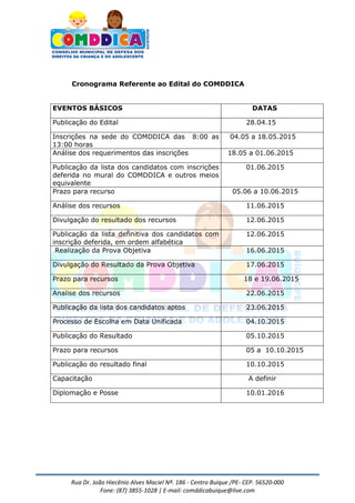 Rua Dr. João Hiecênio Alves Maciel Nª. 186 - Centro Buíque /PE- CEP. 56520-000
Fone: (87) 3855-1028 | E-mail: comddicabuique@live.com
Cronograma Referente ao Edital do COMDDICA
EVENTOS BÁSICOS DATAS
Publicação do Edital 28.04.15
Inscrições na sede do COMDDICA das 8:00 as
13:00 horas
04.05 a 18.05.2015
Análise dos requerimentos das inscrições 18.05 a 01.06.2015
Publicação da lista dos candidatos com inscrições
deferida no mural do COMDDICA e outros meios
equivalente
01.06.2015
Prazo para recurso 05.06 a 10.06.2015
Análise dos recursos 11.06.2015
Divulgação do resultado dos recursos 12.06.2015
Publicação da lista definitiva dos candidatos com
inscrição deferida, em ordem alfabética
12.06.2015
Realização da Prova Objetiva 16.06.2015
Divulgação do Resultado da Prova Objetiva 17.06.2015
Prazo para recursos 18 e 19.06.2015
Analise dos recursos 22.06.2015
Publicação da lista dos candidatos aptos 23.06.2015
Processo de Escolha em Data Unificada 04.10.2015
Publicação do Resultado 05.10.2015
Prazo para recursos 05 a 10.10.2015
Publicação do resultado final 10.10.2015
Capacitação A definir
Diplomação e Posse 10.01.2016
 