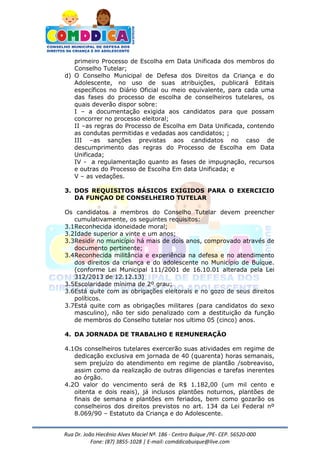 Rua Dr. João Hiecênio Alves Maciel Nª. 186 - Centro Buíque /PE- CEP. 56520-000
Fone: (87) 3855-1028 | E-mail: comddicabuique@live.com
primeiro Processo de Escolha em Data Unificada dos membros do
Conselho Tutelar;
d) O Conselho Municipal de Defesa dos Direitos da Criança e do
Adolescente, no uso de suas atribuições, publicará Editais
específicos no Diário Oficial ou meio equivalente, para cada uma
das fases do processo de escolha de conselheiros tutelares, os
quais deverão dispor sobre:
I – a documentação exigida aos candidatos para que possam
concorrer no processo eleitoral;
II –as regras do Processo de Escolha em Data Unificada, contendo
as condutas permitidas e vedadas aos candidatos; ;
III –as sanções previstas aos candidatos no caso de
descumprimento das regras do Processo de Escolha em Data
Unificada;
IV - a regulamentação quanto as fases de impugnação, recursos
e outras do Processo de Escolha Em data Unificada; e
V – as vedações.
3. DOS REQUISITOS BÁSICOS EXIGIDOS PARA O EXERCICIO
DA FUNÇAO DE CONSELHEIRO TUTELAR
Os candidatos a membros do Conselho Tutelar devem preencher
cumulativamente, os seguintes requisitos:
3.1Reconhecida idoneidade moral;
3.2Idade superior a vinte e um anos;
3.3Residir no município há mais de dois anos, comprovado através de
documento pertinente;
3.4Reconhecida militância e experiência na defesa e no atendimento
dos direitos da criança e do adolescente no Município de Buíque.
(conforme Lei Municipal 111/2001 de 16.10.01 alterada pela Lei
312/2013 de 12.12.13)
3.5Escolaridade mínima de 2º grau;
3.6Está quite com as obrigações eleitorais e no gozo de seus direitos
políticos.
3.7Está quite com as obrigações militares (para candidatos do sexo
masculino), não ter sido penalizado com a destituição da função
de membros do Conselho tutelar nos ultimo 05 (cinco) anos.
4. DA JORNADA DE TRABALHO E REMUNERAÇÃO
4.1Os conselheiros tutelares exercerão suas atividades em regime de
dedicação exclusiva em jornada de 40 (quarenta) horas semanais,
sem prejuízo do atendimento em regime de plantão /sobreaviso,
assim como da realização de outras diligencias e tarefas inerentes
ao órgão.
4.2O valor do vencimento será de R$ 1.182,00 (um mil cento e
oitenta e dois reais), já inclusos plantões noturnos, plantões de
finais de semana e plantões em feriados, bem como gozarão os
conselheiros dos direitos previstos no art. 134 da Lei Federal nº
8.069/90 – Estatuto da Criança e do Adolescente.
 