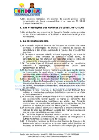 Rua Dr. João Hiecênio Alves Maciel Nª. 186 - Centro Buíque /PE- CEP. 56520-000
Fone: (87) 3855-1028 | E-mail: comddicabuique@live.com
4.3Os plantões realizados em eventos de grande publico, serão
remunerados de forma extraordinária e no valor de R$ 50,00
(cinquenta reais)/dia.
5. DAS ATRIBUIÇÕES DOS MEMBROS DO CONSELHO TUTELAR
5.1As atribuições dos membros do Conselho Tutelar estão previstas
no art. 136 da Lei Federal nº 8.069/90 – Estatuto da Criança e do
Adolescente.
6. DA COMISSÃO ESPECIAL
6.1A Comissão Especial Eleitoral do Processo de Escolha em Data
Unificada é encarregada de analisar os pedidos de registro de
candidatura e dar ampla publicidade á relação dos pretendentes
inscritos.
6.2É facultado a qualquer cidadão solicitar impugnação, no prazo de
5 (cinco) dias contados da publicação citada acima, as
candidaturas que não atendam aos requisitos exigidos, indicando
no instrumento impugnatório os elementos probatórios.
6.3A Comissão Especial Eleitoral deverá notificar os candidatos
indicados à impugnação, concedendo-lhes prazo para
apresentação de defesa.
6.4A Comissão Especial Eleitoral realizará reunião para decidir acerca
da impugnação da candidatura, podendo, se necessários, ouvir
testemunhas eventualmente arroladas, determinar a juntada de
documentos, assim como realização de outras diligencias.
6.5Das decisões da Comissão Especial Eleitoral do Processo de
Escolha em Data Unificadas caberá recurso à plenária do Conselho
Municipal de Defesa dos Direitos da Criança e do Adolescente, que
se reunirá, em caráter extraordinário, para decisão com o máximo
de celeridade.
6.6Esgotada a fase recursal, a Comissão Especial Eleitoral fará
publicar a relação dos candidatos habilitados, com envio de cópia
ao Ministério Público.
6.7A Comissão Especial Eleitoral deverá realizar reunião destinada a
dar conhecimento formal quanto às regras de campanha dos
candidatos considerados habilitados ao pleito, que firmarão
compromisso de respeitá-las, sob pena de imposição das sanções
previstas na legislação local e nas Resoluções do CONANDA.
6.8A Comissão Especial estimulará e facilitará o encaminhamento de
notícias de fatos que constituam violação das regras de campanha
por parte dos candidatos ou a sua ordem.
6.9A Comissão Especial Eleitoral deverá analisar e decidir, em
primeira instância administrativa, os pedidos de impugnação e
outros incidentes ocorridos no dia da votação;
6.10 O Conselho Municipal de Defesa dos Direitos da Criança e do
Adolescente deverá organizar e prestar apoio administrativo ao
Processo de Escolha em Data Unificada (de composição paritária
 