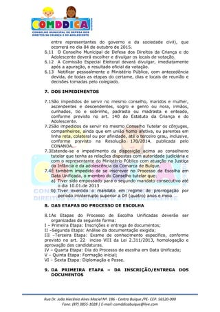 Rua Dr. João Hiecênio Alves Maciel Nª. 186 - Centro Buíque /PE- CEP. 56520-000
Fone: (87) 3855-1028 | E-mail: comddicabuique@live.com
entre representantes do governo e da sociedade civil), que
ocorrerá no dia 04 de outubro de 2015.
6.11 O Conselho Municipal de Defesa dos Direitos da Criança e do
Adolescente deverá escolher e divulgar os locais de votação.
6.12 A Comissão Especial Eleitoral deverá divulgar, imediatamente
após a apuração, o resultado oficial da votação.
6.13 Notificar pessoalmente o Ministério Público, com antecedência
devida, de todas as etapas do certame, dias e locais de reunião e
decisões tomadas pelo colegiado.
7. DOS IMPEDIMENTOS
7.1São impedidos de servir no mesmo conselho, maridos e mulher,
ascendentes e descendentes, sogro e genro ou nora, irmãos,
cunhados, tio e sobrinho, padrasto ou madrasta e enteado,
conforme previsto no art. 140 do Estatuto da Criança e do
Adolescente.
7.2São impedidos de servir no mesmo Conselho Tutelar os cônjuges,
companheiros, ainda que em união homo afetiva, ou parentes em
linha reta, colateral ou por afinidade, até o terceiro grau, inclusive,
conforme previsto na Resolução 170/2014, publicada pelo
CONANDA.
7.3Estende-se o impedimento da disposição acima ao conselheiro
tutelar que tenha as relações dispostas com autoridade judiciária e
com o representante do Ministério Público com atuação na Justiça
da Infância e da adolescência da Comarca de Buíque.
7.4É também impedido de se inscrever no Processo de Escolha em
Data Unificada, o membro do Conselho tutelar que:
a) Tiver sido empossado para o segundo mandato consecutivo até
o dia 10.01.de 2013
b) Tiver exercido o mandato em regime de prorrogação por
período ininterrupto superior a 04 (quatro) anos e meio
8. DAS ETAPAS DO PROCESSO DE ESCOLHA
8.1As Etapas do Processo de Escolha Unificadas deverão ser
organizadas da seguinte forma:
I – Primeira Etapa: Inscrições e entrega de documentos;
II –Segunda Etapa: Análise da documentação exigida;
III –Terceira Etapa: Exame de conhecimento específico, conforme
previsto no art. 22 inciso VIII da Lei 2.311/2013, homologação e
aprovação das candidaturas.
IV – Quarta Etapa: Dia do Processo de escolha em Data Unificada;
V – Quinta Etapa: Formação inicial;
VI – Sexta Etapa: Diplomação e Posse.
9. DA PRIMEIRA ETAPA – DA INSCRIÇÃO/ENTREGA DOS
DOCUMENTOS
 
