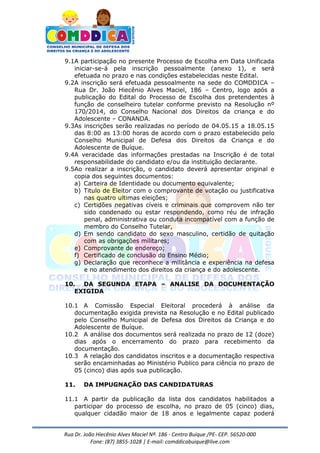 Rua Dr. João Hiecênio Alves Maciel Nª. 186 - Centro Buíque /PE- CEP. 56520-000
Fone: (87) 3855-1028 | E-mail: comddicabuique@live.com
9.1A participação no presente Processo de Escolha em Data Unificada
iniciar-se-á pela inscrição pessoalmente (anexo 1), e será
efetuada no prazo e nas condições estabelecidas neste Edital.
9.2A inscrição será efetuada pessoalmente na sede do COMDDICA –
Rua Dr. João Hiecênio Alves Maciel, 186 – Centro, logo após a
publicação do Edital do Processo de Escolha dos pretendentes à
função de conselheiro tutelar conforme previsto na Resolução nº
170/2014, do Conselho Nacional dos Direitos da criança e do
Adolescente – CONANDA.
9.3As inscrições serão realizadas no período de 04.05.15 a 18.05.15
das 8:00 as 13:00 horas de acordo com o prazo estabelecido pelo
Conselho Municipal de Defesa dos Direitos da Criança e do
Adolescente de Buíque.
9.4A veracidade das informações prestadas na Inscrição é de total
responsabilidade do candidato e/ou da instituição declarante.
9.5Ao realizar a inscrição, o candidato deverá apresentar original e
copia dos seguintes documentos:
a) Carteira de Identidade ou documento equivalente;
b) Titulo de Eleitor com o comprovante de votação ou justificativa
nas quatro ultimas eleições;
c) Certidões negativas cíveis e criminais que comprovem não ter
sido condenado ou estar respondendo, como réu de infração
penal, administrativa ou conduta incompatível com a função de
membro do Conselho Tutelar,
d) Em sendo candidato do sexo masculino, certidão de quitação
com as obrigações militares;
e) Comprovante de endereço;
f) Certificado de conclusão do Ensino Médio;
g) Declaração que reconhece a militância e experiência na defesa
e no atendimento dos direitos da criança e do adolescente.
10. DA SEGUNDA ETAPA – ANALISE DA DOCUMENTAÇÃO
EXIGIDA
10.1 A Comissão Especial Eleitoral procederá à análise da
documentação exigida prevista na Resolução e no Edital publicado
pelo Conselho Municipal de Defesa dos Direitos da Criança e do
Adolescente de Buíque.
10.2 A análise dos documentos será realizada no prazo de 12 (doze)
dias após o encerramento do prazo para recebimento da
documentação.
10.3 A relação dos candidatos inscritos e a documentação respectiva
serão encaminhadas ao Ministério Publico para ciência no prazo de
05 (cinco) dias após sua publicação.
11. DA IMPUGNAÇÃO DAS CANDIDATURAS
11.1 A partir da publicação da lista dos candidatos habilitados a
participar do processo de escolha, no prazo de 05 (cinco) dias,
qualquer cidadão maior de 18 anos e legalmente capaz poderá
 