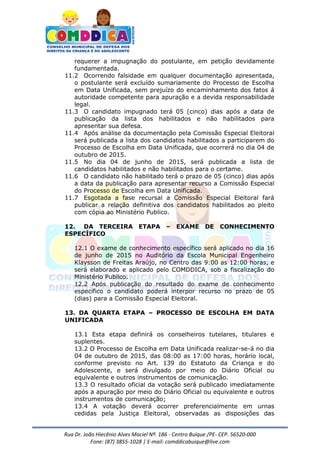 Rua Dr. João Hiecênio Alves Maciel Nª. 186 - Centro Buíque /PE- CEP. 56520-000
Fone: (87) 3855-1028 | E-mail: comddicabuique@live.com
requerer a impugnação do postulante, em petição devidamente
fundamentada.
11.2 Ocorrendo falsidade em qualquer documentação apresentada,
o postulante será excluído sumariamente do Processo de Escolha
em Data Unificada, sem prejuízo do encaminhamento dos fatos á
autoridade competente para apuração e a devida responsabilidade
legal.
11.3 O candidato impugnado terá 05 (cinco) dias após a data de
publicação da lista dos habilitados e não habilitados para
apresentar sua defesa.
11.4 Após análise da documentação pela Comissão Especial Eleitoral
será publicada a lista dos candidatos habilitados a participarem do
Processo de Escolha em Data Unificada, que ocorrerá no dia 04 de
outubro de 2015.
11.5 No dia 04 de junho de 2015, será publicada a lista de
candidatos habilitados e não habilitados para o certame.
11.6 O candidato não habilitado terá o prazo de 05 (cinco) dias após
a data da publicação para apresentar recurso a Comissão Especial
do Processo de Escolha em Data Unificada.
11.7 Esgotada a fase recursal a Comissão Especial Eleitoral fará
publicar a relação definitiva dos candidatos habilitados ao pleito
com cópia ao Ministério Publico.
12. DA TERCEIRA ETAPA – EXAME DE CONHECIMENTO
ESPECÍFICO
12.1 O exame de conhecimento específico será aplicado no dia 16
de junho de 2015 no Auditório da Escola Municipal Engenheiro
Klaysson de Freitas Araújo, no Centro das 9:00 as 12:00 horas, e
será elaborado e aplicado pelo COMDDICA, sob a fiscalização do
Ministério Publico.
12.2 Após publicação do resultado do exame de conhecimento
especifico o candidato poderá interpor recurso no prazo de 05
(dias) para a Comissão Especial Eleitoral.
13. DA QUARTA ETAPA – PROCESSO DE ESCOLHA EM DATA
UNIFICADA
13.1 Esta etapa definirá os conselheiros tutelares, titulares e
suplentes.
13.2 O Processo de Escolha em Data Unificada realizar-se-á no dia
04 de outubro de 2015, das 08:00 as 17:00 horas, horário local,
conforme previsto no Art. 139 do Estatuto da Criança e do
Adolescente, e será divulgado por meio do Diário Oficial ou
equivalente e outros instrumentos de comunicação.
13.3 O resultado oficial da votação será publicado imediatamente
após a apuração por meio do Diário Oficial ou equivalente e outros
instrumentos de comunicação;
13.4 A votação deverá ocorrer preferencialmente em urnas
cedidas pela Justiça Eleitoral, observadas as disposições das
 
