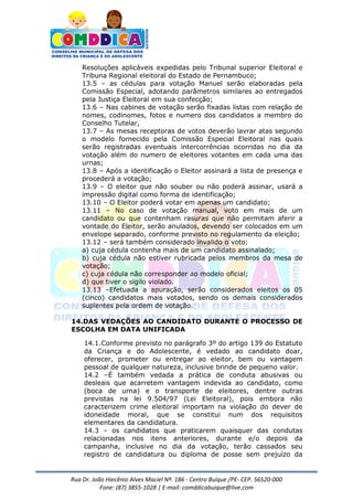 Rua Dr. João Hiecênio Alves Maciel Nª. 186 - Centro Buíque /PE- CEP. 56520-000
Fone: (87) 3855-1028 | E-mail: comddicabuique@live.com
Resoluções aplicáveis expedidas pelo Tribunal superior Eleitoral e
Tribuna Regional eleitoral do Estado de Pernambuco;
13.5 – as cédulas para votação Manuel serão elaboradas pela
Comissão Especial, adotando parâmetros similares ao entregados
pela Justiça Eleitoral em sua confecção;
13.6 – Nas cabines de votação serão fixadas listas com relação de
nomes, codinomes, fotos e numero dos candidatos a membro do
Conselho Tutelar,
13.7 – As mesas receptoras de votos deverão lavrar atas segundo
o modelo fornecido pela Comissão Especial Eleitoral nas quais
serão registradas eventuais intercorrências ocorridas no dia da
votação além do numero de eleitores votantes em cada uma das
urnas;
13.8 – Após a identificação o Eleitor assinará a lista de presença e
procederá a votação;
13.9 – O eleitor que não souber ou não poderá assinar, usará a
impressão digital como forma de identificação;
13.10 – O Eleitor poderá votar em apenas um candidato;
13.11 – No caso de votação manual, voto em mais de um
candidato ou que contenham rasuras que não permitam aferir a
vontade do Eleitor, serão anulados, devendo ser colocados em um
envelope separado, conforme previsto no regulamento da eleição;
13.12 – será também considerado invalido o voto:
a) cuja cédula contenha mais de um candidato assinalado;
b) cuja cédula não estiver rubricada pelos membros da mesa de
votação;
c) cuja cédula não corresponder ao modelo oficial;
d) que tiver o sigilo violado.
13.13 –Efetuada a apuração, serão considerados eleitos os 05
(cinco) candidatos mais votados, sendo os demais considerados
suplentes pela ordem de votação.
14.DAS VEDAÇÕES AO CANDIDATO DURANTE O PROCESSO DE
ESCOLHA EM DATA UNIFICADA
14.1.Conforme previsto no parágrafo 3º do artigo 139 do Estatuto
da Criança e do Adolescente, é vedado ao candidato doar,
oferecer, prometer ou entregar ao eleitor, bem ou vantagem
pessoal de qualquer natureza, inclusive brinde de pequeno valor.
14.2 –É também vedada a prática de conduta abusivas ou
desleais que acarretem vantagem indevida ao candidato, como
(boca de urna) e o transporte de eleitores, dentre outras
previstas na lei 9.504/97 (Lei Eleitoral), pois embora não
caracterizem crime eleitoral importam na violação do dever de
idoneidade moral, que se constitui num dos requisitos
elementares da candidatura.
14.3 – os candidatos que praticarem quaisquer das condutas
relacionadas nos itens anteriores, durante e/o depois da
campanha, inclusive no dia da votação, terão cassados seu
registro de candidatura ou diploma de posse sem prejuízo da
 