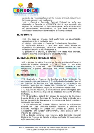 Rua Dr. João Hiecênio Alves Maciel Nª. 186 - Centro Buíque /PE- CEP. 56520-000
Fone: (87) 3855-1028 | E-mail: comddicabuique@live.com
apuração da responsabilidade civil e mesmo criminal, inclusive de
terceiros que com eles colaborem;
14.4 – Caberá a Comissão Especial Eleitoral ou após sua
dissolução a Plenária do COMDDICA decidir pela cassação do
registro da candidatura ou diploma de posse, após a instauração
de procedimento administrativo no qual será garantido ao
candidato o exercício do contraditório e da ampla defesa.
15. DO EMPATE
15.1 Em caso de empate, terá preferência na classificação,
respectivamente, o candidato que:
a) obtiver maior nota no Exame de Conhecimento Especifico,
b) Persistindo empate, o que tiver com maior tempo de
experiência na promoção, defesa ou, atendimento na área dos
direitos da criança e do adolescente, e,
c) persistindo o empate, o candidato com idade mais elevada,
ressalvado outro critério previsto em Lei Municipal.
16. DIVULGAÇÃO DO RESULTADO FINAL
16.1 – Ao final de todo o Processo de Escolha em Data Unificada, a
Comissão Especial divulgará no Diário Oficial ou em meio
equivalente, o nome dos cinco conselheiros tutelares e seus
respectivos suplentes escolhidos em ordem decrescente de
votação.
17. DOS RECURSOS
17.1 Realizado o Processo de Escolha em Data Unificada, os
recursos deverão ser dirigidos à Presidência da Comissão Especial
do Processo de Escolha em Data Unificada e protocolados no
Conselho Municipal de Defesa dos Direitos da Criança e do
Adolescente, respeitando os prazos estabelecidos neste Edital.
17.2 Julgados os recursos, o resultado final será homologado pelo
Presidente da Comissão Especial do Processo de Escolha em Data
Unificada.
17.3 O candidato poderá ter acesso às decisões da Comissão
Especial Eleitoral do Processo de Escolha em Data Unificada para
fins de interposição dos recursos previstos neste Edital, mediante
solicitação formalizada.
17.4 Das decisões da Comissão Especial Eleitoral do Processo de
Escolha em Data Unificada caberão recursos à plenária do
Conselho Municipal de Defesa dos Direitos da Criança e do
Adolescente, em caráter extraordinário, para decisão com o
máximo de celeridade.
17.5 A decisão proferida nos recursos, pela Comissão Especial
Eleitoral do Processo de Escolha em Data Unificada é irrecorrível na
esfera administrativa.
 