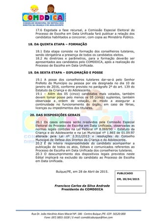 Rua Dr. João Hiecênio Alves Maciel Nª. 186 - Centro Buíque /PE- CEP. 56520-000
Fone: (87) 3855-1028 | E-mail: comddicabuique@live.com
17.6 Esgotada a fase recursal, a Comissão Especial Eleitoral do
Processo de Escolha em Data Unificada fará publicar a relação dos
candidatos habilitados a concorrer, com copia ao Ministério Público.
18. DA QUINTA ETAPA – FORMAÇÃO
18.1 Esta etapa consiste na formação dos conselheiros tutelares,
sendo obrigatória a presença de todos os candidatos eleitos.
18.2 As diretrizes e parâmetros, para a formação deverão ser
apresentados aos candidatos pelo COMDDICA, após a realização do
Processo de Escolha em Data Unificada.
19. DA SEXTA ETAPA – DIPLOMAÇÃO E POSSE
19.1 A posse dos conselheiros tutelares dar-se-á pelo Senhor
Prefeito do Município ou pessoa por ela designada no dia 10 de
janeiro de 2016, conforme previsto no parágrafo 2º do art. 139 do
Estatuto da Criança e do Adolescente.
19.1 – Além dos 05 (cinco) candidatos mais votados, também
devem tomar posse pelo menos os 05 (cinco) suplentes, também
observada a ordem de votação, de modo a assegurar a
continuidade no funcionamento do órgão, em caso de férias,
licenças ou impedimentos dos titulares.
20. DAS DISPOSIÇÕES GERAIS
20.1 Os casos omissos serão resolvidos pela Comissão Especial
Eleitoral do Processo de Escolha em Data Unificada, observadas as
normas legais contidas na Lei Federal nº 8.069/90 – Estatuto da
Criança e do Adolescente e na Lei Municipal nº 1.865 de 01.09.97
alterada pela Lei nº 2.311/2013 e resoluções do Conselho
Municipal de Defesa dos Direitos da Criança e do Adolescente.
20.2 É de inteira responsabilidade do candidato acompanhar a
publicação de todos os atos, Editais e comunicados referentes ao
Processo de Escolha em Data Unificada dos conselheiros tutelares.
20.3 O descumprimento dos dispositivos legais previstos neste
Edital implicará na exclusão do candidato ao Processo de Escolha
em Data Unificada.
Buíque/PE, em 28 de Abril de 2015.
Francisco Carlos da Silva Andrade
Presidente do COMDDICA
PUBLICADO
EM, 28/04/2015
_______________
 