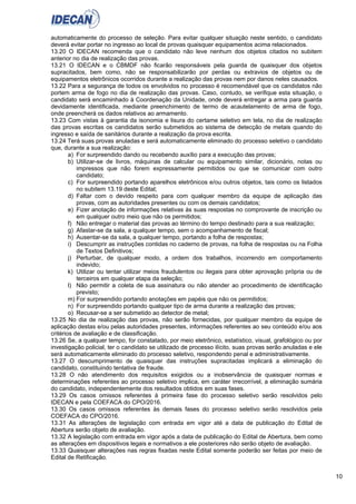 10
automaticamente do processo de seleção. Para evitar qualquer situação neste sentido, o candidato
deverá evitar portar no ingresso ao local de provas quaisquer equipamentos acima relacionados.
13.20 O IDECAN recomenda que o candidato não leve nenhum dos objetos citados no subitem
anterior no dia de realização das provas.
13.21 O IDECAN e o CBMDF não ficarão responsáveis pela guarda de quaisquer dos objetos
supracitados, bem como, não se responsabilizarão por perdas ou extravios de objetos ou de
equipamentos eletrônicos ocorridos durante a realização das provas nem por danos neles causados.
13.22 Para a segurança de todos os envolvidos no processo é recomendável que os candidatos não
portem arma de fogo no dia de realização das provas. Caso, contudo, se verifique esta situação, o
candidato será encaminhado à Coordenação da Unidade, onde deverá entregar a arma para guarda
devidamente identificada, mediante preenchimento de termo de acautelamento de arma de fogo,
onde preencherá os dados relativos ao armamento.
13.23 Com vistas à garantia da isonomia e lisura do certame seletivo em tela, no dia de realização
das provas escritas os candidatos serão submetidos ao sistema de detecção de metais quando do
ingresso e saída de sanitários durante a realização da prova escrita.
13.24 Terá suas provas anuladas e será automaticamente eliminado do processo seletivo o candidato
que, durante a sua realização:
a) For surpreendido dando ou recebendo auxílio para a execução das provas;
b) Utilizar-se de livros, máquinas de calcular ou equipamento similar, dicionário, notas ou
impressos que não forem expressamente permitidos ou que se comunicar com outro
candidato;
c) For surpreendido portando aparelhos eletrônicos e/ou outros objetos, tais como os listados
no subitem 13.19 deste Edital;
d) Faltar com o devido respeito para com qualquer membro da equipe de aplicação das
provas, com as autoridades presentes ou com os demais candidatos;
e) Fizer anotação de informações relativas às suas respostas no comprovante de inscrição ou
em qualquer outro meio que não os permitidos;
f) Não entregar o material das provas ao término do tempo destinado para a sua realização;
g) Afastar-se da sala, a qualquer tempo, sem o acompanhamento de fiscal;
h) Ausentar-se da sala, a qualquer tempo, portando a folha de respostas;
i) Descumprir as instruções contidas no caderno de provas, na folha de respostas ou na Folha
de Textos Definitivos;
j) Perturbar, de qualquer modo, a ordem dos trabalhos, incorrendo em comportamento
indevido;
k) Utilizar ou tentar utilizar meios fraudulentos ou ilegais para obter aprovação própria ou de
terceiros em qualquer etapa da seleção;
l) Não permitir a coleta de sua assinatura ou não atender ao procedimento de identificação
previsto;
m) For surpreendido portando anotações em papéis que não os permitidos;
n) For surpreendido portando qualquer tipo de arma durante a realização das provas;
o) Recusar-se a ser submetido ao detector de metal;
13.25 No dia de realização das provas, não serão fornecidas, por qualquer membro da equipe de
aplicação destas e/ou pelas autoridades presentes, informações referentes ao seu conteúdo e/ou aos
critérios de avaliação e de classificação.
13.26 Se, a qualquer tempo, for constatado, por meio eletrônico, estatístico, visual, grafológico ou por
investigação policial, ter o candidato se utilizado de processo ilícito, suas provas serão anuladas e ele
será automaticamente eliminado do processo seletivo, respondendo penal e administrativamente.
13.27 O descumprimento de quaisquer das instruções supracitadas implicará a eliminação do
candidato, constituindo tentativa de fraude.
13.28 O não atendimento dos requisitos exigidos ou a inobservância de quaisquer normas e
determinações referentes ao processo seletivo implica, em caráter irrecorrível, a eliminação sumária
do candidato, independentemente dos resultados obtidos em suas fases.
13.29 Os casos omissos referentes à primeira fase do processo seletivo serão resolvidos pelo
IDECAN e pela COEFACA do CPO/2016.
13.30 Os casos omissos referentes às demais fases do processo seletivo serão resolvidos pela
COEFACA do CPO/2016.
13.31 As alterações de legislação com entrada em vigor até a data de publicação do Edital de
Abertura serão objeto de avaliação.
13.32 A legislação com entrada em vigor após a data de publicação do Edital de Abertura, bem como
as alterações em dispositivos legais e normativos a ele posteriores não serão objeto de avaliação.
13.33 Quaisquer alterações nas regras fixadas neste Edital somente poderão ser feitas por meio de
Edital de Retificação.
 