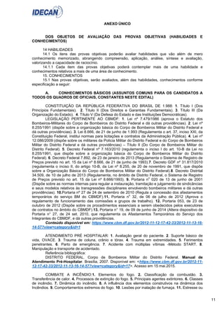 11
ANEXO ÚNICO
DOS OBJETOS DE AVALIAÇÃO DAS PROVAS OBJETIVAS (HABILIDADES E
CONHECIMENTOS)
14 HABILIDADES
14.1 Os itens das provas objetivas poderão avaliar habilidades que vão além de mero
conhecimento memorizado, abrangendo compreensão, aplicação, análise, síntese e avaliação,
valorizando a capacidade de raciocínio.
14.1.1 Cada item das provas objetivas poderá contemplar mais de uma habilidade e
conhecimentos relativos a mais de uma área de conhecimento.
15. CONHECIMENTOS
15.1 Nas provas objetivas, serão avaliados, além das habilidades, conhecimentos conforme
especificação a seguir:
A. CONHECIMENTOS BÁSICOS (ASSUNTOS COMUNS PARA OS CANDIDATOS A
TODOS OS QUADROS DE OFICIAIS, CONSTANTES NESTE EDITAL)
CONSTITUIÇÃO DA REPÚBLICA FEDERATIVA DO BRASIL DE 1.988: 1. Título I (Dos
Princípios Fundamentais). 2. Título II (Dos Direitos e Garantias Fundamentais). 3. Título III (Da
Organização do Estado). 4. Título V (Da Defesa do Estado e das Instituições Democráticas).
LEGISLAÇÃO PERTINENTE AO CBMDF: 1. Lei nº 7.479/1986 (aprova o Estatuto dos
Bombeiros-Militares do Corpo de Bombeiros do Distrito Federal e dá outras providências). 2. Lei nº
8.255/1991 (dispõe sobre a organização básica do Corpo de Bombeiros Militar do Distrito Federal e
dá outras providências). 3. Lei 8.666, de 21 de junho de 1.993 (Regulamenta o art. 37, inciso XXI, da
Constituição Federal, institui normas para licitações e contratos da Administração Pública). 4. Lei nº
12.086/2009 (dispõe sobre os militares da Polícia Militar do Distrito Federal e do Corpo de Bombeiros
Militar do Distrito Federal e dá outras providências) – Título II (Do Corpo de Bombeiros Militar do
Distrito Federal). 5. Decreto Federal nº 7.163/2010 (regulamenta o inciso I do art. 10-B da Lei no
8.255/1991, que dispõe sobre a organização básica do Corpo de Bombeiros Militar do Distrito
Federal). 6. Decreto Federal 7.892, de 23 de janeiro de 2013 (Regulamenta o Sistema de Registro de
Preços previsto no art. 15 da Lei nº 8.666, de 21 de junho de 1993).7. Decreto GDF nº 31.817/2010
(regulamenta o inciso II, do artigo 10-B, da Lei nº 8.255, de 20 de novembro de 1991, que dispõe
sobre a Organização Básica do Corpo de Bombeiros Militar do Distrito Federal).8. Decreto Distrital
34.509, de 10 de julho de 2013 (Regulamenta, no âmbito de Distrito Federal, o Sistema de Registro
de Preços previsto no art. 15 da Lei nº 8.666/1993). 9. Portaria no
020 de 13 de junho de 2001
(Dispõe sobre as normas internas para regular a instauração, tramitação e julgamento de sindicâncias
e seus modelos relativos às transgressões disciplinares envolvendo bombeiros militares e dá outras
providências). 10.Portaria nº 27 de 24 de setembro de 2010 (Regula a concessão dos afastamentos
temporários do serviço BM do CBMDF).11. Portaria no
32, de 06 de julho de 2012 (Aprova o
regulamento de funcionamento das comissões e grupos de trabalho). 12. Portaria 053, de 23 de
outubro de 2012 (Dispõe sobre os procedimentos essenciais a serem obedecidos pelos executores
de contratos no âmbito do CBMDF).13. Portaria n° 19, de 09 de junho de 2014 (Altera dispositivo da
Portaria n° 27, de 24 set. 2010, que regulamenta os Afastamentos Temporários do Serviço dos
Integrantes do CBMDF, e dá outras providências.
Conteúdo disponível em: https://www.cbm.df.gov.br/2012-11-12-17-42-33/2012-11-13-16-
14-57?view=category&id=1
ATENDIMENTO PRÉ HOSPITALAR: 1. Avaliação geral do paciente. 2. Suporte básico de
vida, OVACE. 3. Trauma de coluna, crânio e tórax. 4. Trauma em extremidades. 5. Ferimentos
penetrantes. 6. Parto de emergência. 7. Acidente com múltiplas vítimas -Método START. 8.
Manipulação e transporte de acidentado.
Referência bibliográfica:
DISTRITO FEDERAL. Corpo de Bombeiros Militar do Distrito Federal. Manual de
Atendimento Pré-Hospitalar. Brasília, 2007. Disponível em: <https://www.cbm.df.gov.br/2012-11-
12-17-42-33/2012-11-13-16-14-57?view=category&id=17>. Acesso em 15 mai.2015.
COMBATE A INCÊNDIO:1. Elementos do fogo. 2. Classificação da combustão. 3.
Transferência de calor. 4. Processos de extinção do fogo. 5. Principais agentes extintores. 6. Classes
de incêndio. 7. Dinâmica do incêndio. 8. A influência dos elementos construtivos na dinâmica dos
Incêndios. 9. Comportamentos extremos do fogo. 10. Lesões por inalação de fumaça. 11. Estresse ou
 