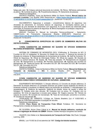 12
fadiga pelo calor. 12. Colapso estrutural decorrente de incêndio. 13. Pânico. 14.Fatores estimulantes
do pânico. 15. Controle do pânico. 16. Procedimentos básicos. 17. Salvamento de pessoas.
Referência bibliográfica:
DISTRITO FEDERAL. Corpo de Bombeiros Militar do Distrito Federal. Manual básico de
combate a incêndio. 2 ed. Brasília, 2009. Disponível em: <https://www.cbm.df.gov.br/2012-11-12-
17-42-33/2012-11-13-16-14-57?view=category&id=16>. Acesso em 15 mai.2015.
SALVAMENTO:1. Segurança e proteção - procedimentos básicos de segurança nas
atividades de salvamento. 2. Conceitos básicos de segurança. 3. Condições básicas para a
realização de uma atividade de salvamento com segurança. 4. O que deverá ser observado pelas
guarnições. 5. Esquema do sistema de segurança. 6. Meios empregados na proteção e segurança.
Referência bibliográfica:
ARAÚJO, Francisco B., Manual de Instruções Técnico-profissional - Salvamento.
CBMDF/Centro de Treinamento Operacional. Brasília. [2006-200?]. Disponível em:
<https://www.cbm.df.gov.br/2012-11-12-17-42-33/2012-11-13-16-14-57?view=category&id=18>.
Acesso em 15 mai.2015.
B. CONHECIMENTOS ESPECÍFICOS DO CORPO DE BOMBEIROS MILITAR DO
DISTRITO FEDERAL
1.PARA CANDIDATOS AO INGRESSO NO QUADRO DE OFICIAIS BOMBEIROS
MILITARES INTENDENTES – QOBM/INT.
SISTEMA DE COMANDO DE INCIDENTES (SCI): 1.Definições. 2. Princípios do SCI. 3.
Funções do SCI. 4. Instalações. 5. Recursos. 6. Estado dos recursos. 7. Gerência de recursos. 8.
Situação do incidente. 9. Responsabilidades do Comandante do Incidente. 10. Staff de Comando. 11.
Oficial de Segurança. 12. Oficial de Informação Pública. 13. Oficial de Ligação. 14. Decisão de
expandir ou contrair estrutura. 15. Seções. 16. Título das posições. 17. Planejamento em situações
de crise. 18. Planejamento no incidente. 19. Períodos Operacionais. 20. Agendas das reuniões de
planejamento. 21. Tarjeta de Campo. 22. Formulário SCI 201. 23. Formulário SCI 202. 24. Formulário
SCI 211. 25. Formulário SCI 219.
Referência bibliográfica:
DISTRITO FEDERAL. Corpo de Bombeiros Militar do Distrito Federal. Manual de Sistema de
Comando de Incidentes – SCI. 6 versão. Brasília, 2011. Disponível em:
<https://www.cbm.df.gov.br/component/edocman/?view=document&id=755>. Acesso em 18
mai.2015.
2.PARA CANDIDATOS AO INGRESSO NO QUADRO DE OFICIAIS BOMBEIROS
MILITARES CONDUTORES E OPERADORES DE VIATURAS - QOBM/COND.
EQUIPAMENTO MOTORIZADO: 1. Direção defensiva. 2. Conceito de direção defensiva. 3.
Elementos da direção defensiva. 4. Condições adversas que podem causar acidentes de trânsito. 5.
Acidentes evitáveis e inevitáveis. 6. Método básico de prevenção de acidentes. 7. Hidroplanagem (ou
aquaplanagem). 8. Distância de segmento, distância de parada, tempo de reação e tempo de
frenagem. 9. Colisões entre dois veículos. 10. Cuidados com os pneus. 11. Cuidados com os
pedestres. 12. Cinto de segurança e encosto para cabeça. 13. Viagens noturnas. 14. Trânsito de
viaturas de socorro. 15. Conceito de manutenção. 16. Tipos de manutenção: preventiva e corretiva.
17. Escalas de manutenção.18.
LEGISLAÇÃO DE TRÂNSITO: 1.Código de Trânsito Brasileiro (Lei nº 9.503/1997) e
resoluções do CONTRAN pertinentes à condução de veículos.
Referências bibliográficas:
CEARÁ. Plano Diretor de Transportes Frota Oficial. Fortaleza. CE. Secretaria do
Planejamento e Gestão do Estado do Ceará.
DE OLIVEIRA, Aluízio César Cabral et al. Manual de direção defensiva, condução de
viaturas e legislação de trânsito do CBMDF. Brasília: Charles Henrique Gonçalves dos Santos.
VALENTE, Amir Mattar et al. Gerenciamento de Transporte de Frotas. São Paulo: Cengage
Learning, 2008.
BRASIL. Lei nº 9.503 de 23 de setembro de 1997. Código de trânsito brasileiro.
 