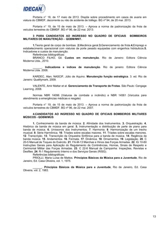 13
Portaria n° 18, de 17 maio de 2013. Dispõe sobre procedimento em casos de avaria em
viatura do CBMDF, decorrente ou não de acidente de tráfego. BG nº 94, de 20 mai. 2013.
Portaria n° 19, de 15 de maio de 2013. – Aprova a norma de padronização da frota de
veículos terrestres do CBMDF. BG nº 96, de 22 mai. 2013.
3 PARA CANDIDATOS AO INGRESSO NO QUADRO DE OFICIAIS BOMBEIROS
MILITARES DE MANUTENÇÃO - QOBM/MNT.
1.Teoria geral de corpo de bombas. 2.Mecânica geral.3.Gerenciamento de frota.4.Emprego e
estabelecimento operacional com viaturas de porte pesado equipadas com engenhos hidráulicos.5.
Indicadores e custos de manutenção.
Referências bibliográficas:
BRANCO FILHO, Gil. Custos em manutenção. Rio de Janeiro: Editora Ciência
Moderna Ltda., 2010.
______. Indicadores e índices de manutenção. Rio de janeiro: Editora Ciência
Moderna Ltda. 2006.
KARDEC, Alan; NASCIF, Júlio de Aquino. Manutenção função estratégica. 3. ed. Rio de
Janeiro: Qualitymark, 2009.
VALENTE, Amir Mattar et al. Gerenciamento de Transporte de Frotas. São Paulo: Cengage
Learning, 2008.
Normas NBR 14096 (Viaturas de combate a incêndio) e NBR 14561 (Veículos para
atendimento a emergências médicas e resgate)
Portaria n° 19, de 15 de maio de 2013. – Aprova a norma de padronização da frota de
veículos terrestres do CBMDF. BG nº 96, de 22 mai. 2007.
4.CANDIDATOS AO INGRESSO NO QUADRO DE OFICIAIS BOMBEIROS MILITARES
MÚSICOS - QOBM/MÚS
1. Conhecimento da banda de música. 2. Afinidade dos Instrumentos. 3. Orquestração. 4.
Histórico da banda de música em geral. 5. Instrumentação e distribuição de parte de piano para
banda de música. 6. Uníssonos dos Instrumentos. 7. Harmonia. 8. Harmonização de um trecho
musical. 9. Série Harmônica. 10. Tríades sobre escalas maiores. 11. Tríades sobre escalas menores.
12. Transcrição. 13. Transcrição da Orquestra Sinfônica para a banda de música. 14. Regência da
banda música. 15. Andamentos. 16. Fermata. 17. Dinâmica. 18. Ornamentos. 19. Legislação. 20. C
20-5 Manual de Toques do Exército. 21. FA-M-13 Marchas e Hinos das Forças Armadas. 22. IG 10-60
Instruções Gerais para Aplicação do Regulamento de Continências, Honras, Sinais de Respeito e
Cerimonial Militar das Forças Armadas. 23. C 22-6 Manual de Campanha: Inspeções, Revistas e
Desfiles. 24. R-1 Regulamento Interno e dos Serviços Gerais (RISG).
Referências bibliográficas:
PRIOLLI, Maria Luísa de Mattos. Princípios Básicos da Música para a Juventude, Rio de
Janeiro, Ed. Casa Oliveira, vol. 1, 1975.
______. Princípios Básicos da Música para a Juventude, Rio de Janeiro, Ed. Casa
Oliveira, vol. 2, 1983.
 