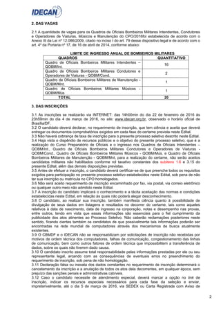 2
2. DAS VAGAS
2.1 A quantidade de vagas para os Quadros de Oficiais Bombeiros Militares Intendentes, Condutores
e Operadores de Viaturas, Músicos e Manutenção do CPO/2016foi estabelecida de acordo com o
Anexo III da Lei nº 12.086/2009, citado no inciso I do art. 79 desse dispositivo legal e de acordo com o
art. 4º da Portaria nº 17, de 16 de abril de 2014, conforme abaixo:
LIMITE DE INGRESSO ANUAL DE BOMBEIROS MILITARES
QUADROS QUANTITATIVO
Quadro de Oficiais Bombeiros Militares Intendentes –
QOBM/Int.
16
Quadro de Oficiais Bombeiros Militares Condutores e
Operadores de Viaturas - QOBM/Cond.
2
Quadro de Oficiais Bombeiros Militares de Manutenção -
QOBM/Mnt.
1
Quadro de Oficiais Bombeiros Militares Músicos -
QOBM/Mús
1
TOTAL 20
3. DAS INSCRIÇÕES
3.1 As inscrições se realizarão via INTERNET: das 14h00min do dia 22 de fevereiro de 2016 às
23h59min do dia 4 de março de 2016, no site: www.idecan.org.br, observado o horário oficial de
Brasília/DF.
3.2 O candidato deverá declarar, no requerimento de inscrição, que tem ciência e aceita que deverá
entregar os documentos comprobatórios exigidos em cada fase do certame prevista neste Edital.
3.3 Não haverá cobrança de taxa de inscrição para o presente processo seletivo descrito neste Edital.
3.4 Haja vista o dispêndio de recursos públicos e o objetivo do presente processo seletivo, que é a
realização do Curso Preparatório de Oficiais e o ingresso nos Quadros de Oficiais Intendentes –
QOBM/Int., Quadro de Oficiais Bombeiros Militares Condutores e Operadores de Viaturas -
QOBM/Cond., Quadro de Oficiais Bombeiros Militares Músicos - QOBM/Mús. e Quadro de Oficiais
Bombeiros Militares de Manutenção - QOBM/Mnt, para a realização do certame, não serão aceitos
candidatos militares não habilitados conforme rol taxativo constantes dos subitens 1.6 e 3.15 do
presente Edital, além das demais disposições previstas.
3.5 Antes de efetuar a inscrição, o candidato deverá certificar-se de que preenche todos os requisitos
exigidos para participação no presente processo seletivo estabelecidos neste Edital, sob pena de não
ter sua inscrição ou matrícula no CPO homologados.
3.6 Não será aceito requerimento de inscrição encaminhado por fax, via postal, via correio eletrônico
ou qualquer outro meio não admitido neste Edital.
3.7 A inscrição do candidato implicará o conhecimento e a tácita aceitação das normas e condições
estabelecidas neste Edital, em relação às quais não poderá alegar desconhecimento.
3.8 O candidato, ao realizar sua inscrição, também manifesta ciência quanto à possibilidade de
divulgação de seus dados em listagens e resultados no decorrer do certame, tais como aqueles
relativos à data de nascimento, data de ingresso na corporação, notas e desempenho nas provas,
entre outros, tendo em vista que essas informações são essenciais para o fiel cumprimento da
publicidade dos atos atinentes ao Processo Seletivo. Não caberão reclamações posteriores neste
sentido, ficando cientes também os candidatos de que possivelmente tais informações poderão ser
encontradas na rede mundial de computadores através dos mecanismos de busca atualmente
existentes.
3.9 O CBMDF e o IDECAN não se responsabilizam por solicitações de inscrição não recebidas por
motivos de ordem técnica dos computadores, falhas de comunicação, congestionamento das linhas
de comunicação, bem como outros fatores de ordem técnica que impossibilitem a transferência de
dados, sobre os quais não tiverem dado causa.
3.10 O candidato inscrito assume total responsabilidade pelas informações prestadas por ele ou seu
representante legal, arcando com as consequências de eventuais erros no preenchimento do
requerimento de inscrição, sob pena de não homologação.
3.11 Declaração falsa ou inexata dos dados constantes no requerimento de inscrição determinará o
cancelamento da inscrição e a anulação de todos os atos dela decorrentes, em qualquer época, sem
prejuízo das sanções penais e administrativas cabíveis.
3.12 Caso o candidato necessite de atendimento especial, deverá marcar a opção no link de
inscrição, indicar os recursos especiais necessários para cada fase da seleção e enviar,
impreterivelmente, até o dia 5 de março de 2016, via SEDEX ou Carta Registrada com Aviso de
 