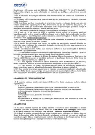 3
Recebimento – AR, para a sede do IDECAN – Caixa Postal 8552, CEP: 70. 312-970, Brasília/DF,
laudo médico (original ou cópia autenticada em cartório) que justifique o atendimento especial
solicitado.
3.12.1 A solicitação de condições especiais será atendida dentro dos critérios de razoabilidade e
viabilidade.
3.12.2 O laudo médico valerá somente para esta seleção, não será devolvido e não serão fornecidas
cópias desse laudo.
3.12.3 A candidata que tiver necessidade de amamentar durante a realização das provas, além de
solicitar atendimento especial para tal fim, deverá levar, no dia de realização das provas, um
acompanhante adulto que ficará em sala reservada e será o responsável pela guarda da criança. A
falta de um acompanhante impedirá a mãe de realizar a prova.
3.12.3.1 Não haverá compensação do tempo de amamentação em favor da candidata.
3.13 A partir de 14 de março de 2016 o candidato deverá conferir, no endereço eletrônico
www.idecan.org.br, se teve a sua inscrição homologada e se os dados da inscrição estão corretos.
Em caso negativo, o candidato poderá efetuar recurso no prazo improrrogável de 3 (três) dias úteis,
através do e-mail: atendimento@idecan.org.br
3.13.1 Os recursos interpostos deverão conter os dados necessários à identificação do candidato,
como seu nome, número de inscrição e quadro.
3.14 A relação dos candidatos que tiverem os pedidos de atendimento especial deferidos ou
indeferidos para a realização das provas será divulgada no endereço eletrônico www.idecan.org.br, a
partir do dia 14 de março de 2016.
3.15 Os candidatos deverão realizar suas inscrições conforme a atual Qualificação de Bombeiro
Militar Geral a que pertencerem:
I - Para ingresso no Quadro de Oficiais Bombeiros Militares Intendentes (QOBM/Int.) deverá o
candidato pertencer à Qualificação Bombeiro Militar Geral Operacional - QBMG-1;
II - Para ingresso no Quadro de Oficiais Bombeiros Militares Condutores e Operadores de
Viaturas (QOBM/Cond.),deverá o candidato pertencer à Qualificação Bombeiro Militar Geral de
Condutor e Operador de Viaturas - QBMG-2;
III - Para ingresso no Quadro de Oficiais Bombeiros Militar de Manutenção (QOBM/Mnt.),
deverá o candidato pertencer à Qualificação Bombeiro Militar Geral de Manutenção - QBMG-3;
IV - Para ingresso no Quadro de Oficiais Bombeiro Militar de Manutenção (QOBM/Mús.),
deverá o candidato pertencer à Qualificação Bombeiro Militar Geral de Músico - QBMG-4.
3.15.1 Caso o militar preencha o requerimento de inscrição em desconformidade com a Qualificação
Bombeiro Militar Geral a que pertença, terá automaticamente sua inscrição indeferida, tornando-se
nulos todos os atos decorrentes, independente da fase em que for identificado o erro.
4. DAS FASES DO PROCESSO SELETIVO
4.1 O presente processo seletivo será desenvolvido em três fases sucessivas, conforme abaixo
especificadas:
I) FASE 1:
a) Prova Objetiva de Conhecimentos Básicos, de caráter eliminatório e classificatório;
b) Prova Objetiva de Conhecimentos Específicos, de caráter eliminatório e classificatório;
c) Prova discursiva, de caráter eliminatório e classificatório;
II) FASE 2:
a) Inspeção de Saúde, de caráter eliminatório; e
III) FASE 3:
a) Apresentação e entrega de documentação comprobatória para matrícula no CPO, de
caráter eliminatório.
5. DAS PROVAS
5.1 As provas escritas objetivas de múltipla escolha e discursivas serão realizadas na cidade
Brasília/DF, com data inicialmente prevista para o dia 10 de abril de 2016 (domingo), com duração
de 5 (CINCO) horas para sua realização, com início às 13h00min e término às 18h00min.
5.2 Os locais e horários de realização das provas objetivas serão publicados no Boletim Geral do
Corpo de Bombeiros Militar do Distrito Federal e divulgados na internet, no endereço eletrônico
www.idecan.org.br. São de responsabilidade exclusiva do candidato a identificação correta de seu
local de realização das provas e o comparecimento no horário determinado.
 