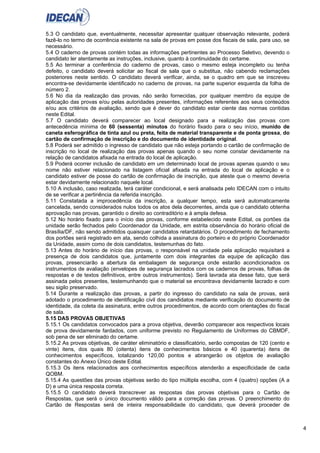4
5.3 O candidato que, eventualmente, necessitar apresentar qualquer observação relevante, poderá
fazê-lo no termo de ocorrência existente na sala de provas em posse dos fiscais de sala, para uso, se
necessário.
5.4 O caderno de provas contém todas as informações pertinentes ao Processo Seletivo, devendo o
candidato ler atentamente as instruções, inclusive, quanto à continuidade do certame.
5.5 Ao terminar a conferência do caderno de provas, caso o mesmo esteja incompleto ou tenha
defeito, o candidato deverá solicitar ao fiscal de sala que o substitua, não cabendo reclamações
posteriores neste sentido. O candidato deverá verificar, ainda, se o quadro em que se inscreveu
encontra-se devidamente identificado no caderno de provas, na parte superior esquerda da folha de
número 2.
5.6 No dia da realização das provas, não serão fornecidas, por qualquer membro da equipe de
aplicação das provas e/ou pelas autoridades presentes, informações referentes aos seus conteúdos
e/ou aos critérios de avaliação, sendo que é dever do candidato estar ciente das normas contidas
neste Edital.
5.7 O candidato deverá comparecer ao local designado para a realização das provas com
antecedência mínima de 60 (sessenta) minutos do horário fixado para o seu início, munido de
caneta esferográfica de tinta azul ou preta, feita de material transparente e de ponta grossa, do
cartão de confirmação de inscrição e do documento de identidade original.
5.8 Poderá ser admitido o ingresso de candidato que não esteja portando o cartão de confirmação de
inscrição no local de realização das provas apenas quando o seu nome constar devidamente na
relação de candidatos afixada na entrada do local de aplicação.
5.9 Poderá ocorrer inclusão de candidato em um determinado local de provas apenas quando o seu
nome não estiver relacionado na listagem oficial afixada na entrada do local de aplicação e o
candidato estiver de posse do cartão de confirmação de inscrição, que ateste que o mesmo deveria
estar devidamente relacionado naquele local.
5.10 A inclusão, caso realizada, terá caráter condicional, e será analisada pelo IDECAN com o intuito
de se verificar a pertinência da referida inscrição.
5.11 Constatada a improcedência da inscrição, a qualquer tempo, esta será automaticamente
cancelada, sendo considerados nulos todos os atos dela decorrentes, ainda que o candidato obtenha
aprovação nas provas, garantido o direito ao contraditório e à ampla defesa.
5.12 No horário fixado para o início das provas, conforme estabelecido neste Edital, os portões da
unidade serão fechados pelo Coordenador da Unidade, em estrita observância do horário oficial de
Brasília/DF, não sendo admitidos quaisquer candidatos retardatários. O procedimento de fechamento
dos portões será registrado em ata, sendo colhida a assinatura do porteiro e do próprio Coordenador
da Unidade, assim como de dois candidatos, testemunhas do fato.
5.13 Antes do horário de início das provas, o responsável na unidade pela aplicação requisitará a
presença de dois candidatos que, juntamente com dois integrantes da equipe de aplicação das
provas, presenciarão a abertura da embalagem de segurança onde estarão acondicionados os
instrumentos de avaliação (envelopes de segurança lacrados com os cadernos de provas, folhas de
respostas e de textos definitivos, entre outros instrumentos). Será lavrada ata desse fato, que será
assinada pelos presentes, testemunhando que o material se encontrava devidamente lacrado e com
seu sigilo preservado.
5.14 Durante a realização das provas, a partir do ingresso do candidato na sala de provas, será
adotado o procedimento de identificação civil dos candidatos mediante verificação do documento de
identidade, da coleta da assinatura, entre outros procedimentos, de acordo com orientações do fiscal
de sala.
5.15 DAS PROVAS OBJETIVAS
5.15.1 Os candidatos convocados para a prova objetiva, deverão comparecer aos respectivos locais
de prova devidamente fardados, com uniforme previsto no Regulamento de Uniformes do CBMDF,
sob pena de ser eliminado do certame.
5.15.2 As provas objetivas, de caráter eliminatório e classificatório, serão compostas de 120 (cento e
vinte) itens, dos quais 80 (oitenta) itens de conhecimentos básicos e 40 (quarenta) itens de
conhecimentos específicos, totalizando 120,00 pontos e abrangerão os objetos de avaliação
constantes do Anexo Único deste Edital.
5.15.3 Os itens relacionados aos conhecimentos específicos atenderão a especificidade de cada
QOBM.
5.15.4 As questões das provas objetivas serão do tipo múltipla escolha, com 4 (quatro) opções (A a
D) e uma única resposta correta.
5.15.5 O candidato deverá transcrever as respostas das provas objetivas para o Cartão de
Respostas, que será o único documento válido para a correção das provas. O preenchimento do
Cartão de Respostas será de inteira responsabilidade do candidato, que deverá proceder de
 