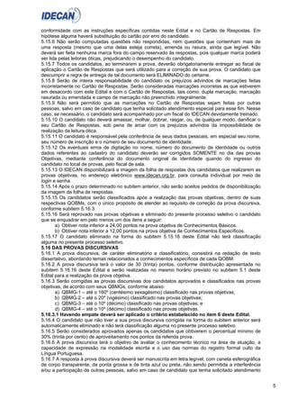 5
conformidade com as instruções específicas contidas neste Edital e no Cartão de Respostas. Em
hipótese alguma haverá substituição do cartão por erro do candidato.
5.15.6 Não serão computadas questões não respondidas, nem questões que contenham mais de
uma resposta (mesmo que uma delas esteja correta), emenda ou rasura, ainda que legível. Não
deverá ser feita nenhuma marca fora do campo reservado às respostas, pois qualquer marca poderá
ser lida pelas leitoras óticas, prejudicando o desempenho do candidato.
5.15.7 Todos os candidatos, ao terminarem a prova, deverão obrigatoriamente entregar ao fiscal de
aplicação o Cartão de Respostas que será utilizado para a correção de sua prova. O candidato que
descumprir a regra de entrega de tal documento será ELIMINADO do certame.
5.15.8 Serão de inteira responsabilidade do candidato os prejuízos advindos de marcações feitas
incorretamente no Cartão de Respostas. Serão consideradas marcações incorretas as que estiverem
em desacordo com este Edital e com o Cartão de Respostas, tais como: dupla marcação, marcação
rasurada ou emendada e campo de marcação não preenchido integralmente.
5.15.9 Não será permitido que as marcações no Cartão de Respostas sejam feitas por outras
pessoas, salvo em caso de candidato que tenha solicitado atendimento especial para esse fim. Nesse
caso, se necessário, o candidato será acompanhado por um fiscal do IDECAN devidamente treinado.
5.15.10 O candidato não deverá amassar, molhar, dobrar, rasgar, ou, de qualquer modo, danificar o
seu Cartão de Respostas, sob pena de arcar com os prejuízos advindos da impossibilidade de
realização da leitura ótica.
5.15.11 O candidato é responsável pela conferência de seus dados pessoais, em especial seu nome,
seu número de inscrição e o número de seu documento de identidade.
5.15.12 Os eventuais erros de digitação no nome, número do documento de identidade ou outros
dados referentes ao cadastro do candidato deverão ser corrigidos SOMENTE no dia das provas
Objetivas, mediante conferência do documento original de identidade quando do ingresso do
candidato no local de provas, pelo fiscal de sala.
5.15.13 O IDECAN disponibilizará a imagem da folha de respostas dos candidatos que realizarem as
provas objetivas, no endereço eletrônico www.idecan.org.br, para consulta individual por meio de
login e senha.
5.15.14 Após o prazo determinado no subitem anterior, não serão aceitos pedidos de disponibilização
da imagem da folha de respostas.
5.15.15 Os candidatos serão classificados após a realização das provas objetivas, dentro de suas
respectivas QOBMs, com o único propósito de atender ao requisito de correção da prova discursiva,
conforme subitem 5.16.3.
5.15.16 Será reprovado nas provas objetivas e eliminado do presente processo seletivo o candidato
que se enquadrar em pelo menos um dos itens a seguir:
a) Obtiver nota inferior a 24,00 pontos na prova objetiva de Conhecimentos Básicos.
b) Obtiver nota inferior a 12,00 pontos na prova objetiva de Conhecimentos Específicos.
5.15.17 O candidato eliminado na forma do subitem 5.15.16 deste Edital não terá classificação
alguma no presente processo seletivo.
5.16 DAS PROVAS DISCURSIVAS
5.16.1 A prova discursiva, de caráter eliminatório e classificatório, consistirá na redação de texto
dissertativo, abordando temas relacionados a conhecimentos específicos de cada QOBM.
5.16.2 A prova discursiva terá o valor de 30 (trinta) pontos, conforme distribuição apresentada no
subitem 5.16.16 deste Edital e serão realizadas no mesmo horário previsto no subitem 5.1 deste
Edital para a realização da prova objetiva.
5.16.3 Serão corrigidas as provas discursivas dos candidatos aprovados e classificados nas provas
objetivas, de acordo com seus QBMGs, conforme abaixo:
a) QBMG-1 – até o 160º (centésimo sexagésimo) classificado nas provas objetivas;
b) QBMG-2 – até o 20º (vigésimo) classificado nas provas objetivas;
c) QBMG-3 – até o 10º (décimo) classificado nas provas objetivas; e
d) QBMG-4 – até o 10º (décimo) classificado nas provas objetivas.
5.16.3.1 Havendo empate deverá ser aplicado o critério estabelecido no item 6 deste Edital.
5.16.4 O candidato que não tiver a sua prova discursiva corrigida na forma do subitem anterior será
automaticamente eliminado e não terá classificação alguma no presente processo seletivo.
5.16.5 Serão considerados aprovados apenas os candidatos que obtiverem o percentual mínimo de
30% (trinta por cento) de aproveitamento nos pontos da referida prova.
5.16.6 A prova discursiva terá o objetivo de avaliar o conhecimento técnico na área de atuação, a
capacidade de expressão na modalidade escrita e o uso das normas do registro formal culto da
Língua Portuguesa.
5.16.7 A resposta à prova discursiva deverá ser manuscrita em letra legível, com caneta esferográfica
de corpo transparente, de ponta grossa e de tinta azul ou preta, não sendo permitida a interferência
e/ou a participação de outras pessoas, salvo em caso de candidato que tenha solicitado atendimento
 