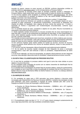 7
inscrição do mesmo, apenas no prazo recursal, ao IDECAN, conforme disposições contidas no
endereço eletrônico www.idecan.org.br, no link correspondente ao Processo Seletivo.
7.3.1 São passiveis os recursos contra todas as decisões proferidas durante a realização do
Processo Seletivo, objeto deste Edital, que tenha repercussão na esfera de direitos dos candidatos.
7.4 Os recursos julgados serão divulgados no endereço eletrônico www.idecan.org.br, não sendo
possível o conhecimento do resultado via telefone ou fax, não sendo enviado, individualmente, a
qualquer recorrente o teor dessas decisões.
7.5 Não será aceito recurso por meios diversos ao que determina o subitem 7.3 deste Edital.
7.6 O recurso deverá ser individual, por questão ou avaliação, com a indicação daquilo em que o
candidato se julgar prejudicado, e devidamente fundamentado, comprovando as alegações com
citações de artigos, de legislação, itens, páginas de livros, nomes dos autores etc. , e ainda, a
exposição de motivos e argumentos com fundamentações circunstanciadas, conforme supra
referenciado.
7.6.1 O candidato deverá ser claro, consistente e objetivo em seu pleito. Recurso inconsistente ou
intempestivo será preliminarmente indeferido.
7.7 Serão rejeitados também liminarmente os recursos enviados fora do prazo improrrogável de 3
(três) dias úteis, a contar do dia subsequente da publicação de cada etapa, ou não fundamentados. E
ainda, serão rejeitados aqueles recursos enviados pelo correio, fac-símile, ou qualquer outro meio
que não o previsto neste Edital.
7.8 A decisão da banca examinadora será irrecorrível, consistindo em última instância para recursos,
sendo soberana em suas decisões, razão pela qual não caberão recursos administrativos adicionais,
exceto em casos de erros materiais, havendo manifestação posterior da Banca Examinadora.
7.9 Em nenhuma hipótese serão aceitos pedidos de revisão de recursos, recursos de recursos,
recurso de gabarito oficial definitivo e/ou recurso de resultado definitivo, exceto no caso previsto no
subitem anterior.
7.10 O recurso cujo teor desrespeite a Banca Examinadora será preliminarmente indeferido.
7.11 Se do exame de recursos resultar anulação de item integrante de prova, a pontuação
correspondente a esse item será atribuída a todos os candidatos, independentemente de terem
recorrido.
7.12 Se houver alteração, por força de impugnações, de gabarito oficial preliminar de item integrante
de provas, essa alteração valerá para todos os candidatos, independentemente de terem recorrido.
8. DA NOTA FINAL E CLASSIFICAÇÃO NO PROCESSO SELETIVO
8.1 A nota final do candidato no processo seletivo será igual à soma das notas obtidas na prova
objetiva e na prova discursiva.
8.2 Os candidatos serão ordenados de acordo com os valores crescentes de classificação final do
processo seletivo, dentro dos QOBMs.
8.3 O resultado final e homologação da primeira fase do processo seletivo, exame de conhecimentos,
será divulgado em até 2 (dois) dias a contar da publicação do resultado final da Prova Discursiva, em
Boletim Geral do Corpo de Bombeiros Militar do Distrito Federal e na internet, no endereço eletrônico
http://www.idecan.org.br.
9. DA INSPEÇÃO DE SAÚDE
9.1 Os candidatos às vagas para o CPO aprovados nas provas objetivas e discursiva serão
convocados pelo Departamento de Recursos Humanos (DERHU), mediante documentação enviada
pela COEFACA, para serem submetidos à inspeção de saúde, realizada pela JISC (Junta de
Inspeção de Saúde do Corpo) da Corporação, conforme abaixo:
a) Quadros de Oficiais Bombeiros Militares Intendentes – QOBM/Int.- até o 24º (vigésimo
quarto) classificado;
b) Quadro de Oficiais Bombeiros Militares Condutores e Operadores de Viaturas -
QOBM/Cond.- até o 3º (terceiro) classificado;
c) Quadro de Oficiais Bombeiros Militares de Manutenção - QOBM/Mnt. - até o 2º (segundo)
classificado; e
d) Quadro de Oficiais Bombeiros Militares Músicos - QOBM/Mús – até o 2º (segundo)
classificado.
9.1.1 O procedimento citado nos itens “a”, “b”, “c” e “d” supra, devem prosseguir sucessivamente até
que a vaga seja preenchida, caso haja candidatos considerados inaptos.
 