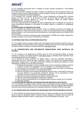 8
9.2 Os candidatos convocados para a inspeção de saúde, deverão comparecer à Junta Médica
devidamente fardados.
9.3 A fase referente à inspeção de saúde consistirá na avaliação por meio de exames médicos de
inspeção clínica e exames complementares, visando averiguar a saúde do candidato para frequentar
o Curso de Preparação de Oficiais (CPO/2016).
9.4 O candidato com o parecer “INAPTO” para o Curso Preparatório de Oficiais/2016, conforme
previsto no inciso II do art. 77 do Decreto nº 24.559, de 28 de abril de 2004, que aprova o
Regulamento das Perícias Médicas no Corpo de Bombeiros Militar do Distrito Federal
(RPMED/CBMDF), será eliminado do certame.
9.5 O não comparecimento do candidato nas datas estabelecidas para a realização da inspeção de
saúde caracterizará desistência e eliminação do processo seletivo e consistirá em transgressão
disciplinar.
9.6 DO RECURSO DA INSPEÇÃO DE SAÚDE
9.6.1 O candidato que desejar interpor recursos contra os resultados provisórios da inspeção de
saúde disporá de 3 (três) dias úteis para fazê-lo, a contar do dia subsequente à data da divulgação
desses resultados, conforme procedimentos disciplinados em publicação específica em Boletim Geral
da Corporação.
9.6.2 Os recursos interpostos nesta fase serão encaminhados à CPMED para análise, julgamento e
emissão de parecer a ser enviado à COEFACA do CPO/2016.
10. DO RESULTADO FINAL DO PROCESSO SELETIVO
10.1 O resultado final do processo seletivo será homologado pelo Comandante Geral do Corpo de
Bombeiros Militar do Distrito Federal e será publicado no Boletim Geral do Corpo de Bombeiros Militar
do Distrito Federal e divulgado no endereço eletrônico www.idecan.org.br.
11. DA APRESENTAÇÃO DOS DOCUMENTOS OBRIGATÓRIOS PARA MATRÍCULA NO
CPO/2016
11.1 Em momento a ser designado em Boletim Geral do Corpo de Bombeiros Militar do Distrito
Federal e na internet, no endereço eletrônico www.idecan.org.br, o candidato deverá apresentar cópia
autenticada de diploma de nível superior.
11.2 A Diretoria de Ensino publicará, em Boletim Geral, a lista dos candidatos aprovados e
classificados dentro do número de vagas, conforme o Quadro, que atendam aos requisitos abaixo
relacionados, exigidos para a matrícula no CPO/2016 e efetuará a matricula dos militares no Curso
Preparatório de Oficiais do ano de 2016 (CPO/2016):
a) Resultado de aprovação no Teste de Aptidão Física e apto na Inspeção de Saúde, conforme
o artigo 4º, incisos II e III, parágrafos 1º e 2º, da Portaria n.o
18, de 16 de abril de 2014.
b) Ter concluído, com aproveitamento, o Curso de Aperfeiçoamento de Praças, ou equivalente;
c) Estar classificado, no mínimo, no comportamento BOM;
d) Não ser condenado à pena privativa de liberdade enquanto durar o cumprimento da pena ou
do prazo referente à sua suspensão condicional, inclusive, não se computando o tempo
acrescido à pena por ocasião de sua suspensão condicional;
e) Não estar em usufruto de licença para tratar de interesse particular;
f) Não ser considerado desaparecido, extraviado ou desertor;
g) Não ser preso preventivamente ou em flagrante delito enquanto a prisão não for revogada.
h) Não estar agregado;
11.3 DO RECURSO DA ANÁLISE DOS REQUISITOS PARA MATRÍCULA NO CPO/2016
11.3.1 O candidato que desejar interpor recursos contra os resultados provisórios desta fase disporá
de 3 (três) dias úteis para fazê-lo, a contar do dia subsequente à data da divulgação desse resultado,
conforme procedimentos disciplinados em publicação específica em Boletim Geral da Corporação
12. DA CONVOCAÇÃO DOS CANDIDATOS APROVADOS PARA FINS DE MATRÍCULA NO CPO
12.1 Os candidatos constantes da lista citada no item 11.2 serão convocados por ato do Comandante
Geral do Corpo de Bombeiros Militar do Distrito Federal, publicado no Boletim Geral do Corpo de
Bombeiros Militar do Distrito Federal, a matricular-se no Curso Preparatório de Oficiais – 2016.
 