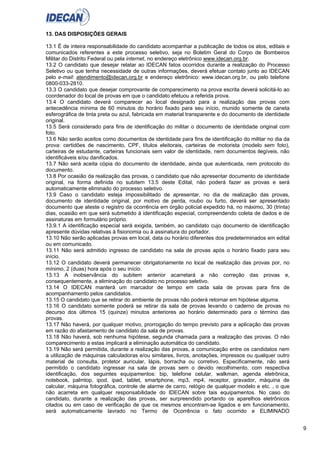 9
13. DAS DISPOSIÇÕES GERAIS
13.1 É de inteira responsabilidade do candidato acompanhar a publicação de todos os atos, editais e
comunicados referentes a este processo seletivo, seja no Boletim Geral do Corpo de Bombeiros
Militar do Distrito Federal ou pela internet, no endereço eletrônico www.idecan.org.br.
13.2 O candidato que desejar relatar ao IDECAN fatos ocorridos durante a realização do Processo
Seletivo ou que tenha necessidade de outras informações, deverá efetuar contato junto ao IDECAN
pelo e-mail: atendimento@idecan.org.br e endereço eletrônico: www.idecan.org.br, ou pelo telefone
0800-033-2810.
13.3 O candidato que desejar comprovante de comparecimento na prova escrita deverá solicitá-lo ao
coordenador do local de provas em que o candidato efetuou a referida prova.
13.4 O candidato deverá comparecer ao local designado para a realização das provas com
antecedência mínima de 60 minutos do horário fixado para seu início, munido somente de caneta
esferográfica de tinta preta ou azul, fabricada em material transparente e do documento de identidade
original.
13.5 Será considerado para fins de identificação do militar o documento de identidade original com
foto.
13.6 Não serão aceitos como documentos de identidade para fins de identificação do militar no dia da
prova: certidões de nascimento, CPF, títulos eleitorais, carteiras de motorista (modelo sem foto),
carteiras de estudante, carteiras funcionais sem valor de identidade, nem documentos ilegíveis, não
identificáveis e/ou danificados.
13.7 Não será aceita cópia do documento de identidade, ainda que autenticada, nem protocolo do
documento.
13.8 Por ocasião da realização das provas, o candidato que não apresentar documento de identidade
original, na forma definida no subitem 13.5 deste Edital, não poderá fazer as provas e será
automaticamente eliminado do processo seletivo.
13.9 Caso o candidato esteja impossibilitado de apresentar, no dia de realização das provas,
documento de identidade original, por motivo de perda, roubo ou furto, deverá ser apresentado
documento que ateste o registro da ocorrência em órgão policial expedido há, no máximo, 30 (trinta)
dias, ocasião em que será submetido à identificação especial, compreendendo coleta de dados e de
assinaturas em formulário próprio.
13.9.1 A identificação especial será exigida, também, ao candidato cujo documento de identificação
apresente dúvidas relativas à fisionomia ou à assinatura do portador.
13.10 Não serão aplicadas provas em local, data ou horário diferentes dos predeterminados em edital
ou em comunicado.
13.11 Não será admitido ingresso de candidato na sala de provas após o horário fixado para seu
início.
13.12 O candidato deverá permanecer obrigatoriamente no local de realização das provas por, no
mínimo, 2 (duas) hora após o seu início.
13.13 A inobservância do subitem anterior acarretará a não correção das provas e,
consequentemente, a eliminação do candidato no processo seletivo.
13.14 O IDECAN manterá um marcador de tempo em cada sala de provas para fins de
acompanhamento pelos candidatos.
13.15 O candidato que se retirar do ambiente de provas não poderá retornar em hipótese alguma.
13.16 O candidato somente poderá se retirar da sala de provas levando o caderno de provas no
decurso dos últimos 15 (quinze) minutos anteriores ao horário determinado para o término das
provas.
13.17 Não haverá, por qualquer motivo, prorrogação do tempo previsto para a aplicação das provas
em razão do afastamento de candidato da sala de provas.
13.18 Não haverá, sob nenhuma hipótese, segunda chamada para a realização das provas. O não
comparecimento a estas implicará a eliminação automática do candidato.
13.19 Não será permitida, durante a realização das provas, a comunicação entre os candidatos nem
a utilização de máquinas calculadoras e/ou similares, livros, anotações, impressos ou qualquer outro
material de consulta, protetor auricular, lápis, borracha ou corretivo. Especificamente, não será
permitido o candidato ingressar na sala de provas sem o devido recolhimento, com respectiva
identificação, dos seguintes equipamentos: bip, telefone celular, walkman, agenda eletrônica,
notebook, palmtop, ipod, ipad, tablet, smartphone, mp3, mp4, receptor, gravador, máquina de
calcular, máquina fotográfica, controle de alarme de carro, relógio de qualquer modelo e etc. , o que
não acarreta em qualquer responsabilidade do IDECAN sobre tais equipamentos. No caso do
candidato, durante a realização das provas, ser surpreendido portando os aparelhos eletrônicos
citados ou em caso de verificação de que os mesmos encontram-se ligados e em funcionamento,
será automaticamente lavrado no Termo de Ocorrência o fato ocorrido e ELIMINADO
 