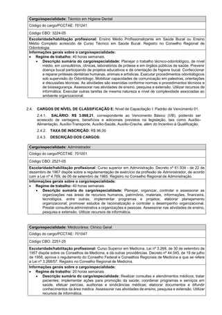 Cargo/especialidade: Técnico em Higiene Dental
Código do cargo/PCCTAE: 701241
Código CBO: 3224-05
Escolaridade/habilitação profissional: Ensino Médio Profissionalizante em Saúde Bucal ou Ensino
Médio Completo acrescido de Curso Técnico em Saúde Bucal. Registro no Conselho Regional de
Odontologia.
Informações gerais sobre o cargo/especialidade:
 Regime de trabalho: 40 horas semanais.
 Descrição sumária do cargo/especialidade: Planejar o trabalho técnico-odontológico, de nível
médio, em consultórios, clínicas, laboratórios de prótese e em órgãos públicos de saúde. Prevenir
doença bucal participando de projetos educativos e de orientação de higiene bucal. Confeccionar
e reparar próteses dentárias humanas, animais e artísticas. Executar procedimentos odontológicos
sob supervisão do Odontólogo. Mobilizar capacidades de comunicação em palestras, orientações
e discussões técnicas. As atividades são exercidas conforme normas e procedimentos técnicos e
de biossegurança. Assessorar nas atividades de ensino, pesquisa e extensão. Utilizar recursos de
informática. Executar outras tarefas de mesma natureza e nível de complexidade associadas ao
ambiente organizacional.
2.4. CARGOS DE NÍVEL DE CLASSIFICAÇÃO E: Nível de Capacitação I; Padrão de Vencimento 01.
2.4.1. SALÁRIO: R$ 3.868,21, correspondente ao Vencimento Básico (VB), podendo ser
acrescido de vantagens, benefícios e adicionais previstos na legislação, tais como Auxílio-
Alimentação, Auxílio-Transporte, Auxílio-Saúde, Auxílio-Creche, além do Incentivo à Qualificação.
2.4.2. TAXA DE INSCRIÇÃO: R$ 96,00
2.4.3. DESCRIÇÃO DOS CARGOS:
Cargo/especialidade: Administrador
Código do cargo/PCCTAE: 701001
Código CBO: 2521-05
Escolaridade/habilitação profissional: Curso superior em Administração. Decreto nº 61.934 - de 22 de
dezembro de 1967 dispõe sobre a regulamentação de exercício da profissão de Administrador, de acordo
com a Lei nº 4.769, de 09 de setembro de 1965. Registro no Conselho Regional de Administração.
Informações gerais sobre o cargo/especialidade:
 Regime de trabalho: 40 horas semanais.
 Descrição sumária do cargo/especialidade: Planejar, organizar, controlar e assessorar as
organizações nas áreas de recursos humanos, patrimônio, materiais, informações, financeira,
tecnológica, entre outras; implementar programas e projetos; elaborar planejamento
organizacional; promover estudos de racionalização e controlar o desempenho organizacional.
Prestar consultoria administrativa a organizações e pessoas. Assessorar nas atividades de ensino,
pesquisa e extensão. Utilizar recursos de informática.
Cargo/especialidade: Médico/área: Clínico Geral
Código do cargo/PCCTAE: 701047
Código CBO: 2251-25
Escolaridade/habilitação profissional: Curso Superior em Medicina. Lei nº 3.268, de 30 de setembro de
1957 dispõe sobre os Conselhos de Medicina, e dá outras providências. Decreto nº 44.045, de 19 de julho
de 1958, aprova o regulamento do Conselho Federal e Conselhos Regionais de Medicina a que se refere
a Lei nº 3.268/57. Registro no Conselho Regional de Medicina.
Informações gerais sobre o cargo/especialidade:
 Regime de trabalho: 20 horas semanais.
 Descrição sumária do cargo/especialidade: Realizar consultas e atendimentos médicos; tratar
pacientes; implementar ações para promoção da saúde; coordenar programas e serviços em
saúde, efetuar perícias, auditorias e sindicâncias médicas; elaborar documentos e difundir
conhecimentos da área médica. Assessorar nas atividades de ensino, pesquisa e extensão. Utilizar
recursos de informática.
 
