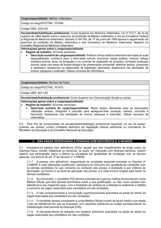 Cargo/especialidade: Médico Veterinário
Código do cargo/PCCTAE: 701048
Código CBO: 2233-05
Escolaridade/habilitação profissional: Curso Superior em Medicina Veterinária. Lei nº 5.517, de 23 de
outubro de 1968 dispõe sobre o exercício da profissão de Médico Veterinário e cria os Conselhos Federal
e Regional de Medicina Veterinária. Decreto nº 64.704, de 17 de junho de 1969 aprova o regulamento do
exercício da profissão de Médico Veterinário e dos Conselhos de Medicina Veterinária. Registro no
Conselho Regional de Medicina Veterinária.
Informações gerais sobre o cargo/especialidade:
 Regime de trabalho: 20 horas semanais.
 Descrição sumária do cargo/especialidade: Praticar clínica médica veterinária em todas as suas
especialidades; contribuir para o bem-estar animal; promover saúde pública; exercer defesa
sanitária animal; atuar na produção e no controle de qualidade de produtos; fomentar produção
animal; atuar nas áreas de biotecnologia e de preservação ambiental; elaborar laudos, pareceres
e atestados; assessorar na elaboração de legislação pertinente. Assessorar nas atividades de
ensino, pesquisa e extensão. Utilizar recursos de informática.
Cargo/especialidade: Revisor de Texto
Código do cargo/PCCTAE: 701073
Código CBO: 2611-40
Escolaridade/habilitação profissional: Curso Superior em Comunicação Social ou Letras.
Informações gerais sobre o cargo/especialidade:
 Regime de trabalho: 40 horas semanais.
 Descrição sumária do cargo/especialidade: Rever textos, atentando para as expressões
utilizadas, sintaxe, ortografia e precisão para assegurar-lhes correção, clareza, concisão e
harmonia. Assessorar nas atividades de ensino, pesquisa e extensão. Utilizar recursos de
informática.
2.5. Para fins de comprovação de escolaridade/habilitação profissional requerida, no ato da posse,
poderão ser aceitos cursos correlatos definidos em legislação federal pertinente ou normativos do
Ministério da Educação e do Conselho Nacional de Educação.
3. DAS VAGAS RESERVADAS A PESSOAS COM DEFICIÊNCIA E A NEGROS
3.1. Considera-se pessoa com deficiência (PcD), aquela que tem impedimentos de longo prazo de
natureza física, mental, intelectual ou sensorial, os quais, em interação com diversas barreiras, podem
obstruir sua participação plena e efetiva na sociedade em igualdades de condições com as demais
pessoas, nos termos do art. 3º do Decreto nº 3.298/99.
3.1.1. A pessoa com deficiência, resguardada as condições especiais previstas no Decreto nº
3.298/99, e suas alterações posteriores, participará do Concurso em igualdade de condições com
os demais candidatos no que concerne ao conteúdo das provas, à avaliação e aos critérios de
aprovação, ao horário e ao local de aplicação das provas, e à nota mínima exigida para todos os
demais candidatos.
3.1.2. Se convocado, o candidato PcD deverá submeter-se à perícia médica promovida por Junta
Médica Oficial, que terá decisão terminativa sobre a sua qualificação, ou não, como pessoa com
deficiência e seu respectivo grau, com a finalidade de verificar se a deficiência realmente o habilita
a concorrer às vagas reservadas para candidatos em tais condições.
3.1.3. O não comparecimento à convocação supramencionada acarretará na perda do direito às
vagas reservadas aos candidatos em tais condições.
3.1.4. O candidato deverá comparecer à Junta Médica Oficial munido de laudo médico que ateste
o tipo de deficiência em que se enquadra, com expressa referência ao código correspondente da
Classificação Internacional de Doenças (CID).
3.1.5. A não-observância do disposto nos subitens anteriores acarretará na perda do direito às
vagas reservadas aos candidatos em tais condições.
 