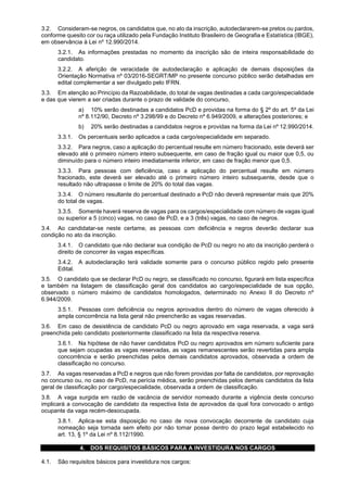 3.2. Consideram-se negros, os candidatos que, no ato da inscrição, autodeclararem-se pretos ou pardos,
conforme quesito cor ou raça utilizado pela Fundação Instituto Brasileiro de Geografia e Estatística (IBGE),
em observância à Lei nº 12.990/2014.
3.2.1. As informações prestadas no momento da inscrição são de inteira responsabilidade do
candidato.
3.2.2. A aferição de veracidade de autodeclaração e aplicação de demais disposições da
Orientação Normativa nº 03/2016-SEGRT/MP no presente concurso público serão detalhadas em
edital complementar a ser divulgado pelo IFRN.
3.3. Em atenção ao Princípio da Razoabilidade, do total de vagas destinadas a cada cargo/especialidade
e das que vierem a ser criadas durante o prazo de validade do concurso,
a) 10% serão destinadas a candidatos PcD e providas na forma do § 2º do art. 5º da Lei
nº 8.112/90, Decreto nº 3.298/99 e do Decreto nº 6.949/2009, e alterações posteriores; e
b) 20% serão destinadas a candidatos negros e providas na forma da Lei nº 12.990/2014.
3.3.1. Os percentuais serão aplicados a cada cargo/especialidade em separado.
3.3.2. Para negros, caso a aplicação do percentual resulte em número fracionado, este deverá ser
elevado até o primeiro número inteiro subsequente, em caso de fração igual ou maior que 0,5, ou
diminuído para o número inteiro imediatamente inferior, em caso de fração menor que 0,5.
3.3.3. Para pessoas com deficiência, caso a aplicação do percentual resulte em número
fracionado, este deverá ser elevado até o primeiro número inteiro subsequente, desde que o
resultado não ultrapasse o limite de 20% do total das vagas.
3.3.4. O número resultante do percentual destinado a PcD não deverá representar mais que 20%
do total de vagas.
3.3.5. Somente haverá reserva de vagas para os cargos/especialidade com número de vagas igual
ou superior a 5 (cinco) vagas, no caso de PcD, e a 3 (três) vagas, no caso de negros.
3.4. Ao candidatar-se neste certame, as pessoas com deficiência e negros deverão declarar sua
condição no ato da inscrição.
3.4.1. O candidato que não declarar sua condição de PcD ou negro no ato da inscrição perderá o
direito de concorrer às vagas específicas.
3.4.2. A autodeclaração terá validade somente para o concurso público regido pelo presente
Edital.
3.5. O candidato que se declarar PcD ou negro, se classificado no concurso, figurará em lista específica
e também na listagem de classificação geral dos candidatos ao cargo/especialidade de sua opção,
observado o número máximo de candidatos homologados, determinado no Anexo II do Decreto nº
6.944/2009.
3.5.1. Pessoas com deficiência ou negros aprovados dentro do número de vagas oferecido à
ampla concorrência na lista geral não preencherão as vagas reservadas.
3.6. Em caso de desistência de candidato PcD ou negro aprovado em vaga reservada, a vaga será
preenchida pelo candidato posteriormente classificado na lista da respectiva reserva.
3.6.1. Na hipótese de não haver candidatos PcD ou negro aprovados em número suficiente para
que sejam ocupadas as vagas reservadas, as vagas remanescentes serão revertidas para ampla
concorrência e serão preenchidas pelos demais candidatos aprovados, observada a ordem de
classificação no concurso.
3.7. As vagas reservadas a PcD e negros que não forem providas por falta de candidatos, por reprovação
no concurso ou, no caso de PcD, na perícia médica, serão preenchidas pelos demais candidatos da lista
geral de classificação por cargo/especialidade, observada a ordem de classificação.
3.8. A vaga surgida em razão de vacância de servidor nomeado durante a vigência deste concurso
implicará a convocação de candidato da respectiva lista de aprovados da qual fora convocado o antigo
ocupante da vaga recém-desocupada.
3.8.1. Aplica-se esta disposição no caso de nova convocação decorrente de candidato cuja
nomeação seja tornada sem efeito por não tomar posse dentro do prazo legal estabelecido no
art. 13, § 1º da Lei nº 8.112/1990.
4. DOS REQUISITOS BÁSICOS PARA A INVESTIDURA NOS CARGOS
4.1. São requisitos básicos para investidura nos cargos:
 