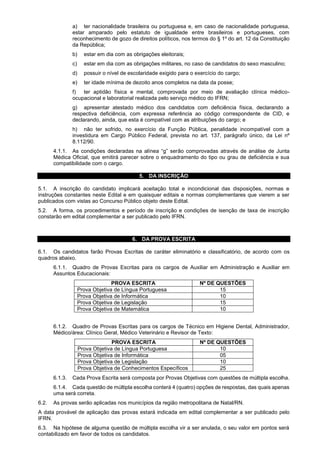 a) ter nacionalidade brasileira ou portuguesa e, em caso de nacionalidade portuguesa,
estar amparado pelo estatuto de igualdade entre brasileiros e portugueses, com
reconhecimento de gozo de direitos políticos, nos termos do § 1º do art. 12 da Constituição
da República;
b) estar em dia com as obrigações eleitorais;
c) estar em dia com as obrigações militares, no caso de candidatos do sexo masculino;
d) possuir o nível de escolaridade exigido para o exercício do cargo;
e) ter idade mínima de dezoito anos completos na data da posse;
f) ter aptidão física e mental, comprovada por meio de avaliação clínica médico-
ocupacional e laboratorial realizada pelo serviço médico do IFRN;
g) apresentar atestado médico dos candidatos com deficiência física, declarando a
respectiva deficiência, com expressa referência ao código correspondente de CID, e
declarando, ainda, que esta é compatível com as atribuições do cargo; e
h) não ter sofrido, no exercício da Função Pública, penalidade incompatível com a
investidura em Cargo Público Federal, prevista no art. 137, parágrafo único, da Lei nº
8.112/90.
4.1.1. As condições declaradas na alínea “g” serão comprovadas através de análise de Junta
Médica Oficial, que emitirá parecer sobre o enquadramento do tipo ou grau de deficiência e sua
compatibilidade com o cargo.
5. DA INSCRIÇÃO
5.1. A inscrição do candidato implicará aceitação total e incondicional das disposições, normas e
instruções constantes neste Edital e em quaisquer editais e normas complementares que vierem a ser
publicados com vistas ao Concurso Público objeto deste Edital.
5.2. A forma, os procedimentos e período de inscrição e condições de isenção de taxa de inscrição
constarão em edital complementar a ser publicado pelo IFRN.
6. DA PROVA ESCRITA
6.1. Os candidatos farão Provas Escritas de caráter eliminatório e classificatório, de acordo com os
quadros abaixo.
6.1.1. Quadro de Provas Escritas para os cargos de Auxiliar em Administração e Auxiliar em
Assuntos Educacionais:
PROVA ESCRITA Nº DE QUESTÕES
Prova Objetiva de Língua Portuguesa 15
Prova Objetiva de Informática 10
Prova Objetiva de Legislação 15
Prova Objetiva de Matemática 10
6.1.2. Quadro de Provas Escritas para os cargos de Técnico em Higiene Dental, Administrador,
Médico/área: Clínico Geral, Médico Veterinário e Revisor de Texto:
PROVA ESCRITA Nº DE QUESTÕES
Prova Objetiva de Língua Portuguesa 10
Prova Objetiva de Informática 05
Prova Objetiva de Legislação 10
Prova Objetiva de Conhecimentos Específicos 25
6.1.3. Cada Prova Escrita será composta por Provas Objetivas com questões de múltipla escolha.
6.1.4. Cada questão de múltipla escolha conterá 4 (quatro) opções de respostas, das quais apenas
uma será correta.
6.2. As provas serão aplicadas nos municípios da região metropolitana de Natal/RN.
A data provável de aplicação das provas estará indicada em edital complementar a ser publicado pelo
IFRN.
6.3. Na hipótese de alguma questão de múltipla escolha vir a ser anulada, o seu valor em pontos será
contabilizado em favor de todos os candidatos.
 