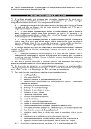 6.4. Demais disposições sobre a Prova Escrita e sobre critérios de eliminação e classificação constarão
de edital complementar a ser divulgado pelo IFRN.
7. DA CONVOCAÇÃO, DA NOMEAÇÃO E DA POSSE
7.1. O candidato aprovado será convocado para nomeação, rigorosamente de acordo com a
classificação obtida no resultado final, considerando-se as vagas existentes ou que venham a existir para
o cargo/especialidade a que concorreu, no quadro permanente do IFRN.
7.1.1. À época da nomeação, o candidato deverá fazer a opção pela unidade (Campus ou Reitoria)
na qual será feita sua lotação, entre as vagas existentes declaradas pelo IFRN, para o
cargo/especialidade a que concorreu.
7.1.2. As convocações e a preferência para escolha da unidade de lotação além do número de
vagas originalmente previstas neste Edital respeitarão os critérios de alternância e de
proporcionalidade, que consideram a relação entre o número total de vagas e o número de vagas
reservadas a pessoas com deficiência e negros.
7.1.3. Caso haja convocações além do número de vagas originalmente previstas, o percentual de
reserva para PcD e negros será aplicado sobre o total de vagas providas desde a abertura do
concurso público até a data da nova convocação, abrangendo o número total das convocações e
não apenas o número de vagas a serem providas em cada convocação em separado.
7.2. O candidato aprovado será convocado para nomeação por correspondência direta para o endereço
constante no Formulário de Inscrição, obrigando-se a declarar, por escrito, se aceita ou não o
cargo/especialidade.
7.2.1. O não pronunciamento do convocado no prazo de 05 (cinco) dias úteis, contados a partir do
recebimento da correspondência, permitirá ao IFRN efetuar sua nomeação sem a consulta de
unidade de preferência de lotação (Campus ou Reitoria), conforme disponibilidade existente no
momento da convocação.
7.3. Para fins de possível convocação, o candidato aprovado será responsável pela correção e
atualização de endereço e telefones, durante a vigência do Concurso Público.
7.4. Os documentos que comprovem os requisitos básicos para investidura no cargo/especialidade
serão exigidos por ocasião do provimento das vagas, no ato da posse, de acordo com o que dispõe o
art. 5º, incisos I a VI, e § 1º do mesmo artigo, da Lei nº. 8.112/1990, e suas alterações.
7.5. Para efeito de posse, o candidato convocado e nomeado deverá apresentar:
a) uma fotografia 3x4;
b) ficha cadastral do IFRN;
c) atestado ocupacional da Junta Médica Oficial do IFRN;
d) dados bancários (cópia do cartão) com números de Banco, Agência e Conta Corrente
(não se aceita poupança);
e) termo de opção de auxílio-alimentação;
f) declaração de seguro-desemprego;
g) declaração de acumulação de cargos;
h) declaração de bens e valores;
i) Cadastro de Pessoa Física (CPF);
j) PIS/PASEP devidamente registrado;
k) cédula de Identidade;
l) certidão de nascimento ou de casamento;
m) certidão de nascimento de filhos e dependentes;
n) certificado de reservista ou equivalente (candidato do sexo masculino);
o) certificado ou Diploma que comprove a habilitação exigida para o cargo/especialidade;
p) título eleitoral e comprovante de quitação eleitoral;
q) carteira de trabalho (folhas de número, série e data de expedição e folha do primeiro
emprego);
r) carteira nacional de habilitação ou carteira de motorista (opcional);
s) comprovante de residência (preferencialmente boleto de água, luz e telefone); e
t) registro no conselho profissional competente, para os cargos que o exigem.
7.5.1. Os formulários para itens descritos nas alíneas “b” a “h” serão fornecidos pelo IFRN.
 