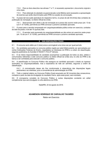 7.5.2. Para os itens descritos nas alíneas “i” a “t”, é necessário apresentar o documento original e
uma cópia.
7.5.3. Para obtenção do atestado ocupacional pela Junta Médica será necessária a apresentação
de exames que serão discriminados pelo IFRN na ocasião da convocação.
7.6. A posse dar-se-á pela assinatura do respectivo termo, no prazo de até 30 (trinta) dias contados da
publicação da nomeação, no Diário Oficial da União.
7.6.1. Será tornado sem efeito o ato de nomeação se a posse não ocorrer neste prazo (art. 13 da
Lei nº. 8.112/90), permitindo ao IFRN convocar o próximo candidato aprovado.
7.7. O prazo para o servidor empossado em cargo/especialidade público entrar em exercício, contados
da data da posse, é de até 15 (quinze) dias.
7.7.1. O servidor será exonerado do cargo/especialidade se não entrar em exercício neste prazo
(art. 15 da Lei nº. 8.112/90), permitindo ao IFRN convocar o próximo candidato aprovado.
8. DAS DISPOSIÇÕES FINAIS
8.1. O concurso será válido por 2 (dois) anos e prorrogável uma única vez por igual período.
8.2. Os candidatos aprovados no concurso público regido por este Edital poderão ser aproveitados por
outras Instituições Federais de Ensino, respeitados os interesses do IFRN e a ordem de classificação,
segundo parâmetros do Acórdão 6.764/2011-TCU-2ª Câmara.
8.3. É de inteira responsabilidade do candidato acompanhar a publicação de todos os atos, editais e
comunicados referentes a este concurso público no Diário Oficial da União e/ou no sítio do IFRN e da
banca a ser contratada para executar o concurso público.
8.4. A classificação no Concurso Público não assegura ao candidato aprovado o direito ao ingresso
automático no cargo/especialidade, mas a expectativa de nele ser admitido, seguindo a ordem de
classificação.
8.4.1. A concretização desse ato fica condicionada à observância das disposições legais
pertinentes e ao interesse, juízo e conveniência da administração do IFRN.
8.5. Todo o material relativo ao Concurso Público ficará arquivado por 90 (noventa) dias consecutivos,
contados a partir da data de divulgação do resultado final e, após esse prazo, será reciclado.
8.6. O cronograma completo do Concurso Público e outras disposições constarão em edital
complementar que será divulgado no sítio eletrônico do IFRN.
Natal/RN, 24 de agosto de 2016.
AGAMENON HENRIQUE DE CARVALHO TAVARES
Reitor em Exercício
 