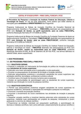 MINISTÉRIO DA EDUCAÇÃO
      INSTITUTO FEDERAL DE EDUCAÇÃO, CIÊNCIA E TECNOLOGIA DO CEARÁ - IFCE
      PRÓ-REITORIA DE PESQUISA E INOVAÇÃO - PRPI



   -------------------------------------------------------------------------------------------------
                 EDITAL Nº 019/2012-PRPI – PIBIC CNPq, FUNCAP e IFCE
   -------------------------------------------------------------------------------------------------
A Pró-reitora de Pesquisa e Inovação do Instituto Federal de Educação, Ciência e
Tecnologia do Ceará, no uso de suas atribuições, torna público que estão abertas as
inscrições para candidatos a ORIENTADORES dos Programas:

Programa Institucional de Bolsas de Iniciação Científica do Conselho Nacional de
Desenvolvimento Científico e Tecnológico – PIBIC/CNPq destinado aos pesquisadores do
IFCE com titulação de doutor, ou perfil equivalente, para as cotas PIBIC/CNPq,
conforme Resolução Normativa N° 017/2006 do CNPq;

Programa Institucional de Bolsas de Iniciação Científica da Fundação Cearense de Apoio ao
Desenvolvimento Científico e Tecnológico, PIBIC/FUNCAP destinado aos pesquisadores do
IFCE com titulação de doutor, para as cotas PIBIC/FUNCAP, conforme Instrução
Normativa N°01/2008 da FUNCAP;

Programa Institucional de Bolsas de Iniciação Científica do Instituto Federal de Educação,
Ciência e Tecnologia do Ceará – PIBIC/IFCE destinado aos pesquisadores do IFCE com
titulação de doutor, mestre ou especialista para as cotas PIBIC/IFCE, conforme
Resolução Normativa N°028, de 09 de setembro de 2011do IFCE, nos termos definidos no
referido Edital, abaixo especificado:


1. DOS PROGRAMAS:
1.1. DO PROGRAMA PIBIC/CNPq e PIBIC/IFCE
1.1.1. OBJETIVOS GERAIS
  Propiciar à instituição um instrumento de formulação de política de iniciação à pesquisa,
para estudantes de cursos superiores;
  Estimular uma maior articulação entre a graduação e a pós-graduação;
  Envolver os pesquisadores na atividade de formação e iniciação científica;
  Estimular pesquisadores produtivos a envolverem estudantes de cursos superiores nas
atividades científica, tecnológica, profissional e artístico-cultural;
  Contribuir para a formação de recursos humanos para a pesquisa;
  Ampliar as oportunidades de aprendizagem para os estudantes de cursos superiores,
mediante sua introdução no mundo da pesquisa científica.

1.1.2. OBJETIVOS ESPECÍFICOS
   Permitir que pesquisadores produtivos engajem estudantes de cursos superiores no
processo acadêmico, otimizando a capacidade de orientação à pesquisa na instituição;
  Promover o aumento da produção científica;
  Promover o envolvimento de novos orientadores nas atividades de iniciação à pesquisa
científica.
  Despertar vocação científica e incentivar talentos potenciais entre estudantes de cursos
superiores, mediante suas participações em projetos de pesquisa, introduzindo o jovem
graduando no domínio do método científico;
  Proporcionar ao bolsista, orientado por pesquisador qualificado, a aprendizagem de
técnicas e métodos científicos, bem como estimular o desenvolvimento do pensar científico e

                                                                                                       1
 